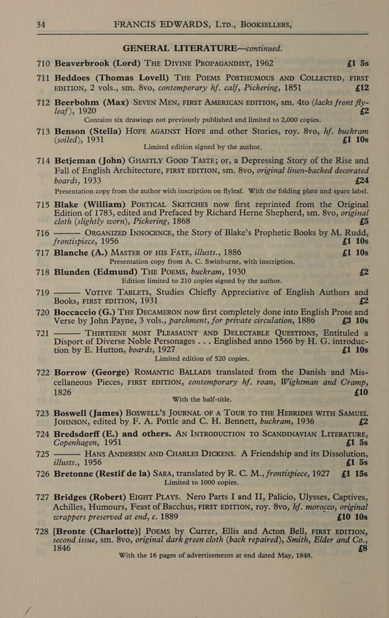 710 711 712 713 714 715 716 717 718 719 720 721 722 723 724 725 726 727 728 GENERAL LITERATURE—continued. Beaverbrook (Lord) THE DIVINE PROPAGANDIST, 1962 £1 5s Beddoes (Thomas Lovell) THE POEMS POSTHUMOUS AND COLLECTED, FIRST EDITION, 2 vols., sm. 8vo, contemporary hf. calf, Pickering, 1851 £12 Beerbohm (Max) SEVEN MEN, FIRST AMERICAN EDITION, sm. 4to (lacks front fly- leaf), 1920 £2 Contains six drawings not previously published and limited to 2,000 copies. Benson (Stella) HOPE AGAINST HOPE and other Stories, roy. 8vo, hf. buckram (soiled), 1931 £1 10s Limited edition signed by the author. Betjeman (John) GHASTLY Goop TASTE; or, a Depressing Story of the Rise and Fall of English Architecture, FIRST EDITION, sm. 8vo, original linen-backed decorated boards, 1933 £24 Presentation copy from the author with inscription on flyleaf. With the folding plate and spare label. Blake (William) POETICAL SKETCHES now first reprinted from the Original Edition of 1783, edited and Prefaced by Richard Herne Shepherd, sm. 8vo, original cloth (slightly worn), Pickering, 1868 £5 ORGANIZED INNOCENCE, the Story of Blake’s Prophetic Books by M. Rudd,  frontispiece, 1956 £1 10s Blanche (A.) MASTER OF HIS FATE, z/lusts., 1886 £1 10s Presentation copy from A. C. Swinburne, with inscription. Blunden (Edmund) THE PoEMs, buckram, 1930 £2 Edition limited to 210 copies signed by the author. VOTIVE TABLETS, Studies Chiefly Appreciative of English Authors and Books, FIRST EDITION, 1931 Boccaccio (G.) THE DECAMERON now first completely done into English Prose and Verse by John Payne, 3 vols., parchment, for private circulation, 1886 £3 10s THIRTEENE MOST PLEASAUNT AND DELECTABLE QUESTIONS, Entituled a Disport of Diverse Noble Personages . . . Englished anno 1566 by H. G. introduc- tion by E. Hutton, boards, 1927 £1 10s Limited edition of 520 copies.   Borrow (George) ROMANTIC BALLADS translated from the Danish and Mis- cellaneous Pieces, FIRST EDITION, contemporary hf. roan, Wightman and Cramp,  1826 £10 With the half-title. Boswell (James) BOSWELL’s JOURNAL OF A TOUR TO THE HEBRIDES WITH SAMUEL JOHNSON, edited by F. A. Pottle and C. H. Bennett, buckram, 1936 £2 Bredsdorff (E.) and others. AN INTRODUCTION TO SCANDINAVIAN LITERATURE, Copenhagen, 1951 £1 5s Hans ANDERSEN AND CHARLES DICKENS. A Friendship and its Dissolution, illusts., 1956 £1 5s Bretonne (Restif de la) SARA, translated by R. C. M., frontispiece,1927 £1 15s — Limited to 1000 copies. Bridges (Robert) EIGHT PLAys. Nero Parts I and II, Palicio, Ulysses, Captives, Achilles, Humours, Feast of Bacchus, FIRST EDITION, roy. 8vo, hf. morocco, original wrappers preserved at end, c. 1889 £10 10s [Bronte (Charlotte)] PoEMs by Currer, Ellis and Acton Bell, FIRST EDITION, second issue, sm. 8vo, original dark green cloth (back repaired), Smith, Elder and Co., 8 1846 With the 16 pages of advertisements at end dated May, 1848.