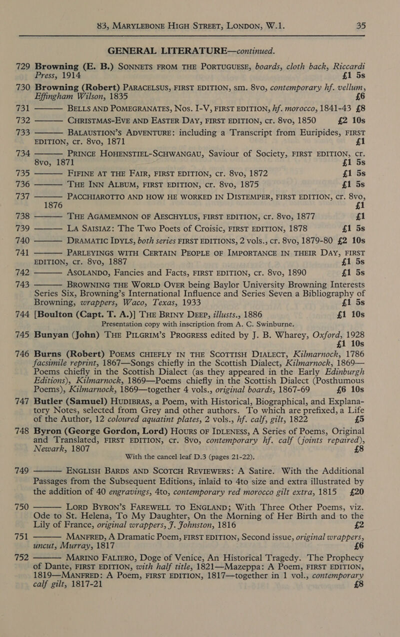 729 730 731 732 733 734 (ee 736 io7 738 739 740 741 742 743 744 745 746 747 748 749 750 751 752 83, MARYLEBONE HIGH STREET, LONDON, W.1. 35 GENERAL LITERATURE—continued. Browning (E. B.) SONNETS FROM THE PORTUGUESE, boards, cloth back, Riccardi Press, 1914 £1 5s Browning (Robert) PARACELSUS, FIRST EDITION, sm. 8vo, contemporary hf. vellum, Effingham Wilson, 1835 £6              BELLS AND POMEGRANATES, Nos. I-V, FIRST EDITION, hf. morocco, 1841-43 £8 CHRISTMAS-EVE AND EASTER DAY, FIRST EDITION, cr. 8vo, 1850 £2 10s BALAUSTION’S ADVENTURE: including a Transcript from Euripides, FIRST EDITION, cr. 8vo, 1871 fl PRINCE HOHENSTIEL-SCHWANGAU, Saviour of Society, FIRST EDITION, cr. 8vo, 1871 £1 5s FIFINE AT THE FAIR, FIRST EDITION, cr. 8vo, 1872 £1 5s THE INN ALBUM, FIRST EDITION, cr. 8vo, 1875 £1 5s PACCHIAROTTO AND HOW HE WORKED IN DISTEMPER, FIRST EDITION, cr. 8vo, 1876 £1 THE AGAMEMNON OF AESCHYLUS, FIRST EDITION, cr. 8vo, 1877 £1 LA SAISIAZ: The Two Poets of Croisic, FIRST EDITION, 1878 £1 5s DRAMATIC IDYLS, both series FIRST EDITIONS, 2 vols., cr. 8vo, 1879-80 £2 10s PARLEYINGS WITH CERTAIN PEOPLE OF IMPORTANCE IN THEIR DAY, FIRST EDITION, cr. 8vo, 1887 | £1 5s ASOLANDO, Fancies and Facts, FIRST EDITION, cr. 8vo, 1890 £1 5s BROWNING THE WORLD OVER being Baylor University Browning Interests Series Six, Browning’s International Influence and Series Seven a Bibliography of Browning, wrappers, Waco, Texas, 1933 £1 5s {Boulton (Capt. T. A.)] THE BRINY DEEP, illusts., 1886 £1 10s Presentation copy with inscription from A. C. Swinburne. Bunyan (John) THE PILGRIM’s PROGRESS edited by J. B. Wharey, Oxford, 1928 £1 10s Burns (Robert) POEMS CHIEFLY IN THE SCOTTISH DIALECT, Kilmarnock, 1786 facsimile reprint, 1867—Songs chiefly in the Scottish Dialect, Kilmarnock, 1869-— Poems chiefly in the Scottish Dialect (as they appeared in the Early Edinburgh Editions), Kilmarnock, 1869—Poems chiefly in the Scottish Dialect (Posthumous Poems), Kilmarnock, 1869—together 4 vols., original boards, 1867-69 £6 10s Butler (Samuel) Hupisras, a Poem, with Historical, Biographical, and Explana- tory Notes, selected from Grey and other authors. To which are prefixed, a Life of the Author, 12 coloured aquatint plates, 2 vols., hf. calf, gilt, 1822 £5 Byron (George Gordon, Lord) Hours oF IDLENESs, A Series of Poems, Original and Translated, FIRST EDITION, cr. 8vo, contemporary hf. calf (joints repaired), £8 Newark, 1807 With the cancel leaf D.3 (pages 21-22).  ENGLISH BARDS AND SCOTCH REVIEWERS: A Satire. With the Additional Passages from the Subsequent Editions, inlaid to 4to size and extra illustrated by the addition of 40 engravings, 4to, contemporary red morocco gilt extra, 1815 £20 LoRD BYRON’S FAREWELL TO ENGLAND; With Three Other Poems, viz. Ode to St. Helena, To My Daughter, On the Morning of Her Birth and to the Lily of France, original wrappers, F. fohnston, 1816 £2 MaANEFRED, A Dramatic Poem, FIRST EDITION, Second issue, original wrappers, uncut, Murray, 1817 £6 MaRINO FALIERO, Doge of Venice, An Historical Tragedy. The Prophecy of Dante, FIRST EDITION, with half title, 1821—Mazeppa: A Poem, FIRST EDITION, 1819—MAnFRED: A Poem, FIRST EDITION, 1817—together in 1 vol., contemporary calf gilt, 1817-21 £8   