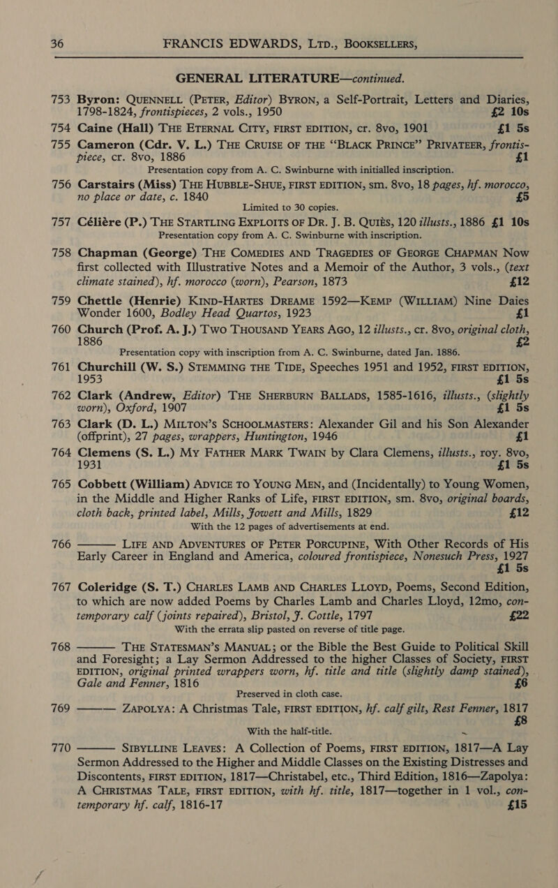 to 754 ioe 756 WEexi 758 759 760 76 — 762 763 764 765 766 767 768 769 770 GENERAL LITERATURE—continued. Byron: QUENNELL (PETER, Editor) BYRON, a Self-Portrait, Letters and Diaries, 1798-1824, frontispieces, 2 vols., 1950 £2 10s Caine (Hall) THE ETERNAL CITY, FIRST EDITION, cr. 8vo, 1901 £1 5s Cameron (Cdr. V. L.) THE CRUISE OF THE “‘BLACK PRINCE”’ PRIVATEER, frontis- piece, cr. 8vo, 1886 £1 Presentation copy from A. C. Swinburne with initialled inscription. Carstairs (Miss) THE HUBBLE-SHUE, FIRST EDITION, sm. 8vo, 18 pages, hf. morocco, no place or date, c. 1840 5 Limited to 30 copies. Céliére (P.) THE STARTLING EXPLOITS OF Dr. J. B. Quiés, 120 i/lusts., 1886 £1 10s Presentation copy from A. C. Swinburne with inscription. Chapman (George) THE COMEDIES AND TRAGEDIES OF GEORGE CHAPMAN Now first collected with Illustrative Notes and a Memoir of the Author, 3 vols., (text climate stained), hf. morocco (worn), Pearson, 1873 £12 Chettle (Henrie) KIND-HARTES DREAME 1592—KEMP (WILLIAM) Nine Daies Wonder 1600, Bodley Head Quartos, 1923 £1 Church (Prof. A. J.) Two THOUSAND YEARS AGO, 12 illusts., cr. 8vo, original cloth, 1886 £2 Presentation copy with inscription from A. C. Swinburne, dated Jan. 1886. Churchill (W. S.) STEMMING THE TIDE, Speeches 1951 and 1952, FIRST EDITION, 1953 £1 5s Clark (Andrew, Editor) THE SHERBURN BALLADS, 1585-1616, illusts., (slightly worn), Oxford, 1907 £1 5s Clark (D. L.) MILTON’s SCHOOLMASTERS: Alexander Gil and his Son Alexander (offprint), 27 pages, wrappers, Huntington, 1946 £1 Clemens (S. L.) My FATHER MARK TWAIN by Clara Clemens, i/lusts., roy. 8vo, 1931 £1 5s Cobbett (William) ADVICE TO YOUNG MEN, and (Incidentally) to Young Women, in the Middle and Higher Ranks of Life, FIRST EDITION, sm. 8vo, original boards, cloth back, printed label, Mills, Jowett and Mills, 1829 £12 With the 12 pages of advertisements at end. LIFE AND ADVENTURES OF PETER PORCUPINE, With Other Records of His Early Career in England and America, coloured frontispiece, Nonesuch Press, 1927 £1 5s Coleridge (S. T.) CHARLES LAMB AND CHARLES LLOYD, Poems, Second Edition, to which are now added Poems by Charles Lamb and Charles Lloyd, 12mo, con- temporary calf (joints repaired), Bristol, ¥. Cottle, 1797 £22 With the errata slip pasted on reverse of title page. Tue STATESMAN’S MANUAL; or the Bible the Best Guide to Political Skill and Foresight; a Lay Sermon Addressed to the higher Classes of Society, FIRST EDITION, original printed wrappers worn, hf. title and title (slightly damp stained), Gale and Fenner, 1816 £6   Preserved in cloth case. ——w— Zapo yA: A Christmas Tale, FIRST EDITION, hf. calf gilt, Rest Fenner, 1817 £8 With the half-title. = SIBYLLINE LEAVES: A Collection of Poems, FIRST EDITION, 1817—A Lay Sermon Addressed to the Higher and Middle Classes on the Existing Distresses and Discontents, FIRST EDITION, 1817—Christabel, etc., Third Edition, 1816—Zapolya: A CHRISTMAS TALE, FIRST EDITION, with hf. title, 1817—together in 1 vol., con- temporary hf. calf, 1816-17 £15 
