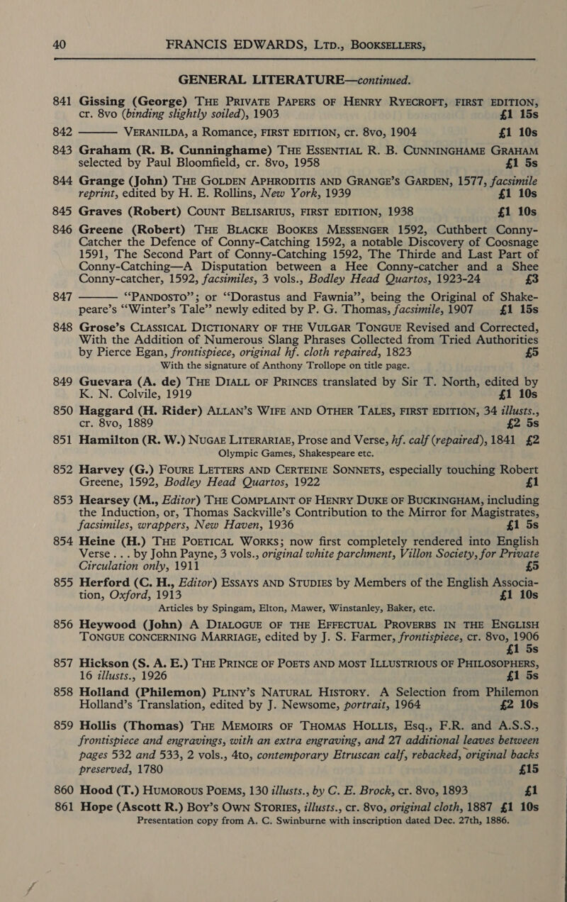  GENERAL LITERATURE—continued. 841 Gissing (George) THE PRIVATE PAPERS OF HENRY RYECROFT, FIRST EDITION,  cr. 8vo (binding slightly soiled), 1903 £1 15s 842 VERANILDA, a Romance, FIRST EDITION, cr. 8vo, 1904 £1 10s 843 Graham (R. B. Cunninghame) THE ESSENTIAL R. B. CUNNINGHAME GRAHAM selected by Paul Bloomfield, cr. 8vo, 1958 £1 5s 844 Grange (John) THE GOLDEN APHRODITIS AND GRANGE’S GARDEN, 1577, facsimile reprint, edited by H. E. Rollins, New York, 1939 £1 10s 845 Graves (Robert) COUNT BELISARIUS, FIRST EDITION, 1938 £1 10s 846 Greene (Robert) THE BLACKE BOOKES MESSENGER 1592, Cuthbert Conny- Catcher the Defence of Conny-Catching 1592, a notable Discovery of Coosnage 1591, The Second Part of Conny-Catching 1592, The Thirde and Last Part of Conny-Catching—A Disputation between a Hee Conny-catcher and a Shee Conny-catcher, 1592, facsimiles, 3 vols., Bodley Head Quartos, 1923-24 £3 **PANDOSTO”’; or ‘“‘Dorastus and Fawnia’’, being the Original of Shake- peare’s ‘““Winter’s Tale”? newly edited by P. G. Thomas, facsimile, 1907 £1 15s 848 Grose’s CLASSICAL DICTIONARY OF THE VULGAR TONGUE Revised and Corrected, With the Addition of Numerous Slang Phrases Collected from Tried Authorities by Pierce Egan, frontispiece, original hf. cloth repaired, 1823 With the signature of Anthony Trollope on title page. 849 Guevara (A. de) THE DIALL OF PRINCES translated by Sir T. North, edited by 847  K. N. Colvile, 1919 £1 10s 850 Haggard (H. Rider) ALLAN’s WIFE AND OTHER TALES, FIRST EDITION, 34 illusts., cr. 8vo, 1889 £2 5s 851 Hamilton (R. W.) NUGAE LITERARIAE, Prose and Verse, hf. calf (repaired), 1841 £2 Olympic Games, Shakespeare etc. 852 Harvey (G.) FOURE LETTERS AND CERTEINE SONNETS, especially touching Robert Greene, 1592, Bodley Head Quartos, 1922 £1 853 Hearsey (M., Editor) THE COMPLAINT OF HENRY DUKE OF BUCKINGHAM, including the Induction, or, Thomas Sackville’s Contribution to the Mirror for Magistrates, facsimiles, wrappers, New Haven, 1936 £1 5s 854 Heine (H.) THE POETICAL WorRKS; now first completely rendered into English Verse... by John Payne, 3 vols., original white parchment, Villon Society, for Private Circulation only, 1911 £5 855 Herford (C. H., Editor) Essays AND STUDIES by Members of the English Associa- tion, Oxford, 1913 £1 10s Articles by Spingam, Elton, Mawer, Winstanley, Baker, etc. 856 Heywood (John) A DIALOGUE OF THE EFFECTUAL PROVERBS IN THE ENGLISH ‘TONGUE CONCERNING MARRIAGE, edited by J. S. Farmer, frontispiece, cr. 8vo, 1906 £1 5s 857 Hickson (S. A. E.) THE PRINCE OF POETS AND MOST ILLUSTRIOUS OF PHILOSOPHERS, 16 illusts., 1926 £1 5s 858 Holland (Philemon) PLINy’s NATURAL History. A Selection from Philemon Holland’s Translation, edited by J. Newsome, portrait, 1964 £2 10s 859 Hollis (Thomas) THE MEMoIRS OF THOMAS HOLLIS, Esq., F.R. and A.S.S., frontispiece and engravings, with an extra engraving, and 27 additional leaves between pages 532 and 533, 2 vols., 4to, contemporary Etruscan calf, rebacked, ‘original backs preserved, 1780 £15 860 Hood (T.) Humorous Poems, 130 illusts., by C. E. Brock, cr. 8vo, 1893 £1 861 Hope (Ascott R.) Boy’s Own STORIES, illusts., cr. 8vo, original cloth, 1887 £1 10s Presentation copy from A. C. Swinburne with inscription dated Dec. 27th, 1886.