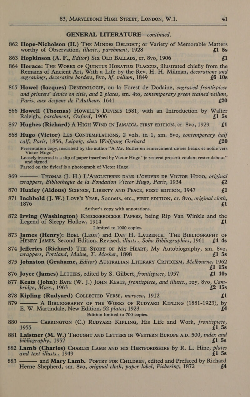 862 863 864 865 866 867 868 869 870 871 872 83, MARYLEBONE HIGH STREET, LONDON, W.1. 41 GENERAL LITERATURE—continued. Hope-Nicholson (H.) THE MINDES DELIGHT; or Variety of Memorable Matters worthy of Observation, illusts., parchment, 1928 £1 5s Hopkinson (A. F., Editor) Stx OLD BALLADS, cr. 8vo, 1906 £1 Horace: THE WORKS OF QUINTUS HoraTIUS FLACccus, illustrated chiefly from the Remains of Ancient Art, With a Life by the Rev. H. H. Milman, decorations and engravings, decorative borders, 8vo, hf. vellum, 1849 £6 10s Howel (Iacques) DENDROLOGIE, ou la Forest de Dodaine, engraved frontispiece and printers’ device on title, and 2 plates, sm. 4to, contemporary green stained vellum, Paris, aux despens de l Autheur, 1641 £20 Howell (Thomas) HOwELL’s DEevisEs 1581, with an Introduction by Walter Raleigh, parchment, Oxford, 1906 £1 5s Hughes (Richard) A HIGH WIND IN JAMAICA, FIRST EDITION, cr. 8vo, 1929 £1 Hugo (Victor) LES CONTEMPLATIONS, 2 vols. in 1, sm. 8vo, contemporary half calf, Paris, 1856, Leipzig, chez Wolfgang Gerhard £20 Presentation copy, inscribed by the author “‘A Mr. Butler en remerciment de ses beaux et noble vers Victor Hugo.” Loosely inserted is a slip of paper inscribed by Victor Hugo “‘je resterai proscrit voulant rester debout”’ and signed. Pasted on the flyleaf is a photograph of Victor Hugo.  THOMAS (J. H.) L’ ANGLETERRE DANS L’OEUVRE DE VICTOR HUGO, original wrappers, Bibliotheque de la Fondation Victor Hugo, Paris, 1934 a Huxley (Aldous) SCIENCE, LIBERTY AND PEACE, FIRST EDITION, 1947 £1 Inchbold (J. W.) LoveE’s YEAR, Sonnets, etc., FIRST EDITION, cr. 8vo, original cloth, 1876 £1 Author’s copy with annotations. Irving (Washington) KNICKERBOCKER PAPERS, being Rip Van Winkle and the Legend of Sleepy Hollow, 1914 £1 Limited to 1000 copies. HENRY JAMES, Second Edition, Revised, zllusts., Soho Bibliographies, 1961 £4 4s    wrappers, Portland, Maine, T. Mosher, 1898 £1 5s 875 Johnston (Grahame, Editor) AUSTRALIAN LITERARY CRITICISM, Melbourne, 1962 £1 15s 876 Joyce (James) LETTERS, edited by S. Gilbert, frontispiece, 1957 £1 10s 877 Keats (John): BATE (W. J.) JOHN KEAarts, frontispiece, and illusts., roy. 8vo, Cam- bridge, Mass., 1963 £2 15s 878 Kipling (Rudyard) COLLECTED VERSE, morocco, 1912 £1 879 A BIBLIOGRAPHY OF THE WORKS OF RUDYARD KIPLING (1881-1923), by E. W. Martindale, New Edition, 52 plates, 1923 £4 Edition limited to 700 copies. 880 CARRINGTON (C.) RUDYARD KIPLING, His Life and Work, frontispiece, 1955 £1 5s 881 Laistner (M. W.) THOUGHT AND LETTERS IN WESTERN EUROPE A.D. 500, index and bibliography, 1957 £1 5s 882 Lamb (Charles) CHARLES LAMB AND HIS HERTFORDSHIRE by R. L. Hine, plates and text illusts., 1949 £1 5s 883 and Mary Lamb. PoETRY FOR CHILDREN, edited and Prefaced by Richard Herne Shepherd, sm. 8vo, original cloth, paper label, Pickering, 1872 £4