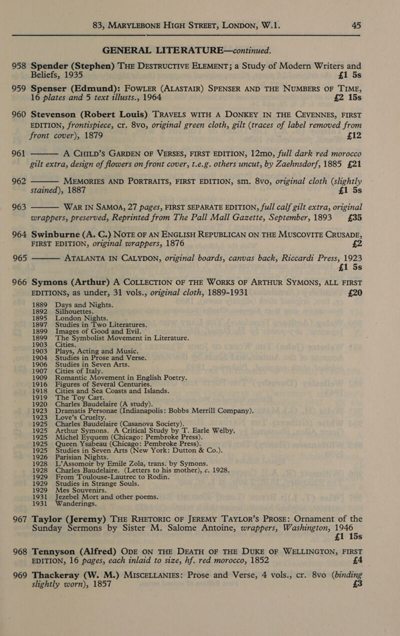 958 959 960 961 962 964 965 966 967 968 969 83, MARYLEBONE HIGH STREET, LONDON, W.1. 45  GENERAL LITERATURE—continued. Spender (Stephen) THE DESTRUCTIVE ELEMENT; a Study of Modern Writers and Beliefs, 1935 £1 5s Spenser (Edmund): FOWLER (ALASTAIR) SPENSER AND THE NUMBERS OF TIME, 16 plates and 5 text tllusts., 1964 £2 15s Stevenson (Robert Louis) TRAVELS WITH A DONKEY IN THE CEVENNES, FIRST EDITION, frontispiece, cr. 8vo, original green cloth, gilt (traces of label removed from front cover), 1879 £12 A CHILD’S GARDEN OF VERSES, FIRST EDITION, 12mo, full dark red morocco gilt extra, design of flowers on front cover, t.e.g. others uncut, by Zaehnsdorf, 1885 £21 MEMORIES AND PORTRAITS, FIRST EDITION, sm. 8vo, original cloth (shghtly stained), 1887 £1 5s WAR IN SAMOA, 27 pages, FIRST SEPARATE EDITION, full calf gilt extra, original wrappers, preserved, Reprinted from The Pall Mall Gazette, September, 1893 £35 Swinburne (A. C.) NOTE OF AN ENGLISH REPUBLICAN ON THE MUSCOVITE CRUSADE, FIRST EDITION, original wrappers, 1876 £2 ATALANTA IN CALYDON, original boards, canvas back, Riccardi Press, 1923 £1 5s Symons (Arthur) A COLLECTION OF THE WORKS OF ARTHUR SYMONS, ALL FIRST EDITIONS, as under, 31 vols., original cloth, 1889-1931 £20 1889 Days and Nights. 1892 Silhouettes. 1895 London Nights. 1897 Studies in Two Literatures. 1899 Images of Good and Evil. 1899 The Symbolist Movement in Literature. 1903 Cities. 1903 Plays, Acting and Music. 1904 Studies in Prose and Verse. 1906 Studies in Seven Arts. 1907 Cities of Italy. 1909 Romantic Movement in English Poetry. 1916 Figures of Several Centuries. 1918 Cities and Sea Coasts and Islands. 1919 The Toy Cart. 1920 Charles Baudelaire (A study). 1923 Dramatis Personae (Indianapolis: Bobbs Merrill Company). 1923 Love’s Cruelty. 1925 Charles Baudelaire (Casanova Society). 1925 Arthur Symons. A Critical Study by T. Earle Welby. 1925 Michel Eyquem (Chicago: Pembroke Press). 1925 Queen Ysabeau (Chicago: Pembroke Press). 1925 Studies in Seven Arts (New York: Dutton &amp; Co.). 1926 Parisian Nights. 1928 L’Assomoir by Emile Zola, trans. by Symons. 1928 Charles Baudelaire. (Letters to his mother), c. 1928. 1929 From Toulouse-Lautrec to Rodin. 1929 Studies in Strange Souls. 1929 Mes Souvenirs. 1931 Jezebel Mort and other poems. 1931 Wanderings. Taylor (Jeremy) THE RHETORIC OF JEREMY TAYLOR’S PROSE: Ornament of the Sunday Sermons by Sister M. Salome Antoine, wrappers, Washington, 1946 £1 15s Tennyson (Alfred) ODE ON THE DEATH OF THE DUKE OF WELLINGTON, FIRST EDITION, 16 pages, each inlaid to size, hf. red morocco, 1852 £4 Thackeray (W. M.) MISCELLANIES: Prose and Verse, 4 vols., cr. 8vo (binding slightly worn), 1857 £3