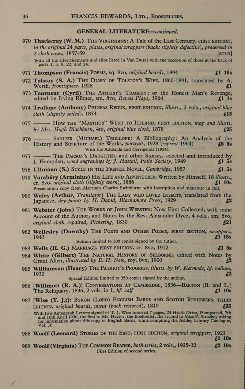 970 971 972 973 974 975 976 977 978 979 980 981 982 983 984 985 986 987 988 989 GENERAL LITERATURE—continued. Thackeray (W. M.) THE VIRGINIANS: A Tale of the Last Century, FIRST EDITION, in the original 24 parts, plates, original wrappers (backs slightly defective), preserved in 2 cloth cases, 1857-59 [SOLD] With all the advertisements and slips listed in Van Duzer with the exception of those at the back of parts 1, 5, 8, 22, and 24. Thompson (Francis) POEMS, sq. 8vo, original boards, 1894 £1 10s Tolstoy (S. A.) THE Diary oF TOLSTOY’s WIFE, 1860-1891, translated by A. Werth, frontispiece, 1928 £1 Tourneur (Cyril) THE ATHEIST’S TRAGEDY; or the Honest Man’s Revenge, edited by Irving Ribner, sm. 8vo, Revels Plays, 1964 £1 1s Trollope (Anthony) PHINEAS REDUX, FIRST EDITION, z/lusts., 2 vols., original blue cloth (slightly soiled), 1874 £15 How THE ‘“‘MASTIFFS” WENT TO ICELAND, FIRST EDITION, map and illusts. by Mrs. Hugh Blackburn, 4to, original blue cloth, 1878 £25 SADLEIR (MICHAEL) TROLLOPE: A Bibliography: An Analysis of the History and Structure of the Works, portrait, 1928 (reprint 1964) £5 5s With the Addenda and Corrigenda (1934). THE PARSON’S DAUGHTER, and other Stories, selected and introduced by J. Hampden, wood engravings by F. Hassall, Folio Society, 1949 £1 5s Ullmann (S.) STYLE IN THE FRENCH NOVEL, Cambridge, 1957 £1 5s Vambéry (Arminius) His LIFE AND ADVENTURES, Written by Himself, 18 zllusts., cr. 8vo, original cloth (slightly worn), 1886 £1 10s Presentation copy from Algernon Charles Swinburne with inscription and signature in full. Waley (Arthur, Translator) THE LADY WHO LOVED INSECTS, translated from the    Japanese, dry-points by H. David, Blackamore Press, 1929 £2 Webster (John) THE WorKS OF JOHN WEBSTER: Now First Collected, with some Account of the Author, and Notes by the Rev. Alexander Dyce, 4 vols., sm. 8vo, original cloth repaired, Pickering, 1830 £21 Wellesley (Dorothy) THE POETS AND OTHER POEMS, FIRST EDITION, wrappers, 1943 £1 15s Edition limited to 300 copies signed by the author. Wells (H. G.) MARRIAGE, FIRST EDITION, cr. 8vo, 1912 £1 5s White (Gilbert) THE NATURAL HISTORY OF SELBORNE, edited with Notes by Grant Allen, illustrated by E. H. New, roy. 8vo, 1900 Williamson (Henry) THE PATRIOT’s PROGRESS, zllusts. by W. Kermode, hf. vellum, £2 1930 Special Edition limited to 350 copies signed by the author. [Willmott (R. A.)] CONVERSATIONS AT CAMBRIDGE, 1836—BarRTON (B. and L.) The Reliquary, 1836, 2 vols. in 1, hf. calf £1 10s [Wise (T. J.)]: BYRON (LoRD) ENGLISH BARDS AND SCOTCH REVIEWERS, THIRD EDITION, original boards, uncut (back restored), 1810 £35 With two Autograph Letters signed of T. J. Wise inserted 7 pages, 25 Heath Drive, Hampstead, 7th and 16th April 1930, the first to Mr. Hector, the Bookseller, the second to Miss P. Strachey asking for information about this copy of English Bards, while compiling the Ashley Library Catalogue, Vol. 10. ~ Woolf (Leonard) STORIES OF THE EAST, FIRST EDITION, original wrappers, 1921 £1 1 Woolf (Virginia) THE COMMON READER, both series, 2 vols., 1925-32 £2 10s First Edition of second series.
