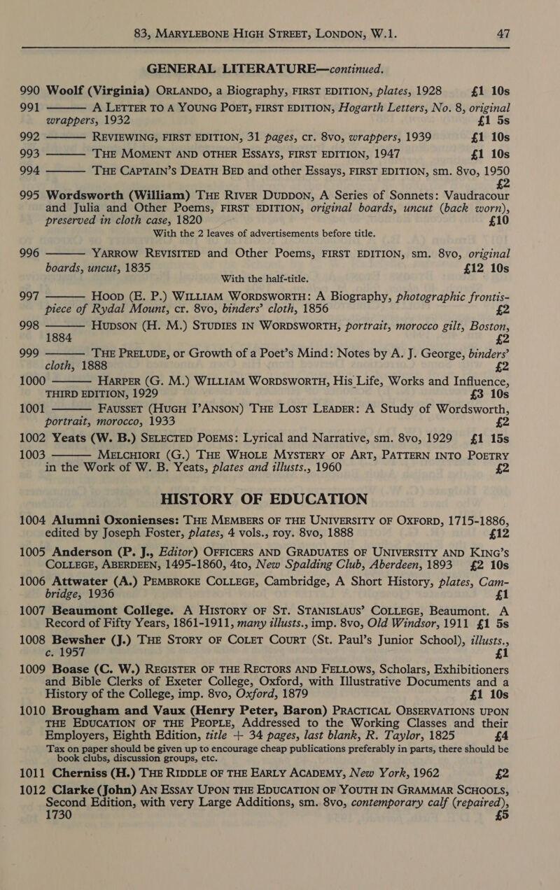 GENERAL LITERATURE—continued. 990 Woolf (Virginia) ORLANDO, a Biography, FIRST EDITION, plates, 1928 £1 10s     991 A LETTER TO A YOUNG POET, FIRST EDITION, Hogarth Letters, No. 8, original wrappers, 1932 £1 5s 992 REVIEWING, FIRST EDITION, 31 pages, cr. 8vo, wrappers, 1939 £1 10s 993 THE MOMENT AND OTHER ESSAYS, FIRST EDITION, 1947 £1 10s 994 ‘THE CAPTAIN’S DEATH BED and other Essays, FIRST EDITION, sm. 8vo, 1950 2 995 Wordsworth (William) THE RIvER DuppDOoN, A Series of Sonnets: Vaudracour and Julia and Other Poems, FIRST EDITION, original boards, uncut (back worn), preserved in cloth case, 1820 £10 With the 2 leaves of advertisements before title. 996  YARROW REVISITED and Other Poems, FIRST EDITION, sm. 8vo, original boards, uncut, 1835 £12 10s With the half-title. Hoop (E. P.) WILLIAM WorpDsworTH: A Biography, photographic frontis- piece of Rydal Mount, cr. 8vo, binders’ cloth, 1856 £2  997     998 fae Hupson (H. M.) STUDIES IN WORDSWORTH, portrait, morocco gilt, Boston, £2 999 THE PRELUDE, or Growth of a Poet’s Mind: Notes by A. J. George, binders’ cloth, 1888 £2 1000 HARPER (G. M.) WILLIAM WorDsworTH, His Life, Works and Influence, THIRD EDITION, 1929 £3 10s 1001 FaussET (HuGH T’ANSON) THE Lost LEADER: A Study of Wordsworth, portrait, morocco, 1933 1002 Yeats (W. B.) SELECTED PoEMs: Lyrical and Narrative, sm. 8vo, 1929 1 15s 1003 MELCHIORI (G.) THE WHOLE MYSTERY OF ART, PATTERN INTO POETRY in the Work of W. B. Yeats, plates and illusts., 1960 £2  HISTORY OF EDUCATION 1004 Alumni Oxonienses: THE MEMBERS OF THE UNIVERSITY OF OXFORD, 1715-1886, edited by Joseph Foster, plates, 4 vols., roy. 8vo, 1888 £12 1005 Anderson (P. J., Editor) OFFICERS AND GRADUATES OF UNIVERSITY AND KING’S COLLEGE, ABERDEEN, 1495-1860, 4to, New Spalding Club, Aberdeen, 1893 £2 10s 1006 Attwater (A.) PEMBROKE COLLEGE, Cambridge, A Short History, plates, Cam- bridge, 1936 £1 1007 Beaumont College. A History oF ST. STANISLAUS’ COLLEGE, Beaumont. A Record of Fifty Years, 1861-1911, many illusts., imp. 8vo, Old Windsor, 1911 £1 5s 1008 Bewsher (J.) THE STORY OF COLET CourT (St. Paul’s Junior School), illusts., c. 1957 £1 1009 Boase (C. W.) REGISTER OF THE RECTORS AND FELLOws, Scholars, Exhibitioners and Bible Clerks of Exeter College, Oxford, with Illustrative Documents and a History of the College, imp. 8vo, Oxford, 1879 £1 10s 1010 Brougham and Vaux (Henry Peter, Baron) PRACTICAL OBSERVATIONS UPON THE EDUCATION OF THE PEOPLE, Addressed to the Working Classes and their Employers, Eighth Edition, title + 34 pages, last blank, R. Taylor, 1825 £4 Tax on paper should be given up to encourage cheap publications preferably in parts, there should be book clubs, discussion groups, etc. 1011 Cherniss (H.) THE RIDDLE OF THE EARLY ACADEMY, New York, 1962 £2 1012 Clarke (John) AN Essay UPON THE EDUCATION OF YOUTH IN GRAMMAR SCHOOLS, Second Edition, with very Large Additions, sm. 8vo, contemporary calf ireppiced 1730 £