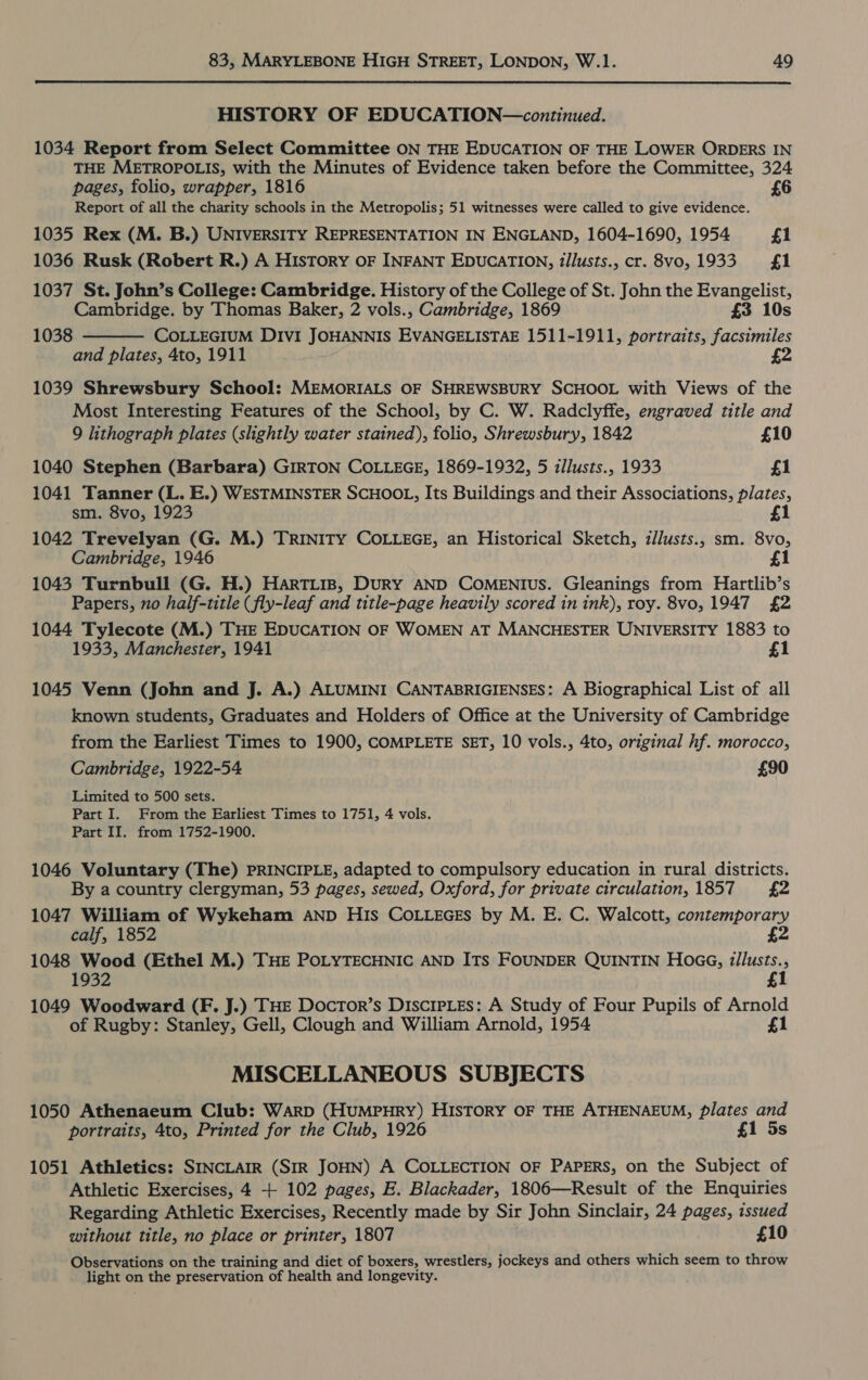 HISTORY OF EDUCATION—continued. 1034 Report from Select Committee ON THE EDUCATION OF THE LOWER ORDERS IN THE METROPOLIS, with the Minutes of Evidence taken before the Committee, 324 pages, folio, wrapper, 1816 £6 Report of all the charity schools in the Metropolis; 51 witnesses were called to give evidence. 1035 Rex (M. B.) UNIVERSITY REPRESENTATION IN ENGLAND, 1604-1690, 1954 £1 1036 Rusk (Robert R.) A HIsToRY OF INFANT EDUCATION, tllusts., cr. 8vo, 1933 £1 1037 St. John’s College: Cambridge. History of the College of St. John the Evangelist, Cambridge. by Thomas Baker, 2 vols., Cambridge, 1869 £3 10s COLLEGIUM Divi JOHANNIS EVANGELISTAE 1511-1911, portraits, facsimiles and plates, 4to, 1911 £2 1038  1039 Shrewsbury School: MEMORIALS OF SHREWSBURY SCHOOL with Views of the Most Interesting Features of the School, by C. W. Radclyffe, engraved title and 9 lithograph plates (shghtly water stained), folio, Shrewsbury, 1842 £10 1040 Stephen (Barbara) GIRTON COLLEGE, 1869-1932, 5 illusts., 1933 £1 1041 Tanner (L. E.) WESTMINSTER SCHOOL, Its Buildings and their Associations, plates, sm. 8vo, 1923 £1 1042 Trevelyan (G. M.) TRINITY COLLEGE, an Historical Sketch, zllusts., sm. 8vo, Cambridge, 1946 £1 1043 Turnbull (G. H.) HarTLis, DuRY AND COMENIuS. Gleanings from Hartlib’s Papers, no half-title (fly-leaf and title-page heavily scored in ink), roy. 8vo, 1947 £2 1044 Tylecote (M.) THE EDUCATION OF WOMEN AT MANCHESTER UNIVERSITY 1883 to 1933, Manchester, 1941 £1 1045 Venn (John and J. A.) ALUMINI CANTABRIGIENSES: A Biographical List of all known students, Graduates and Holders of Office at the University of Cambridge from the Earliest Times to 1900, COMPLETE SET, 10 vols., 4to, original hf. morocco, Cambridge, 1922-54 £90 Limited to 500 sets. Part I. From the Earliest Times to 1751, 4 vols. Part II. from 1752-1900. 1046 Voluntary (The) PRINCIPLE, adapted to compulsory education in rural districts. By a country clergyman, 53 pages, sewed, Oxford, for private circulation,1857 £2 1047 William of Wykeham AND His COoLLEGEs by M. E. C. Walcott, contemporary calf, 1852 £2 1048 Wood (Ethel M.) THE POLYTECHNIC AND ITs FOUNDER QUINTIN Hoa, z/lusts., 1932 £ 1049 Woodward (F. J.) THE DocTor’s DiscrpLes: A Study of Four Pupils of Arnold of Rugby: Stanley, Gell, Clough and William Arnold, 1954 £1 MISCELLANEOUS SUBJECTS 1050 Athenaeum Club: Warp (HUMPHRY) HISTORY OF THE ATHENAEUM, plates and portraits, 4to, Printed for the Club, 1926 £1 5s 1051 Athletics: SINCLAIR (SIR JOHN) A COLLECTION OF PAPERS, on the Subject of Athletic Exercises, 4 + 102 pages, E. Blackader, 1806—Result of the Enquiries Regarding Athletic Exercises, Recently made by Sir John Sinclair, 24 pages, issued without title, no place or printer, 1807 £10 Observations on the training and diet of boxers, wrestlers, jockeys and others which seem to throw light on the preservation of health and longevity.