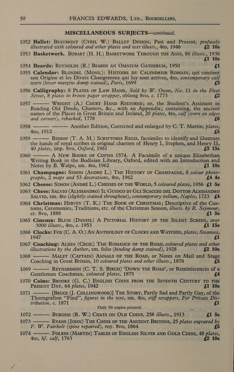 MISCELLANEOUS SUBJECTS—continued. 1052 Ballet: BEAUMONT (CYRIL W.) BALLET DESIGN, Past and Present, profusely illustrated with coloured and other plates and text illusts., 4to, 1946 £2 10s 1053 Basketwork. BoBarT (H. H.) BASKETWORK THROUGH THE AGES, 86 i/lusts., 1936 10s 1054 Beards: REYNOLDS (R.) BEARDS AN OMNIUM GATHERUM, 1950 £1 1055 Calendar: BLONDEL (MONS.): HISTOIRE DU CALENDRIER ROMAIN, qui contient son Origine et les Divers Changemens qui luy sont arrivez, 4to, contemporary calf worn (lower margins damp stained), Paris, 1699 3 1056 Calligraphy: 8 PLATES OF LAw HAND, Sold by W. Owen, No. 11 in the Fleet Street, 8 plates in brown paper wrapper, oblong 8vo, c. 1773 z 1057 WRIGHT (A.) CouRT HAND RESTORED; or, the Student’s Assistant in Reading Old Deeds, Charters, &amp;c., with an Appendix; containing, the ancient names of the Places in Great Britain and Ireland, 20 plates, 4to, calf (worn on edges and corners), rebacked, 1778     1058 Another Edition, Corrected and enlarged by C. T. Martin, plates, Ato, 1912 £5 1059 BisHor (T. A. M.) SCRIPTORES REGIS, facsimiles to identify and illustrate the hands of royal scribes in original charters of Henry I, Stephen, and Henry II, 40 plates, imp. 8vo, Oxford, 1961 £3 15s A NEw Booxe oF Copies 1574. A Facsimile of a unique Elizabethan Writing Book in the Bodleian Library, Oxford, edited with an Introduction and 1060  Notes by B. Walpe, sm. 4to, 1962 £1 10s 1061 Champagne: SIMON (ANDRE L.) THE HISTORY OF CHAMPAGNE, 8 colour photo- graphs, 2 maps and 53 decorations, 4to, 1962 £4 4s 1062 Cheese: SIMON (ANDRE L.) CHEESES OF THE WORLD, 5 coloured plates, 1956 £1 5s 1063 Chess: SALVIO (ALESSANDRO) IL GUIOCO DI GLI SCACCHI DEL DOTTOR ALESSANDRO SALVIO, sm. 4to (slightly stained throughout), contemporary vellum, Naples, 1723 £4 1064 Christmas: HERVEY (T. K.) THE BOOK OF CHRISTMAS; Descriptive of the Cus- toms, Ceremonies, Traditions, etc. of the Christmas Season, i/lusts. by R. Seymour, cr. 8vo, 1888 £1 5s 1065 Cinema: BLUM (DANIEL) A PICTORIAL HISTORY OF THE SILENT SCREEN, over 3000 zllusts., 4to, c. 1953 £1 15s 1066 Clocks: Fox (C. A. O.) AN ANTHOLOGY OF CLOCKS AND WATCHES, plates, Swansea, 1947 1 1067 Coaching: ALDIN (CECIL) THE ROMANCE OF THE ROAD, coloured plates and other  illustrations by the Author, sm. folio (binding damp stained), 1928 £2 10s 1068 MALET (CAPTAIN) ANNALS OF THE ROAD, or Notes on Mail and Stage Coaching in Great Britain, 10 coloured plates and other tllusts., 1876 £5 1069 REYNARDSON (C. T. S. BrRCH) ‘DOWN THE RoaD’, or Reminiscences of a Gentleman Coachman, coloured plates, 1875 1070 Coins: BROOKE (G. C.) ENGLISH COINS FROM THE SEVENTH CENTURY TO THE PRESENT Day, 64 plates, 1942 £1 10s [BRUCE (J. CoLLINGWwoop)] THE Story, Partly Sad and Partly Gay, of the Thorngrafton “Find”, figures in the text, sm. Ato, stiff wrappers, For Private Dis- tribution, c. 1871 1   1071 Only 50 copies printed. ~ 1072 BurGEss (R. W.) CHATS ON OLD COINS, 258 zllusts., 1913 £1 5s 1073 EVANS (JOHN) THE COINS OF THE ANCIENT BRITONS, 25 plates engraved by F. W. Fairholt (spine repaired), roy. 8vo, 1864 5 1074 FOLKES (MARTIN) TABLES OF ENGLISH SILVER AND GOLD COINs, 48 plates, Ato, hf. calf, 1763 £2 10s   