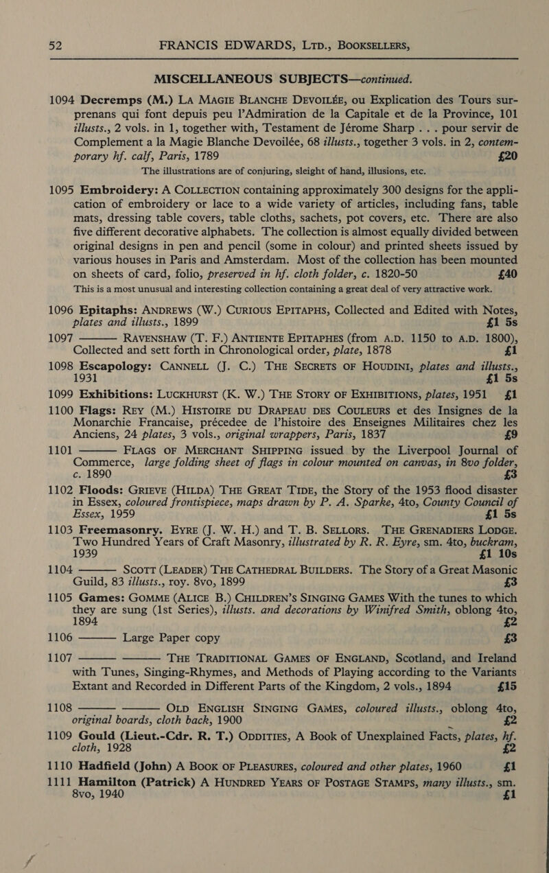 MISCELLANEOUS SUBJECTS—continued. 1094 Decremps (M.) LA MaGIE BLANCHE DEVOILEE, ou Explication des Tours sur- prenans qui font depuis peu l’Admiration de la Capitale et de la Province, 101 illusts., 2 vols. in 1, together with, Testament de Jérome Sharp .. . pour servir de Complement a la Magie Blanche Devoilée, 68 iJlusts., together 3 vols. in 2, contem- porary hf. calf, Paris, 1789 £20 The illustrations are of conjuring, sleight of hand, illusions, etc. 1095 Embroidery: A COLLECTION containing approximately 300 designs for the appli- cation of embroidery or lace to a wide variety of articles, including fans, table mats, dressing table covers, table cloths, sachets, pot covers, etc. There are also five different decorative alphabets. The collection is almost equally divided between original designs in pen and pencil (some in colour) and printed sheets issued by various houses in Paris and Amsterdam. Most of the collection has been mounted on sheets of card, folio, preserved in hf. cloth folder, c. 1820-50 — £40 This is a most unusual and interesting collection containing a great deal of very attractive work. 1096 Epitaphs: ANDREWS (W.) Curious EPITAPHS, Collected and Edited with Notes, plates and illusts., 1899 £1 5s 1097 RAVENSHAW (T. F.) ANTIENTE EPITAPHES (from A.D. 1150 to A.D. 1800), Collected and sett forth in Chronological order, plate, 1878 £1 1098 Escapology: CANNELL (J. C.) THE SECRETS OF HOUDINI, plates and illusts., 1931 £1 5s 1099 Exhibitions: LUCKHURST (K. W.) THE STORY OF EXHIBITIONS, plates,1951 {£1 1100 Flags: Rey (M.) HISTOIRE DU DRAPEAU DES COULEURS et des Insignes de la Monarchie Francaise, précedee de lhistoire des Enseignes Militaires chez les Anciens, 24 plates, 3 vols., original wrappers, Paris, 1837 £9 FLAGS OF MERCHANT SHIPPING issued by the Liverpool Journal of Commerce, large folding sheet of flags in colour mounted on canvas, in 8vo folder, c. 1890 £3 1102 Floods: GRIEVE (HILDA) THE GREAT TIDE, the Story of the 1953 flood disaster in Essex, coloured frontispiece, maps drawn by P. A. Sparke, 4to, County Council of Essex, 1959 £1 5s 1103 Freemasonry. Eyre (J. W. H.) and T. B. SELLorS. THE GRENADIERS LODGE. Two Hundred Years of Craft Masonry, zllustrated by R. R. Eyre, sm. 4to, buckram, 1939 £1 10s SCOTT (LEADER) THE CATHEDRAL BUILDERS. The Story of a Great Masonic Guild, 83 illusts., roy. 8vo, 1899 1105 Games: GOMME (ALICE B.) CHILDREN’S SINGING GAMES With the tunes to which they are sung (lst Series), z/lusts. and decorations by Wimfred Smith, oblong 4to, 1894 £2  1101   1104 1106 1107 Large Paper copy £3   THE TRADITIONAL GAMES OF ENGLAND, Scotland, and Ireland with Tunes, Singing-Rhymes, and Methods of Playing according to the Variants Extant and Recorded in Different Parts of the Kingdom, 2 vols., 1894 £15  1108   OLD ENGLISH SINGING GAMES, coloured illusts., oblong Ato, original boards, cloth back, 1900 £2 1109 Gould (Lieut.-Cdr. R. T.) Oppitres, A Book of Unexplained Facts, plates, i; cloth, 1928 1110 Hadfield (John) A Book oF PLEASURES, coloured and other plates, 1960 a 1111 Hamilton (Patrick) A HUNDRED YEARS OF POSTAGE STAMPS, many illusts., sm. 8vo, 1940 $1