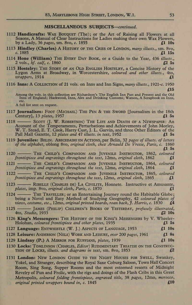MISCELLANEOUS SUBJECTS—continued. 1112 Handicrafts: Wax Bouquet (The); or the Art of Raising all Flowers at all Seaons, A Manual of Clear Instructions for Ladies making their own Wax Flowers, by a Lady, 36 pages, sm. 8vo, c. 1855 £1 10s 1113 Hindley (Charles) A HisTorRY OF THE CRIES OF LONDON, many tllusts., sm. 8vo, c. 1885 £1 15s 1114 Hone (William) THE Every Day Book, or a Guide to the Year, 436 illusts., 2 vols., hf. calf, c. 1860 £2 5s 1115 Hostelry: THE STORY OF AN OLD ENGLISH HOSTELRY, a Concise History of the Lygon Arms at Broadway, in Worcestershire, coloured and other illusts., Ato, wrappers, 1914 £1 1116 Inns: A COLLECTION of 21 vols. on Inns and Inn Signs, many illusts., 1921-c. 1950 £15 Among the vols. in this collection are Richardson’s The English Inn Past and Present and the Old Inns of England; Hackwood, Inns, Ales and Drinking Customs; Watson, A Scrapbook on Inns, etc. A full list sent on request. 1117 Journalism: Foot (MICHAEL) THE PEN &amp; THE SworRD [Journalism in the 18th Century], 13 plates, 1957 £1 5s ScoTT (J. W. ROBERTSON) THE LIFE AND DEATH OF A NEWSPAPER: An Account of the Temperaments, Perturbations and Achievements of John Morley, W. T. Stead, E. T. Cook, Harry Cust, J. L. Garvin, and three Other Editors of the Pall Mall Gazette, 12 plates and 47 illusts. in text, 1952 £1 5s 1119 Juveniles: BELIN. ABECEDAIRE EN ACTIONS, par Belin, 32 pages of tllusts. of letters of the alphabet, oblong 8vo, original cloth, chez Arnauld De Vresse, Paris, c. 1860 1118     £1 5s 1120 THE CHILD’S COMPANION AND JUVENILE INSTRUCTOR, 1862, coloured frontispiece and engravings throughout the text, 12mo, original cloth, 1862 £1 1121 THE CHILD’S COMPANION AND JUVENILE INSTRUCTOR, 1864, coloured frontispiece and engravings throughout the text, 12mo, original cloth, 1864 £1 1122 THE CHILD’S COMPANION AND JUVENILE INSTRUCTOR, 1865, coloured frontispiece and engravings throughout the text, 12mo, original cloth, 1865 £1 1123 RIBELLE (CHARLES DE) LA CIVILITE, Honnete. Instructive et Amusante,  plates, imp. 8vo, original cloth, Parts, c. 1870 £1 1124 THE TRAVELLER; or an Entertaining Journey round the Habitable Globe; being a Novel and Easy Method of Studying Geography, 42 coloured plates of views, costume, etc., 12mo, original printed boards, roan back, 7. Harris, c. 1830 £4   1125 JAMES (PHILIP) CHILDREN’S BOOKS OF YESTERDAY, profusely illustrated, 4to, Studio, 1933 £2 10s 1126 King’s Messengers: THE HISTORY OF THE KING’S MESSENGERS by V. Wheeler- Holohan, coloured frontispiece and other plates, 1935 £1 5s 1127 Language: ENTWHISTLE (W. J.) ASPECTS OF LANGUAGE, 1953 £1 10s 1128 Leisure: ANDERSON (NELS) WORK AND LEISURE, over 200 pages, 1961 £1 8s 1129 Lindsay (P.) A MIRROR FOR RUFFIANS, plates, 1939 £1 10s 1130 Locks: TOMLINSON (CHARLES, Editor) RUDIMENTARY TREATISE ON THE CONSTRUC- TION OF LOCKS, illusts. and diagrams in text, sm. 8vo, 1853 £2 1131 London: NEw LONDON GUIDE TO THE NIGHT HOousES FOR SWELL, Swankey, Yokel, and Stranger, describing the Royal Saxe Coburg Saloon, Town Hall Concert Room, Sing Song, Supper Rooms and the most esteemed resorts of Midnight Revelry of Fun and Frolic, with the rigs and doings of the Flash Cribs in this Great Metropolis, coloured folding frontispiece, engraved title, 38 pages, 12mo, morocco, original printed wrappers bound in, c. 1845 £10