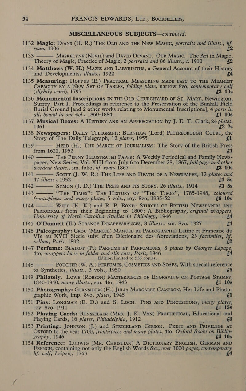 MISCELLANEOUS SUBJECTS—continued. 1132 Magic: Evans (H. R.) THE OLD AND THE NEW MaaICc, portraits and illusts., is roan, 1906 MASKELYNE (NEVIL) and DAvID DEVANT. Our Maaic. The Art in Wine Theory of Magic, Practice of Magic, 2 portraits and 86 illusts., c. 1910 £2 1134 Matthews (W. H.) MAZES AND LABYRINTHS, a General Account of their History and Developments, illusts., 1922 4 1135 Measuring: Hoppus (E.) PRACTICAL MEASURING MADE EASY TO THE MEANEST CAPACITY BY A NEW SET OF TABLES, folding plate, narrow 8vo, contemporary calf (slightly worn), 1795 £3 10s 1136 Monumental Inscriptions IN THE OLD CHURCHYARD OF ST. Mary, Newington, Surrey, Part I. Proceedings in reference to the Preservation of the Bunhill Field Burial Ground [and 2 other works relating to Monumental Inscriptions], 4 parts in 1133  all, bound in one vol., 1860-1884 £1 10s 1137 Musical Boxes: A HISTORY AND AN APPRECIATION by J. E. the Clark, 24 plates, 1961 £2 2s 1138 Newspapers: DAILY TELEGRAPH: BURNHAM (Lord) PETERBOROUGH CouRT, the Story of The Daily Telegraph, 12 plates, 1955 £1 HERD (H.) THE MARCH OF JOURNALISM: The Story of the British Press from 1622, 1952 £1  1139     1140 THE PENNY ILLUSTRATED PAPER: A Weekly Periodical and Family News- paper, New Series, Vol. XIII from July 6 to December 28, 1867, full page and other woodcut illusts., sm. folio, hf. roan, 1867 £3 10s 1141 Scott (J. W. R.) THE LIFE AND DEATH OF A NEWSPAPER, 12 plates and A7 illusts., 1952 £1 5s 1142 SYMON (J. D.) THE PRESS AND ITS STORY, 26 illusts., 1914 £1 5s 1143 “THE TIMES”: THE HISTORY OF ‘“THE TIMES”, 1785-1948, coloured frontispieces and many plates, 5 vols., roy. 8vo, 1935-52 £6 10s 1144 WEED (K. K.) and R. P. BOND: STUDIES OF BRITISH NEWSPAPERS AND  PERIODICALS from their Beginning to 1800: A Bibliography, original Soe University of North Carolina Studies in Philology, 1946 £4 1145 O’Donnell (E.) STRANGE DISAPPEARANCES, 8 z/lusts., sm. 8vo, 1927 £1 1146 Paleography: Crou (MARCEL) MANUEL DE PALEOGRAPHIE Latine et Francaise du Vie au XVII Siecle suivi d’un Dictionaire des Abreviations, 23 facsimiles, hf. vellum, Paris, 1892 £2 1147 Perfume: BLaIzoT (P.) PARFUMS ET PARFUMEURS, 8 plates by Georges Lepape, Ato, wrappers loose in folder and slip case, Paris, 1946 £4 Edition limited to 535 copies. POUCHER (W. A.) PERFUMES, COSMETICS AND SOAPS, With special reference to Synthetics, z/lusts., 3 vols., 1950 1149 Philately. LOWE (ROBSON) MASTERPIECES OF ENGRAVING ON POSTAGE STAMPS,  1148 1840-1940, many tllusts., sm. 4to, 1943 £1 10s 1150 Photography: GERNSHEIM (H.) JULIA MARGARET CAMERON, Her Life and Photo- graphic Work, imp. 8vo, plates, 1948 £1 1151 Pins: LONGMAN (E. D.) and S. LocH. PINs AND PINCUSHIONS, many plates, roy. 8vo, 1911 £1 15s 1152 Playing Cards: RENSSELAER (Mrs. J. K. VAN) PROPHETICAL, Educational and Playing Cards, 16 plates, Philadelphia, 1912 1153 Printing: JOHNSON (j.) and STRICKLAND GIBSON. PRINT AND PRIVILEGE AT OXFORD to the year 1700, frontispiece and many plates, 4to, Oxford Books on Biblio- graphy, 1946 £4 10s 1154 Reference: Lupwic (MR. CHRISTIAN) A DICTIONARY ENGLISH, GERMAN AND FRENCH, containing not only the English Words &amp;c., over 1000 pages, contemporary hf. calf, Leipzig, 1763 4