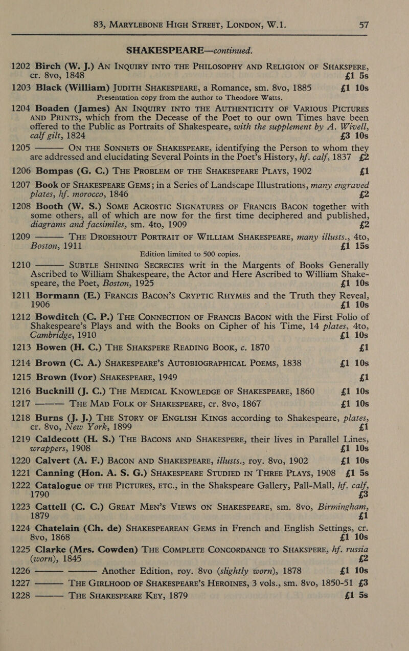 SHAKESPEARE—continued. 1202 Birch (W. J.) AN INQUIRY INTO THE PHILOSOPHY AND RELIGION OF SHAKSPERE, cr. 8vo, 1848 £1 5s 1203 Black (William) JUDITH SHAKESPEARE, a Romance, sm. 8vo, 1885 £1 10s Presentation copy from the author to Theodore Watts. 1204 Boaden (James) AN INQUIRY INTO THE AUTHENTICITY OF VARIOUS PICTURES AND PRINTS, which from the Decease of the Poet to our own Times have been offered to the Public as Portraits of Shakespeare, with the supplement by A. Wivell, calf gilt, 1824 £3 10s ON THE SONNETS OF SHAKESPEARE, identifying the Person to whom they are addressed and elucidating Several Points in the Poet’s History, hf. calf, 1837 £2 1206 Bompas (G. C.) THE PROBLEM OF THE SHAKESPEARE PLAys, 1902 £1 1207 Book OF SHAKESPEARE GEMS; in a Series of Landscape Illustrations, many engraved plates, hf. morocco, 1846 £2 1208 Booth (W. S.) SOME AcRosTiICc SIGNATURES OF FRANCIS BACON together with some others, all of which are now for the first time deciphered and published, diagrams and facsimiles, sm. 4to, 1909 2 THE DROESHOUT PORTRAIT OF WILLIAM SHAKESPEARE, many illusts., 4to, Boston, 1911 £1 15s Edition limited to 500 copies. SUBTLE SHINING SECRECIES writ in the Margents of Books Generally Ascribed to William Shakespeare, the Actor and Here Ascribed to William Shake- speare, the Poet, Boston, 1925 £1 10s 1211 Bormann (E.) FRANCIS BACON’S CRYPTIC RHYMES and the Truth they Reveal, 1 10s 1212 Bowditch (C. P.) THE CONNECTION OF FRANCIS BACON with the First Folio of Shakespeare’s Plays and with the Books on Cipher of his Time, 14 plates, 4to, 1205   1209  1210 Cambridge, 1910 £1 10s 1213 Bowen (H. C.) THE SHAKSPERE READING Book, c. 1870 £1 1214 Brown (C. A.) SHAKESPEARE’S AUTOBIOGRAPHICAL POEMS, 1838 £1 10s 1215 Brown (Ivor) SHAKESPEARE, 1949 £1 1216 Bucknill (J. C.) THE MEDICAL KNOWLEDGE OF SHAKESPEARE, 1860 £1 10s 1217 ——— ‘THE MAD FOLK OF SHAKESPEARE, cr. 8vo, 1867 £1 10s 1218 Burns (J. J.) THE Story OF ENGLISH KINGs according to Shakespeare, plates, cr. 8vo, New York, 1899 £1 1219 Caldecott (H. S.) THE BACONS AND SHAKESPERE, their lives in Parallel Lines, wrappers, 1908 £1 10s 1220 Calvert (A. F.) BACON AND SHAKESPEARE, ?/lusts., roy. 8vo, 1902 £1 10s 1221 Canning (Hon. A. S. G.) SHAKESPEARE STUDIED IN THREE PLAYS, 1908 £1 5s 1222 Catalogue OF THE PICTURES, ETC., in the Shakspeare Gallery, Pall-Mall, 1. a8 1790 £ 1223 Cattell (C. C.) GREAT MEN’S VIEWS ON SHAKESPEARE, sm. 8vo, UAC 1224 Chatelain (Ch. de) SHAKESPEAREAN GEMS in French and English Settings, cr. 8vo, 1868 £1 10s 1225 Clarke (Mrs. Cowden) THE COMPLETE CONCORDANCE TO SHAKSPERE, /if. russia (worn), 1845 £2    1226 Another Edition, roy. 8vo (shghtly worn), 1878 £1 10s 1227 THE GIRLHOOD OF SHAKESPEARE’S HEROINES, 3 vols., sm. 8vo, 1850-51 £3 1228 THE SHAKESPEARE KEy, 1879 £1 5s 