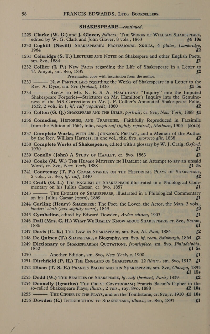 SHAKESPEARE—continued. 1229 Clarke (W. G.) and J. Glover, Editors. THE WORKS OF WILLIAM SHAKESPEARE, edited by W. G. Clark and John Glover, 8 vols., 1863 £4 10s 1230 Coghill (Nevill) SHAKESPEARE’S PROFESSIONAL SKILLS, 4 plates, Cambridge, 64 1231 Coleridge (S. T.) LECTURES AND NoTES on Shakespere and other English Poets, sm. 8vo, 1884 £1 1232 Collier (J. P.) NEw Facts regarding the Life of Shakespeare in a Letter to T. Amyot, sm. 8vo, 1835 Presentation copy with inscription from the author. NEw PARTICULARS regarding the Works of Shakespeare in a Letter to the Rev. A. Dyce, sm. 8vo (broken), 1836 £1 5s REPLY TO Mr. N. E. S. A. HAMILTON’s “Inquiry” into the Imputed Shakespeare Forgeries—Strictures on Mr. Hamilton’s Inquiry into the Genuine- ness of the MS-Corrections in Mr. J. P. Collier’s Annotated Shakespeare Folio, 1632, 2 vols. in 1, hf. calf (repaired), 1860 4 1235 Colton (G. Q.) SHAKSPEARE AND THE BIBLE, portrait, cr. 8vo, New York, 1888 £1 1233  1234  1236 Comedies, HISTORIES, AND TRAGEDIES. Faithfully Reproduced in Facsimile from the Edition of 1664, folio, rough calf (lightly repaired), Methuen, 1905 [SOLD] 1237 Complete Works, WITH DR. JOHNSON’S PREFACE, and a Memoir of the Author by the Rev. William Harness, in one vol., thk. 8vo, morocco gilt, 1838 £2 1238 Complete Works of Shakespeare, edited with a glossary by W. J. Craig, Oxford, 1930 £1 1239 Conolly (John) A STuDy OF HAMLET, cr. 8vo, 1863 £1 1240 Cooke (M. W.) THE HUMAN MYSTERY IN HAMLET; an Attempt to say an unsaid Word, cr. 8vo, New York, 1888 £1 5s 1241 Courtenay (T. P.) COMMENTARIES ON THE HISTORICAL PLAYS OF SHAKSPEARE, 2 vols., cr. 8vo, hf. calf, 1840 4 1242 Craik (G. L.) THE ENGLISH OF SHAKESPEARE illustrated in a Philological Com- mentary on his Julius Caesar, cr. 8vo, 1857 £1 THE ENGLISH OF SHAKESPEARE, illustrated in a Philological Commentary on his Julius Caesar (worn), 1869 1 1244 Curling (Henry) SHAKSPERE: The Poet, the Lover, the Actor, the Man, 3 vols., binders’ cloth (text slightly worn), 1849 3 1245 Cymbeline, edited by Edward Dowden, Arden edition, 1903 £1 1246 Dall (Mrs. C. H.) WHat WE REALLY KNOW ABOUT SHAKESPEARE, cr. 8vo, Boston, 18 £1 1243  1247 Davis (C. K.) THE LAw IN SHAKESPEARE, sm. 8vo, St. Paul, 1884 £2 1248 De Quincy (T.) SHAKSPEARE, a Biography, sm. 8vo, hf. roan, Edinburgh, 1864 £2 1249 Dictionary OF SHAKESPEARIAN QUOTATIONS, frontispiece, sm. 8vo, Philadelphia, 1852 1 5s 1250 Another Edition, sm. 8vo, New York, c. 1900 £1 1251 Ditchfield (P. H.) THE ENGLAND OF SHAKESPEARE, 12 i/lusts., sm. 8vo, 1917 £1 1252 Dixon (T. S. E.) FRANCIS BACON AND HIS SHAKESPEARE, sm. 8vo, Chicago, 1895  15s 1253 Dodd (W.) THE BEAUTIES OF SHAKSPEARE, /f. calf (broken), Paris, 1839 £2 1254 Donnelly (Ignatius) THE GREAT CRYPTOGRAM; Francis Bacon’s Cipher in the so-called Shakespeare Plays, illusts., 2 vols., roy. 8vo, 1888 £2 10s 1255 THE CIPHER IN THE Piays, and on the Tombstone, cr. 8vo, c. 1910 £1 10s 1256 Dowden (E.) INTRODUCTION TO SHAKESPEARE, t/lusts., cr. 8vo, 1893 £1 