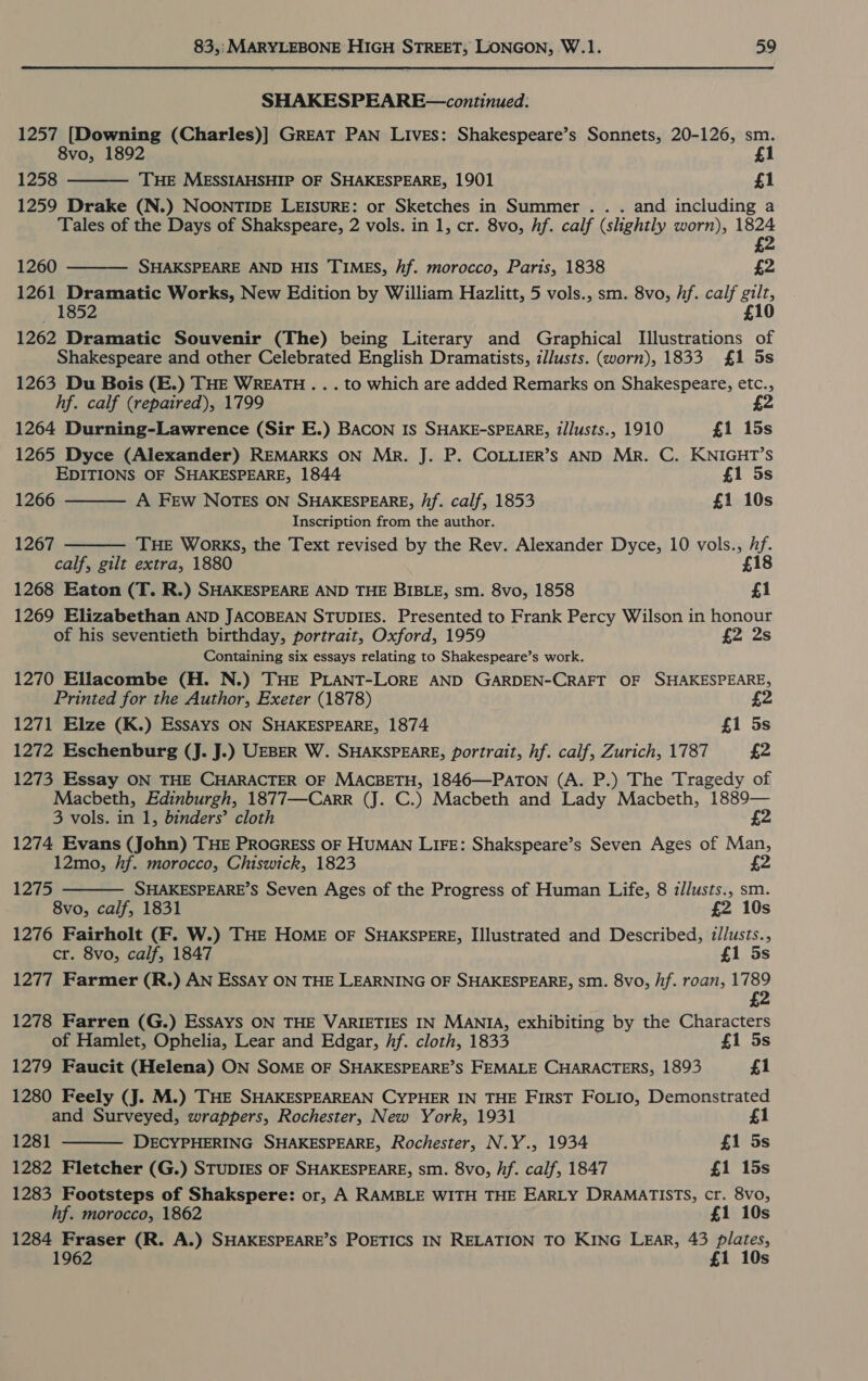 SHAKESPEARE—continued: 1257 [Downing (Charles)] GREAT PAN Lives: Shakespeare’s Sonnets, 20-126, sm. 8vo, 1892 £1 1258 THE MESSIAHSHIP OF SHAKESPEARE, 1901 £1 1259 Drake (N.) NOONTIDE LEISURE: or Sketches in Summer .. . and including a Tales of the Days of Shakspeare, 2 vols. in 1, cr. 8vo, hf. calf (slightly worn), 4828 £  1260 SHAKSPEARE AND HIS TIMES, hf. morocco, Paris, 1838 £2 1261 Dramatic Works, New Edition by William Hazlitt, 5 vols., sm. 8vo, hf. calf Hy — 1852 1262 Dramatic Souvenir (The) being Literary and Graphical iui 6 “Y Shakespeare and other Celebrated English Dramatists, illusts. (worn), 1833 £1 5s 1263 Du Bois (E.) THE WREATH . . . to which are added Remarks on Shakespeare, etc., hf. calf (repaired), 1799 £2  1264 Durning-Lawrence (Sir E.) BACON Is SHAKE-SPEARE, t/lusts., 1910 £1 15s 1265 Dyce (Alexander) REMARKS ON Mr. J. P. COLLIER’S AND Mr. C. KNIGHT’S EDITIONS OF SHAKESPEARE, 1844 £1 5s A FEw NOTES ON SHAKESPEARE, /if. calf, 1853 £1 10s  1266 Inscription from the author. THE WorkKS, the Text revised by the Rev. Alexander Dyce, 10 vols., us calf, gilt extra, 1880 £18 1268 Eaton (T. R.) SHAKESPEARE AND THE BIBLE, sm. 8vo, 1858 £1 1269 Elizabethan AND JACOBEAN STUDIES. Presented to Frank Percy Wilson in honour of his seventieth birthday, portrait, Oxford, 1959 £2 2s Containing six essays relating to Shakespeare’s work. 1270 Ellacombe (H. N.) THE PLANT-LORE AND GARDEN-CRAFT OF SHAKESPEARE, Printed for the Author, Exeter (1878) 1271 Elze (K.) EssAys ON SHAKESPEARE, 1874 £1 5s 1272 Eschenburg (J. J.) UEBER W. SHAKSPEARE, portrait, hf. calf, Zurich, 1787 £2 1273 Essay ON THE CHARACTER OF MACBETH, 1846—PATON (A. P.) The Tragedy of Macbeth, Edinburgh, 1877—Carr (J. C.) Macbeth and Lady Macbeth, 1889— 3 vols. in 1, binders’ cloth £2 1274 Evans (John) THE PROGRESS OF HUMAN LIFE: Shakspeare’s Seven Ages of Man, 12mo, hf. morocco, Chiswick, 1823 £2 SHAKESPEARE’S Seven Ages of the Progress of Human Life, 8 z//usts., sm. 8vo, calf, 1831 £2 10s 1276 Fairholt (F. W.) THE HOME OF SHAKSPERE, Illustrated and Described, illusts., cr. 8vo, calf, 1847 £1 5s 1277 Farmer (R.) AN EssAy ON THE LEARNING OF SHAKESPEARE, sm. 8vo, /if. roan, Sh £ 1267  1275  1278 Farren (G.) EssAys ON THE VARIETIES IN MANIA, exhibiting by the Characters  of Hamlet, Ophelia, Lear and Edgar, Af. cloth, 1833 £1 5s 1279 Faucit (Helena) ON SOME OF SHAKESPEARE’S FEMALE CHARACTERS, 1893 £1 1280 Feely (J. M.) THE SHAKESPEAREAN CYPHER IN THE FIRST FOLIO, Demonstrated and Surveyed, wrappers, Rochester, New York, 1931 £1 1281 DECYPHERING SHAKESPEARE, Rochester, N.Y., 1934 £1 5s 1282 Fletcher (G.) STUDIES OF SHAKESPEARE, sm. 8vo, hf. calf, 1847 £1 15s 1283 Footsteps of Shakspere: or, A RAMBLE WITH THE EARLY DRAMATISTS, cr. 8vo, hf. morocco, 1862 £1 10s 1284 Fraser (R. A.) SHAKESPEARE’S POETICS IN RELATION TO KING LEAR, 43 Ss £1 10s