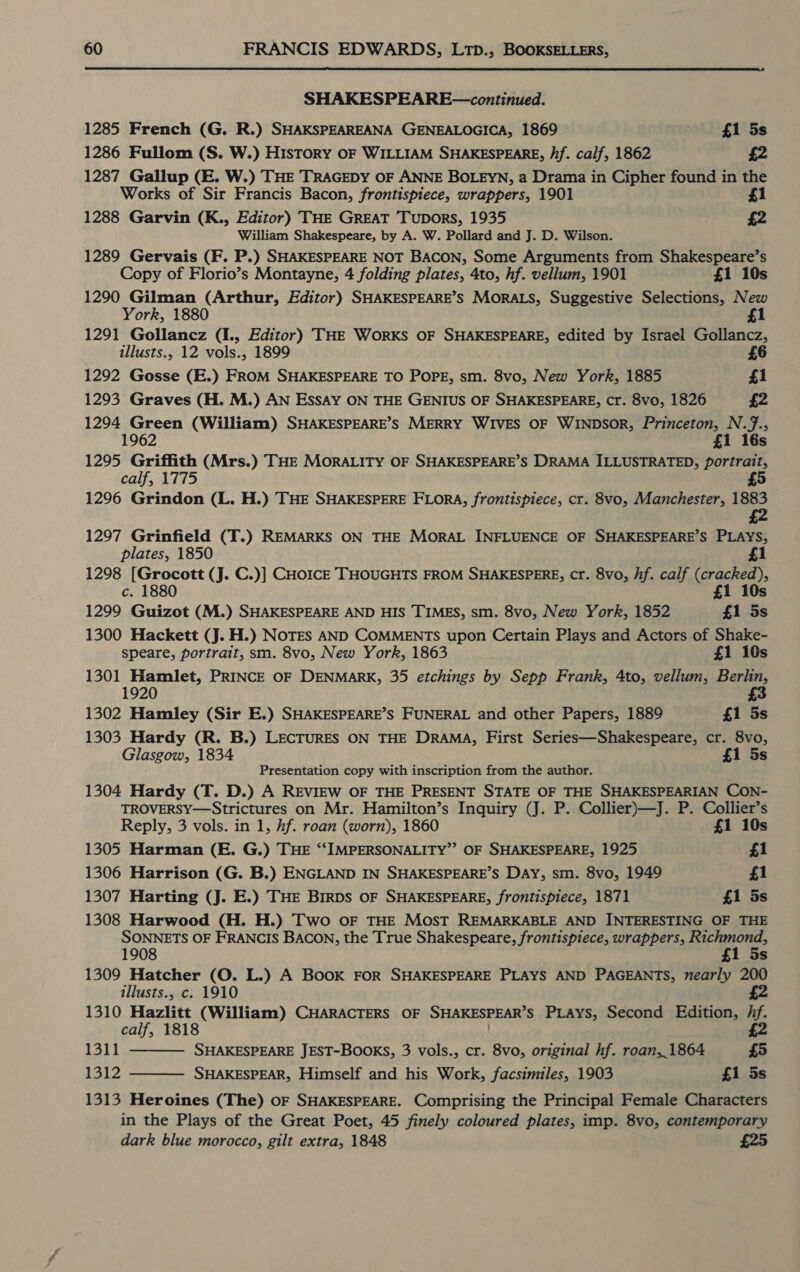  SHAKESPEARE—continued. 1285 French (G. R.) SHAKSPEAREANA GENEALOGICA, 1869 . £1 5s 1286 Fullom (S. W.) History OF WILLIAM SHAKESPEARE, hf. calf, 1862 £2 1287 Gallup (E. W.) THE TRAGEDY OF ANNE BOLEYN, a Drama in Cipher found in the Works of Sir Francis Bacon, frontispiece, wrappers, 1901 £1 1288 Garvin (K., Editor) THE GREAT Tupors, 1935 £2 William Shakespeare, by A. W. Pollard and J. D. Wilson. 1289 Gervais (F. P.) SHAKESPEARE NOT BACON, Some Arguments from Shakespeare’s Copy of Florio’s Montayne, 4 folding plates, 4to, hf. vellum, 1901 £1 10s 1290 Gilman (Arthur, Editor) SHAKESPEARE’S MORALS, Suggestive Selections, New York, 1880 £1 1291 Gollancz (I., Editor) THE Works OF SHAKESPEARE, edited by Israel Gollancz, illusts., 12 vols., 1899 £6 1292 Gosse (E.) FROM SHAKESPEARE TO POPE, sm. 8vo, New York, 1885 £1 1293 Graves (H. M.) AN Essay ON THE GENIUS OF SHAKESPEARE, cr. 8vo, 1826 £2 1294 Green (William) SHAKESPEARE’S MERRY WIVES OF WINDSOR, Princeton, N.7., 196 1 16s 1295 Griffith (Mrs.) THE MORALITY OF SHAKESPEARE’S DRAMA ILLUSTRATED, portrait, calf, 1775 £5 1296 Grindon (L. H.) THE SHAKESPERE FLORA, frontispiece, cr. 8vo, Manchester, 1883 1297 Grinfield (T.) REMARKS ON THE MORAL INFLUENCE OF SHAKESPEARE’S PLAYS, plates, 1850 £1 1298 [Grocott (J. C.)] CHOICE THOUGHTS FROM SHAKESPERE, cr. 8vo, hf. calf (cracked), c. 1880 £1 10s 1299 Guizot (M.) SHAKESPEARE AND HIS TIMES, sm. 8vo, New York, 1852 £1 5s 1300 Hackett (J. H.) NoTES AND COMMENTS upon Certain Plays and Actors of Shake- speare, portrait, sm. 8vo, New York, 1863 £1 10s 1301 Hamlet, PRINCE OF DENMARK, 35 etchings by Sepp Frank, 4to, vellum, Berlin, 20 1302 Hamley (Sir E.) SHAKESPEARE’S FUNERAL and other Papers, 1889 £1 5s 1303 Hardy (R. B.) LECTURES ON THE DRAMA, First Series—Shakespeare, cr. 8vo, Glasgow, 1834 £1 5s Presentation copy with inscription from the author. 1304 Hardy (T. D.) A REVIEW OF THE PRESENT STATE OF THE SHAKESPEARIAN CON- TROVERSY—Strictures on Mr. Hamilton’s Inquiry (J. P. Collier)—J. P. Collier’s Reply, 3 vols. in 1, hf. roan (worn), 1860 £1 10s 1305 Harman (E. G.) THE “‘SIMPERSONALITY”’ OF SHAKESPEARE, 1925 £1 1306 Harrison (G. B.) ENGLAND IN SHAKESPEARE’S DAY, sm. 8vo, 1949 £1 1307 Harting (J. E.) THE BIRDS OF SHAKESPEARE, frontispiece, 1871 £1 5s 1308 Harwood (H. H.) Two OF THE MosT REMARKABLE AND INTERESTING OF THE SONNETS OF FRANCIS BACON, the True Shakespeare, frontispiece, wrappers, Remon 1908 £1 5s 1309 Hatcher (O. L.) A Book FOR SHAKESPEARE PLAYS AND PAGEANTS, nearly 200 illusts., c. 1910 1310 Hazlitt (William) CHARACTERS OF SHAKESPEAR’S PLAYS, Second Edition, Af. calf, 1818 £2 1311 SHAKESPEARE JEST-BOOKS, 3 vols., cr. 8vo, original hf. roan,_1864 £5 1312 SHAKESPEAR, Himself and his Work, facsimiles, 1903 £1 5s 1313 Heroines (The) oF SHAKESPEARE. Comprising the Principal Female Characters in the Plays of the Great Poet, 45 finely coloured plates, imp. 8vo, contemporary dark blue morocco, gilt extra, 1848 £25  