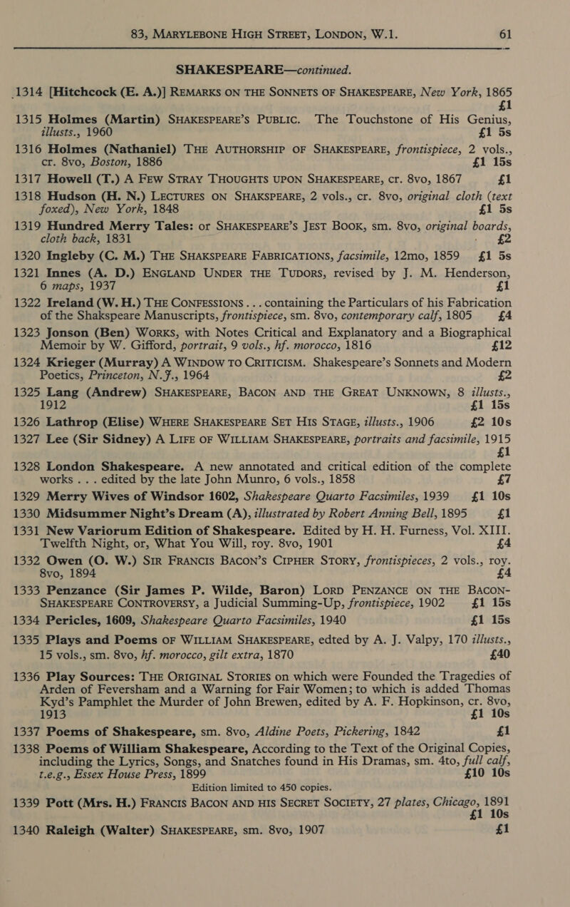 SHAKESPEARE—continued. 1314 [Hitchcock (E. A.)] REMARKS ON THE SONNETS OF SHAKESPEARE, New York, 1865 £1 1315 Holmes (Martin) SHAKESPEARE’Ss PuBLIcC. The Touchstone of His Genius, illusts., 1960 £1 5s 1316 Holmes (Nathaniel) THE AUTHORSHIP OF SHAKESPEARE, frontispiece, 2 vols., cr. 8vo, Boston, 1886 £1 15s 1317 Howell (T.) A FEw STRAY THOUGHTS UPON SHAKESPEARE, cr. 8vo, 1867 £1 1318 Hudson (H. N.) LECTURES ON SHAKSPEARE, 2 vols., cr. 8vo, original cloth (text foxed), New York, 1848 £1 5s 1319 Hundred Merry Tales: or SHAKESPEARE’S JEST BOOK, sm. 8vo, original boards, cloth back, 1831 - £2 1320 Ingleby (C. M.) THE SHAKSPEARE FABRICATIONS, facsimile, 12mo, 1859 {£1 5s 1321 Innes (A. D.) ENGLAND UNDER THE TuDoRS, revised by J. M. Henderson, 6 maps, 1937 £1 1322 Ireland (W. H.) THE CONFESSIONS... containing the Particulars of his Fabrication of the Shakspeare Manuscripts, frontispiece, sm. 8vo, contemporary calf, 1805 £4 1323 Jonson (Ben) Works, with Notes Critical and Explanatory and a Biographical Memoir by W. Gifford, portrait, 9 vols., hf. morocco, 1816 £12 1324 Krieger (Murray) A WINDOW TO CRITICISM. Shakespeare’s Sonnets and Modern Poetics, Princeton, N.7., 1964 £2 1325 Lang (Andrew) SHAKESPEARE, BACON AND THE GREAT UNKNOWN, 8 i2llusts., 912 £1 15s 1326 Lathrop (Elise) WHERE SHAKESPEARE SET HIs STAGE, z/lusts., 1906 £2 10s 1327 Lee (Sir Sidney) A LIFE OF WILLIAM SHAKESPEARE, portraits and facsimile, 1915 £1 1328 London Shakespeare. A new annotated and critical edition of the complete works . . . edited by the late John Munro, 6 vols., 1858 7 1329 Merry Wives of Windsor 1602, Shakespeare Quarto Facsimiles, 1939 {£1 10s 1330 Midsummer Night’s Dream (A), z/lustrated by Robert Anning Bell, 1895 £1 1331 New Variorum Edition of Shakespeare. Edited by H. H. Furness, Vol. XIII. Twelfth Night, or, What You Will, roy. 8vo, 1901 £4 1332 Owen (O. W.) SiR FRANCIS BACON’S CIPHER STORY, frontispieces, 2 vols., roy. 8vo, 1894 £4 1333 Penzance (Sir James P. Wilde, Baron) LORD PENZANCE ON THE BACON- SHAKESPEARE CONTROVERSY, a Judicial Summing-Up, frontispiece, 1902 £1 15s 1334 Pericles, 1609, Shakespeare Quarto Facsimiles, 1940 £1 15s 1335 Plays and Poems OF WILLIAM SHAKESPEARE, edted by A. J. Valpy, 170 z/lusts., 15 vols., sm. 8vo, hf. morocco, gilt extra, 1870 £40 1336 Play Sources: THE ORIGINAL STORIES on which were Founded the Tragedies of Arden of Feversham and a Warning for Fair Women; to which is added Thomas Kyd’s Pamphlet the Murder of John Brewen, edited by A. F. Hopkinson, ms ome 1913 £ Ss 1337 Poems of Shakespeare, sm. 8vo, Aldine Poets, Pickering, 1842 £1 1338 Poems of William Shakespeare, According to the Text of the Original Copies, including the Lyrics, Songs, and Snatches found in His Dramas, sm. 4to, full calf, t.e.g., Essex House Press, 1899 £10 10s Edition limited to 450 copies. 1339 Pott (Mrs. H.) FRANCIS BACON AND HIS SECRET SOCIETY, 27 plates, reine sens Ss 1340 Raleigh (Walter) SHAKESPEARE, sm. 8vo, 1907 £1