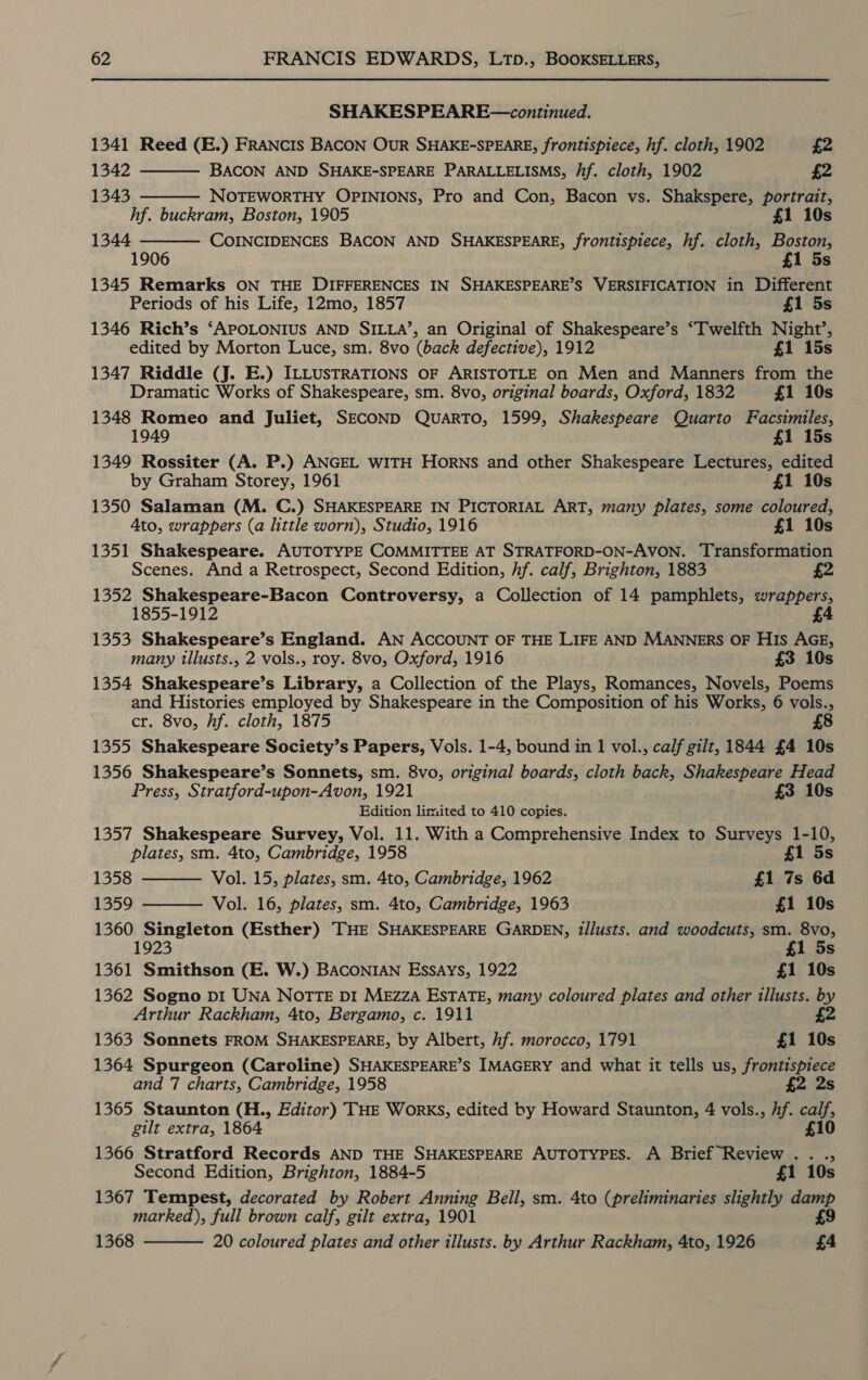 SHAKESPEARE—continued. 1341 Reed (E.) FRANCIS BACON OUR SHAKE-SPEARE, frontispiece, hf. cloth, 1902 £2    1342 BACON AND SHAKE-SPEARE PARALLELISMS, hf. cloth, 1902 £2 1343 NOTEWORTHY OPINIONS, Pro and Con, Bacon vs. Shakspere, portrait, hf. buckram, Boston, 1905 £1 10s 1344 COINCIDENCES BACON AND SHAKESPEARE, frontispiece, hf. cloth, Boston, 1906 £1 5s 1345 Remarks ON THE DIFFERENCES IN SHAKESPEARE’S VERSIFICATION in Different Periods of his Life, 12mo, 1857 £1 5s 1346 Rich’s ‘APOLONIUS AND SILLA’, an Original of Shakespeare’s ‘Twelfth Night’, edited by Morton Luce, sm. 8vo (back defective), 1912 £1 15s 1347 Riddle (J. E.) ILLUSTRATIONS OF ARISTOTLE on Men and Manners from the Dramatic Works of Shakespeare, sm. 8vo, original boards, Oxford, 1832 £1 10s 1348 Romeo and Juliet, SECOND QUARTO, 1599, Shakespeare Quarto Facsimiles, 1949 £1 15s 1349 Rossiter (A. P.) ANGEL WITH Horns and other Shakespeare Lectures, edited by Graham Storey, 1961 £1 10s 1350 Salaman (M. C.) SHAKESPEARE IN PICTORIAL ART, many plates, some coloured, Ato, wrappers (a little worn), Studio, 1916 £1 10s 1351 Shakespeare. AUTOTYPE COMMITTEE AT STRATFORD-ON-AVON. Transformation Scenes. And a Retrospect, Second Edition, hf. calf, Brighton, 1883 1352 Shakespeare-Bacon Controversy, a Collection of 14 pamphlets, wrappers, 1855-1912 £4 1353 Shakespeare’s England. AN ACCOUNT OF THE LIFE AND MANNERS OF HIS AGE, many illusts., 2 vols., roy. 8vo, Oxford, 1916 £3 10s 1354 Shakespeare’s Library, a Collection of the Plays, Romances, Novels, Poems and Histories employed by Shakespeare in the Composition of his Works, 6 vols., cr. 8vo, hf. cloth, 1875 £8 1355 Shakespeare Society’s Papers, Vols. 1-4, bound in 1 vol., calf gilt, 1844 £4 10s 1356 Shakespeare’s Sonnets, sm. 8vo, original boards, cloth back, Shakespeare Head Press, Stratford-upon-Avon, 1921 £3 10s Edition limited to 410 copies. 1357 Shakespeare Survey, Vol. 11. With a Comprehensive Index to Surveys 1-10, plates, sm. 4to, Cambridge, 1958 £1 5s   1358 Vol. 15, plates, sm. 4to, Cambridge, 1962 £1 7s 6d 1359 Vol. 16, plates, sm. 4to, Cambridge, 1963 £1 10s 1360 Singleton (Esther) THE SHAKESPEARE GARDEN, Zllusts. and woodcuts, sm. 8vo, 1923 £1 5s 1361 Smithson (E. W.) BACONIAN Essays, 1922 £1 10s 1362 Sogno DI UNA NOTTE DI Mezza ESTATE, many coloured plates and other illusts. by Arthur Rackham, 4to, Bergamo, c. 1911 1363 Sonnets FROM SHAKESPEARE, by Albert, hf. morocco, 1791 £1 10s 1364 Spurgeon (Caroline) SHAKESPEARE’S IMAGERY and what it tells us, frontispiece and 7 charts, Cambridge, 1958 £2 2s 1365 Staunton (H., Editor) THE Works, edited by Howard Staunton, 4 vols., Af. fa gilt extra, 1864 1366 Stratford Records AND THE SHAKESPEARE AUTOTYPES. A Brief Review . . ., Second Edition, Brighton, 1884-5 £1 10s 1367 Tempest, decorated by Robert Anning Bell, sm. 4to (preliminaries slightly damp marked), full brown calf, gilt extra, 1901 £9 1368  20 coloured plates and other illusts. by Arthur Rackham, 4to, 1926 £4