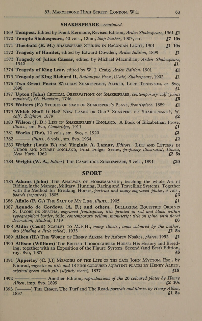 SHAKESPEARE—continued. 1369 Tempest. Edited by Frank Kermode, Revised Edition, Arden Shakespeare, 1961 £1 1370 Temple Shakespeare, 40 vols., 12mo, limp leather, 1903, etc. £7 10s 1371 Theobald (R. M.) SHAKESPEARE STUDIES IN BACONIAN LIGHT, 1901 £1 10s 1372 Tragedy of Hamlet, edited by Edward Dowden, Arden Edition, 1899 £1 1373 Tragedy of Julius Caesar, edited by Michael Macmillan, Arden Shakespeare, 1942 £1 1374 Tragedy of King Lear, edited by W. J. Craig, Arden Edition, 1901 £1 1375 Tragedy of King Richard II, Ballantyne Press, (Vale) Shakespeare, 1902 £1 1376 Two Great Poets: WILLIAM SHAKESPEARE, ALFRED, LORD TENNYSON, cr. 8vo, 1898 £1 1377 Upton (John) CRITICAL OBSERVATIONS ON SHAKESPEARE, contemporary calf (joints repaired), G. Hawkins, 1746 £5  1378 Walters (F.) STUDIES OF SOME OF SHAKESPERE’S PLAYS, frontispiece, 1889 £1 1379 Which Shall it Be? NEw Lamps or OLD? SHAXPERE OR SHAKESPEARE ?, /if. calf, Brighton, 1879 £2 - 1380 Wilson (J. D.) LIFE IN SHAKESPEARE’S ENGLAND. A Book of Elizabethan Prose, illusts., sm. 8vo, Cambridge, 1911 £1 1381 Works (The), 12 vols., sm. 8vo, c. 1920 £3 1382 illusts., 6 vols., sm. 8vo, 1934 £2 1383 Wright (Louis B.) and Virginia A. Lamar, Editors. LIFE AND LETTERS IN TUDOR AND STUART ENGLAND, First Folger Series, profusely illustrated, Ithaca, New York, 1962 £2 5s 1384 Wright (W. A., Editor) THE CAMBRIDGE SHAKESPEARE, 9 vols., 1891 £20 SPORT 1385 Adams (John) THE ANALYSIS OF HORSEMANSHIP; teaching the whole Art of Riding, inthe Manege, Military, Hunting, Racing and Travelling Systems. Together with the Method for Breaking Horses, portrait and many engraved plates, 3 vols., boards (repaired), 1805 £3 1386 Aflalo (F. G.) THE SALT oF My LIFE, illusts., 1905 £1 1387 Aquado de Cordova (A. F.) and others. BULLARIUM EQUESTRIS ORDINIS S. IACOBI DE SPATHA, engraved frontispiece, title printed in red and black within typographical border, folio, contemporary vellum, manuscript title on spine, with floral decoration, Madrid, 1719 1388 Aldin (Cecil) SCARLET TO M.F.H., many illusts., some coloured by the author, Ato (binding a little soiled), 1933 £1 5s 1389 Alken (H.) THE WorLD OF HENRY ALKEN, by Aubrey Noakes, plates, 1952 £1 1390 Allison (William) THE BRITISH THOROUGHBRED Horse: His History and Breed- ing, together with an Exposition of the Figure System, Second (and Best) Edition, roy. 8vo, 1907 £6 1391 [Apperley (C. J.)] MEMOIRS OF THE LIFE OF THE LATE JOHN MyTTON, Esq., by Nimrod, vignette on title and 18 FINE COLOURED AQUATINT PLATES BY HENRY ALKEN, original green cloth gilt (slightly worn), 1837 £18 1392 Another Edition, reproductions of the 20 coloured plates by Henry Alken, imp. 8vo, 1899 - £2 10s 1393 ] THE Cuace, The Turf and The Road, portrait and illusts. by Henry Cig 1 Ss    [ 837