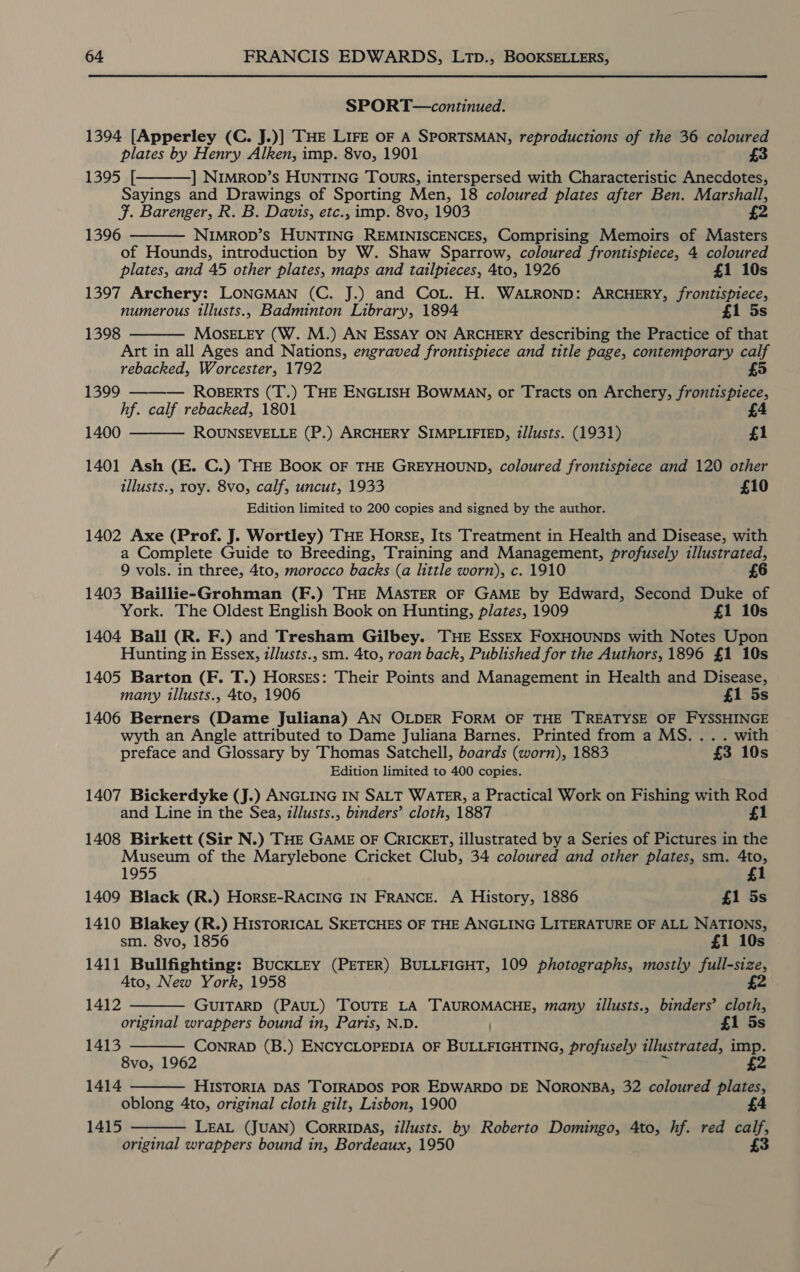 SPORT—continued. 1394 [Apperley (C. J.)] THE LIFE oF A SPORTSMAN, reproductions of the 36 coloured plates by Henry Alken, imp. 8vo, 1901 £3 1395 [ | NIMROD’s HUNTING TOURS, interspersed with Characteristic Anecdotes, Sayings and Drawings of Sporting Men, 18 coloured plates after Ben. Marshall, J. Barenger, R. B. Davis, etc., imp. 8vo, 1903 £2 1396 NIMROD’S HUNTING REMINISCENCES, Comprising Memoirs of Masters of Hounds, introduction by W. Shaw Sparrow, coloured frontispiece, 4 coloured plates, and 45 other plates, maps and tailpieces, 4to, 1926 £1 10s 1397 Archery: LONGMAN (C. J.) and Cot. H. WALROND: ARCHERY, frontispiece, numerous tllusts., Badminton Library, 1894 £1 5s MosELEy (W. M.) AN Essay ON ARCHERY describing the Practice of that Art in all Ages and Nations, engraved frontispiece and title page, contemporary ie rebacked, Worcester, 1792    1398 1399 ——— Roberts (T.) THE ENGLISH BOWMAN, or Tracts on Archery, mei hf. calf rebacked, 1801 £4 1400 ROUNSEVELLE (P.) ARCHERY SIMPLIFIED, i/lusts. (1931) £1  1401 Ash (E. C.) THE BOOK OF THE GREYHOUND, coloured frontispiece and 120 other illusts., roy. 8vo, calf, uncut, 1933 £10 Edition limited to 200 copies and signed by the author. 1402 Axe (Prof. J. Wortley) THE Horse, Its Treatment in Health and Disease, with a Complete Guide to Breeding, Training and Management, profusely illustrated, 9 vols. in three, 4to, morocco backs (a little worn), c. 1910 £6 1403 Baillie-Grohman (F.) THE MASTER OF GAME by Edward, Second Duke of York. The Oldest English Book on Hunting, plates, 1909 £1 10s 1404 Ball (R. F.) and Tresham Gilbey. THE EssEx FoxHOUNDS with Notes Upon Hunting in Essex, zllusts., sm. 4to, roan back, Published for the Authors, 1896 £1 10s 1405 Barton (F. T.) Horses: Their Points and Management in Health and Disease, many tllusts., 4to, 1906 £1 5s 1406 Berners (Dame Juliana) AN OLDER FORM OF THE TREATYSE OF FYSSHINGE wyth an Angle attributed to Dame Juliana Barnes. Printed from a MS... . with preface and Glossary by Thomas Satchell, boards (worn), 1883 £3 10s Edition limited to 400 copies. 1407 Bickerdyke (J.) ANGLING IN SALT WATER, a Practical Work on Fishing with Rod and Line in the Sea, zllusts., binders’ cloth, 1887 £1 1408 Birkett (Sir N.) THE GAME OF CRICKET, illustrated by a Series of Pictures in the Museum of the Marylebone Cricket Club, 34 coloured and other plates, sm. 4to, 1955 £1 1409 Black (R.) HorsE-RACING IN FRANCE. A History, 1886 £1 5s 1410 Blakey (R.) HisToRICAL SKETCHES OF THE ANGLING LITERATURE OF ALL NATIONS, sm. 8vo, 1856 £1 10s 1411 Bullfighting: BuckLEy (PETER) BULLFIGHT, 109 photographs, mostly full-size, Ato, New York, 1958 £2 GUITARD (PAUL) TOUTE LA Brine Ter many illusts., binders’ cloth, original wrappers bound in, Paris, N.D. £1 5s CONRAD (B.) ENCYCLOPEDIA OF BuLAOeNS profusely illustrated, imp. 8vo, 1962 2 HISTORIA DAS TOIRADOS POR EDWARDO DE NORONBA, 32 coloured plates, oblong 4to, original cloth gilt, Lisbon, 1900 £4 1415 LEAL (JUAN) CorRIDAS, illusts. by Roberto Domingo, 4to, hf. red calf, original wrappers bound in, Bordeaux, 1950 £3  1412 1413  1414  