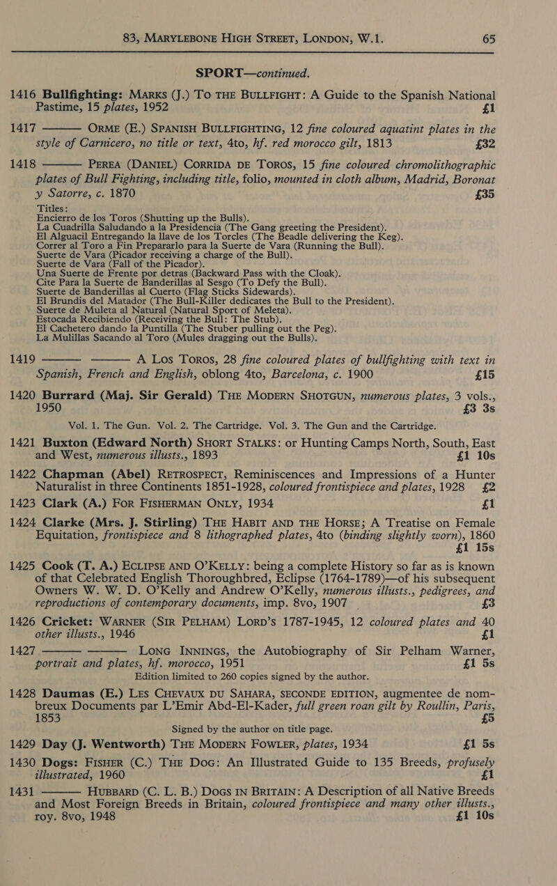  SPORT—continued. 1416 Bullfighting: Marks (J.) To THE BULLFIGHT: A Guide to the Spanish National Pastime, 15 plates, 1952 £1 1417  ORME (E.) SPANISH BULLFIGHTING, 12 fine coloured aquatint plates in the style of Carnicero, no title or text, 4to, hf. red morocco gilt, 1813 £32 1418 PEREA (DANIEL) CORRIDA DE Toros, 15 fine coloured chromolithographic plates of Bull Fighting, including title, folio, mounted in cloth album, Madrid, Boronat y Satorre, c. 1870 £35 Titles: Encierro de los Toros (Shutting up the Bulls). La Cuadrilla Saludando a la Presidencia (The Gang greeting the President). El Alguacil Entregando la llave de los Torcles (The Beadle delivering the Keg). Correr al Toro a Fin Prepararlo para la Suerte de Vara (Running the Bull). Suerte de Vara (Picador receiving a charge of the Bull). Suerte de Vara (Fall of the Picador). Una Suerte de Frente por detras (Backward Pass with the Cloak). Cite Para la Suerte de Banderillas al Sesgo (To Defy the Bull). Suerte de Banderillas al Cuerto (Flag Sticks Sidewards). El Brundis del Matador (The Bull-Killer dedicates the Bull to the President). Suerte de Muleta al Natural (Natural Sport of Meleta). Estocada Recibiendo (Receiving the Bull: The Stub). El Cachetero dando la Puntilla (The Stuber pulling out the Peg). La Mulillas Sacando al Toro (Mules dragging out the Bulls).  1419   A Los Toros, 28 fine coloured plates of bullfighting with text in Spanish, French and English, oblong 4to, Barcelona, c. 1900 £15 1420 Burrard (Maj. Sir Gerald) THE MODERN SHOTGUN, numerous plates, 3 vols., 195 £3 3s Vol. 1. The Gun. Vol. 2. The Cartridge. Vol. 3. The Gun and the Cartridge. 1421 Buxton (Edward North) SHorT STALKS: or Hunting Camps North, South, East and West, numerous illusts., 1893 £1 10s 1422 Chapman (Abel) RETROSPECT, Reminiscences and Impressions of a Hunter Naturalist in three Continents 1851-1928, coloured frontispiece and plates, 1928 £2 1423 Clark (A.) For FISHERMAN ONLY, 1934 £1 1424 Clarke (Mrs. J. Stirling) THE HABIT AND THE Horse; A Treatise on Female Equitation, frontispiece and 8 lithographed plates, 4to (binding slightly ore 1860 1 15s 1425 Cook (T. A.) ECLIPSE AND O’KELLY: being a complete History so far as is as of that Celebrated English Thoroughbred, Eclipse (1764-1789)—of his subsequent Owners W. W. D. O’Kelly and Andrew O’Kelly, numerous illusts., pedigrees, and reproductions of contemporary documents, imp. 8vo, 1907 £3 1426 Cricket: WARNER (SIR PELHAM) LorD’s 1787-1945, 12 coloured plates and 40   other tllusts., 1946 £1 1427 LonG INNINGS, the Autobiography of Sir Pelham Warner, portrait and plates, hf. morocco, 1951 f{1 5s Edition limited to 260 copies signed by the author. 1428 Daumas (E.) LES CHEVAUX DU SAHARA, SECONDE EDITION, augmentee de nom- breux Documents par L’Emir Abd-El-Kader, full green roan gilt by Roullin, Paris, 1853 £5 Signed by the author on title page. 1429 Day (J. Wentworth) THE MODERN FOWLER, plates, 1934 £1 5s 1430 Dogs: FisHER (C.) THE Doc: An Illustrated Guide to 135 Breeds, profusely illustrated, 1960 £1 HUBBARD (C. L. B.) DoGs IN Britain: A Description of all Native Breeds and Most Foreign Breeds in Britain, coloured frontispiece and many other illusts., roy. 8vo, 1948 £1 10s 1431 