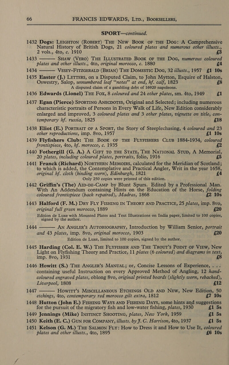 SPORT—continued. 1432 Dogs: LEIGHTON (ROBERT) THE NEW BOOK OF THE DoG: A Comprehensive Natural History of British Dogs, 21 coloured plates and numerous other illusts., 2 vols., 4to, c. 1910 £3 1433 SHAW (VERO) THE ILLUSTRATED BOOK OF THE DOG, numerous coloured plates and other illusts., 4to, original morocco, c. 1880 1434 VESEY-FITZGERALD (BRIAN) THE DOMESTIC DoG, 32 illusts., 1957 £1 10s 1435 Easter (J.) LETTERS, on a Disputed Claim, to John Mytton, Esquire of Halston, £8 Oswestry, Salop, unnumbered leaf ‘“‘notes”’ at end, hf. calf, 1823 A disputed claim of a gambling debt of 16920 napoleons. 1436 Edwards (Lionel) THE Fox, 8 coloured and 24 other plates, sm. 4to, 1949 £1   1437 Egan (Pierce) SPORTING ANECDOTES, Original and Selected; including numerous characteristic portraits of Persons in Every Walk of Life, New Edition considerably enlarged and improved, 3 coloured plates and 3 other plates, vignette on title, con- temporary hf. russia, 1825 £18 1438 Eliot (E.) PORTRAIT OF A SPORT, the Story of Steeplechasing, 4 coloured and 23 other reproductions, imp. 8vo, 1957 £1 10s 1439 Flyfishers Club: THE BOOK OF THE FLYFISHERS CLUB 1884-1934, coloured frontispiece, 4to, hf. morocco, c. 1935 y 4 1440 Fothergill (G. A.) A GIFT TO THE STATE, THE NATIONAL STuD, A Memorial, 20 plates, including coloured plates, portraits, folio, 1916 5 1441 Franck (Richard) NORTHERN MEmorrs, calculated for the Meridian of Scotland; to which is added, the Contemplative and Practical Angler, Writ in the year 1658, original hf. cloth (binding worn), Edinburgh, 1821 £4 Only 250 copies were printed of this edition. 1442 Griffin’s (The) A1p-DE-CAmpP by Blunt Spurs. Edited by a Professional Man. With An Addendum containing Hints on the Education of the Horse, folding coloured frontispiece (back repaired), Madras, 1868 £2 10s 1443 Halford (F. M.) Dry FLY FISHING IN THEORY AND PRACTICE, 25 plates, imp. 8vo, original full green morocco, 1889 £20 Edition de Luxe with Mounted Plates and Text Illustrations on India paper, limited to 100 copies, signed by the author. AN ANGLER’S AUTOBIOGRAPHY, Introduction by William Senior, portrait and 43 plates, imp. 8vo, original morocco, 1903 £20 Edition de Luxe, limited to 100 copies, signed by the author. 1445 Harding (Col. E. W.) THE FLYFISHER AND THE TROUT’S POINT OF VIEW, New Light on Flyfishing Theory and Practice, 11 plates (6 coloured) and diagrams 1n text, imp. 8vo, 1931 £8 1444  1446 Howitt (S.) THE ANGLER’S MANUAL; or, Concise Lessons of Experience, . . containing useful Instruction on every Approved Method of Angling, 12 hand- coloured engraved plates, oblong 8vo, original printed boards (slightly worn, rebacked),  Liverpool, 1808 £12 1447 Howl1tTt’s MISCELLANEOUS ETCHINGS OLD AND NEw, New Edition, 50 etchings, 4to, contemporary red morocco gilt extra, 1812 £7 10s 1448 Hutton (John E.) FIsHING WAYS AND FISHING Days, some hints and suggestions for the pursuit of the migratory fish and low-water fishing, plates, 1930 £1 5s 1449 Jennings (Mike) INSTINCT SHOOTING, plates, New York, 1959 £1 5s 1450 Keith (E. C.) GuN FoR COMPANY, tllusts. by F. C. Harrison, 4to, 1937 £1 5s 1451 Kelson (G. M.) THE SALMON FLY: How to Dress it and How to Use It, coloured plates and other illusts., 4to, 1895 £6 10s