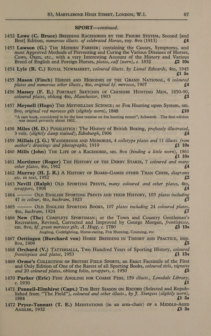 SPORT—continued. 1452 Lowe (C. Bruce) BREEDING RACEHORSES BY THE FIGURE SYSTEM, Second [and Best] Edition, numerous illusts. of celebrated Horses, roy. 8vo (1913) £4 1453 Lawson (G.) THE MODERN FARRIER; containing the Causes, Symptoms, and most Approved Methods of Preventing and Curing the Various Diseases of Horses, Cows, Oxen, etc., with a very Interesting Account of the History and Various Breed of English and Foreign Horses, plates, calf (worn), c. 1832 £2 10s 1454 Lyle (R. C.) RoyAL NEWMARKET, coloured illusts. by Lionel Edwards, 4to, 1945 £1 5s 1455 Mason (Finch) HEROES AND HEROINES OF THE GRAND NATIONAL, 6 coloured plates and numerous other illusts., 4to, original hf. morocco, 1907 1456 Massey (F. E.) PORTRAIT SKETCHES OF CHESHIRE HUNTING MEN, 1850-90, coloured plates, oblong 4to, Manchester, 1903 £3 1457 Meynell (Hugo) THE MEYNELLIAN SCIENCE; or Fox Hunting upon System, sm. 8vo, original red morocco gilt (slightly worn), 1848 £10 *“‘A rare book, considered to be the best treatise on fox hunting extant”, Schwerdt. The first edition was issued privately about 1802. ' 1458 Miles (H. D.) PuaciListicA: The History of British Boxing, profusely illustrated, 3 vols. (slightly damp stained), Edinburgh, 1906 £4 1459 Millais (J. G.) WANDERINGS AND MEMORIES, 4 collotype plates and 11 illusts. from author’s drawings and photographs, 1919 £1 10s 1460 Mills (John) THE LIFE OF A RACEHORSE, sm. 8vo (binding a little worn), 1861 £1 10s 1461 Mortimer (Roger) THE HISTORY OF THE DERBY STAKES, 7 coloured and many other plates, 4to, 1962 £4 1462 Murray (H. J. R.) A HIsTtoRY OF BOARD-GAMES OTHER THAN CHESS, diagrams etc. in text, 1952 iz 1463 Nevill (Ralph) OLD SPORTING PRINTS, many coloured and other plates, Ato, wrappers, 1908 £4 1464  47 in colour, 4to, buckram, 1923 OLD ENGLISH SPORTING BOOKS, 107 plates including 24 coloured plates, Ato, buckram, 1924 £ 1466 New (The) COMPLETE SPORTSMAN; or the Town and Country Gentleman’s Recreation, Revised, Corrected and Improved by George Morgan, frontispiece, sm. 8vo, hf. green morocco gilt, A. Hogg, c. 1780 £5 15s Angling, Cockfighting, Horse-racing, Fox Hunting, Coursing, etc. 1467 Oettingen (Burchard von) HorsE BREEDING IN THEORY AND PRACTICE, imp. 8vo, 1909 5 1468 Orchard (V.) TATTERSALLS, Two Hundred Years of Sporting History, coloured frontispiece and plates, 1953 £1 15s OLD ENGLISH SPORTING PRINTS AND THEIR HISTORY, 103 plates including £7 1465  1469 Orme’s COLLECTION OF BRITISH FIELD SPORTS, an Exact Facsimile of the First and Only Edition of One of the Rarest of all Sporting Books, coloured title, vignette and 20 coloured plates, oblong folio, wrappers, c. 1950 £5 1470 Parker (Eric) FINE ANGLING FOR CoarsE FIsH, 159 illusts., Lonsdale Library, c. 1930 £1 1471 Pennell-Elmhirst (Capt.) THE BEST SEASON ON RECORD (Selected and Repub- lished from ‘“The Field’’), coloured and other illusts., by #. Sturgess (slightly Gor)» 1884 £ 1472 Pryce-Tannatt (T. E.) MEDITATIONS (in an arm-chair) OF A MIDDLE-AGED ANGLER, 1932 £1 5s
