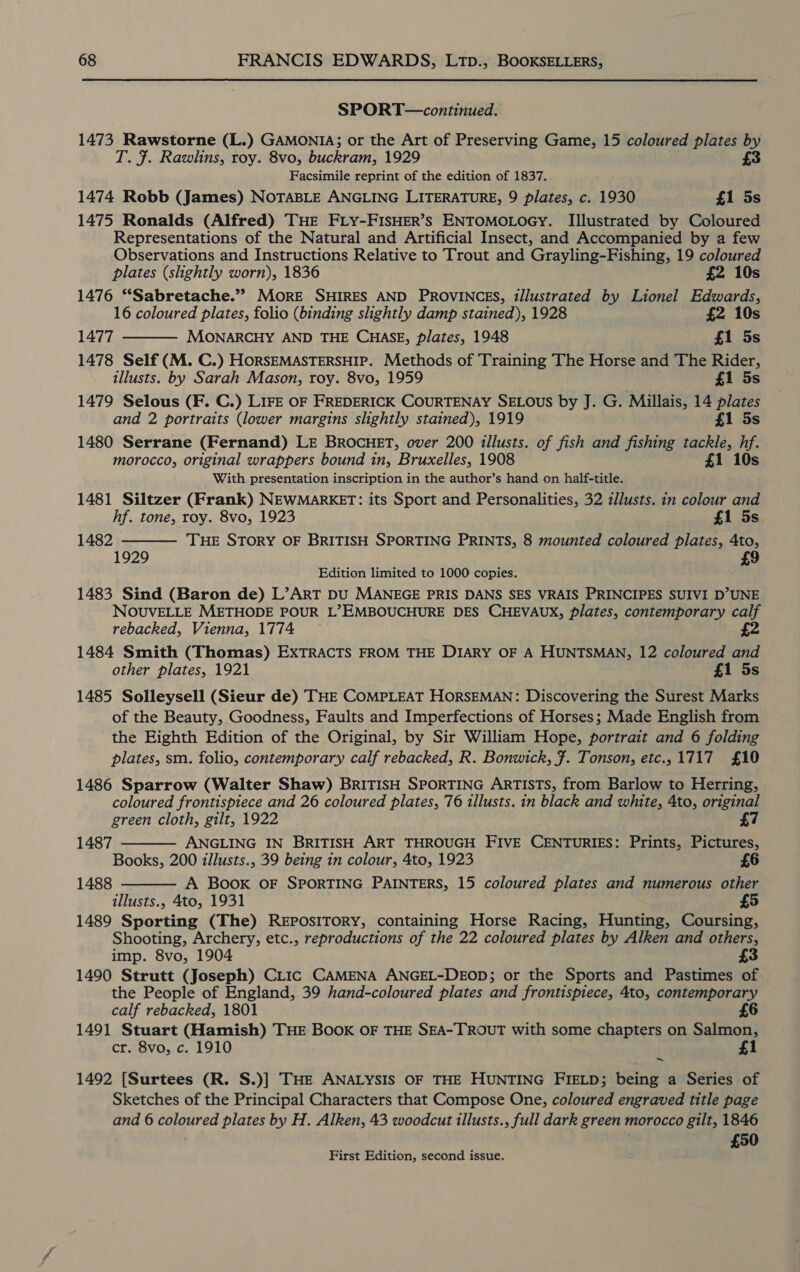SPORT—continued. 1473 Rawstorne (L.) GAMONIA; or the Art of Preserving Game, 15 coloured plates by T. f. Rawlins, roy. 8vo, buckram, 1929 £3 Facsimile reprint of the edition of 1837. 1474 Robb (James) NOTABLE ANGLING LITERATURE, 9 plates, c. 1930 £1 5s 1475 Ronalds (Alfred) THE FLY-FISHER’s ENTOMOLOGY. Illustrated by Coloured Representations of the Natural and Artificial Insect, and Accompanied by a few Observations and Instructions Relative to Trout and Grayling-Fishing, 19 coloured  plates (shghtly worn), 1836 £2 10s 1476 “Sabretache.”” MORE SHIRES AND PROVINCES, illustrated by Lionel Edwards, 16 coloured plates, folio (binding slightly damp stained), 1928 £2 10s 1477 MONARCHY AND THE CHASE, plates, 1948 £1 5s 1478 Self (M. C.) HORSEMASTERSHIP. Methods of Training The Horse and The Rider, illusts. by Sarah Mason, roy. 8vo, 1959 £1 5s 1479 Selous (F. C.) Lire OF FREDERICK COURTENAY SELOUS by J. G. Millais, 14 plates and 2 portraits (lower margins slightly stained), 1919 £1 5s 1480 Serrane (Fernand) LE BRocHET, over 200 tllusts. of fish and fishing tackle, hc morocco, original wrappers bound in, Bruxelles, 1908 £1 1 With presentation inscription in the author’s hand on half-title. 1481 Siltzer (Frank) NEWMARKET: its Sport and Personalities, 32 zllusts. in colour and hf. tone, roy. 8vo, 1923 £1 5s 1482 THE STORY OF BRITISH SPORTING PRINTS, 8 mounted coloured plates, 4to, £9  1929 Edition limited to 1000 copies. 1483 Sind (Baron de) L’ART DU MANEGE PRIS DANS SES VRAIS PRINCIPES SUIVI D’UNE NOUVELLE METHODE POUR L’EMBOUCHURE DES CHEVAUX, plates, contemporary aes rebacked, Vienna, 1774 1484 Smith (Thomas) EXTRACTS FROM THE DIARY OF A HUNTSMAN, 12 coloured other plates, 1921 £1 5s 1485 Solleysell (Sieur de) THE COMPLEAT HORSEMAN: Discovering the Surest Marks of the Beauty, Goodness, Faults and Imperfections of Horses; Made English from the Eighth Edition of the Original, by Sir William Hope, portrait and 6 folding plates, sm. folio, contemporary calf rebacked, R. Bonwick, ¥. Tonson, etc., 1717 £10 1486 Sparrow (Walter Shaw) BRITISH SPORTING ARTISTS, from Barlow to Herring, coloured frontispiece and 26 coloured plates, 76 1llusts. in black and white, 4to, original green cloth, gilt, 1922 7 1487 ANGLING IN BRITISH ART THROUGH FIVE CENTURIES: Prints, Pictures, Books, 200 illusts., 39 being in colour, 4to, 1923 6 A Book OF SPORTING PAINTERS, 15 coloured plates and numerous other illusts., 4to, 1931 1489 Sporting (The) REPOSITORY, containing Horse Racing, Hunting, Coursing, Shooting, Archery, etc., reproductions of the 22 coloured plates by Alken and others, imp. 8vo, 1904 3 1490 Strutt (Joseph) Citic CAMENA ANGEL-DEOD; or the Sports and Pastimes of the People of England, 39 hand-coloured plates and frontispiece, 4to, contemporary calf rebacked, 1801 £6 1491 Stuart (Hamish) THE BOOK OF THE SEA-TROUT with some chapters on Salmon, cr. 8vo, c. 1910 £1 ~  1488  1492 [Surtees (R. S.)] THE ANALYSIS OF THE HUNTING FIELD; being a Series of Sketches of the Principal Characters that Compose One, coloured engraved title page and 6 coloured plates by H. Alken, 43 woodcut illusts., full dark green morocco gilt, 1846 £50 First Edition, second issue.