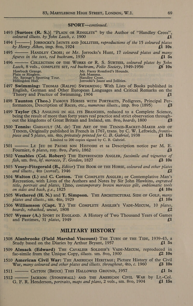 SPORT—continued. 1493 [Surtees (R. S.)] “PLAIN oR RINGLETS’”’ by the Author of ‘“‘Handley Cross’’,    coloured illusts. by Fohn Leech, c. 1900 £1 1494 [ ] JORROCKS’s JAUNTS AND JOLLITIES, reproductions of the 15 coloured plates by Henry Alken, imp. 8vo, 1924 £1 10s 1495 HANDLEY Cross; or Mr. Jorrocks’s Hunt, 17 coloured plates and many figures in the text, red buckram, 1930 £1 5s 1496 COLLECTION OF THE WORKS OF R. S. SURTEES, coloured plates by Fohn Leech, 8 vols., COMPLETE SET, red buckram, Folio Society, 1949-1956 £8 10s Hawbuck Grange. Mr. Facey Romford’s Hounds. Plain or Ringlets. Ask Mamma. Mr. Sponge’s Sporting Tour. Handley Cross. Hillingdon Hall. Jorrocks’s Jaunt and Jollities. 1497 Swimming: THOMAS (RALPH) SWIMMING; With Lists of Books published in English, German and Other European Languages and Critical Remarks on the Theory and Practice of Swimming, 1904 £1 1498 Taunton (Theo.) FAMOUS HORSES WITH PORTRAITS, Pedigrees, Principal Per- formances, Description of Races, etc., numerous illusts., imp. 8vo (1895) £3 1499 Taylor (S.) ANGLING IN ALL ITS BRANCHES, reduced to a Complete Science, being the result of more than forty years real practice and strict observation through- out the kingdoms of Great Britain and Ireland, sm. 8vo, boards, 1800 3 1500 Tennis: GARSAULT (M. de) THE ART.OF THE TENNIS-RACKET-MAKER AND OF TENNIS, Originally published in French in 1767, trans. by C. W. Leftwich, frontis- piece and 5 plates, sm. 4to, privately printed for C. B. Gabriel, 1938 £1 15s Limited to 200 copies signed by C. B. Gabriel. LE JEU DE PAUME SON HISTOIRE et sa Description notice par M. E. Fournier, 6 plates, roy. 8vo, Paris, 1862 1502 Venables (Col. Robert) THE EXPERIENCED ANGLER, facsimile and vignettes of fish, sm. 8vo, hf. morocco, T. Gosden, 1827 £3 10s 1503 Vesey-Fitzgerald (B., Editor) THE BOOK OF THE HorsE, coloured and other pilates and illusts., 4to (scored), 1946 £2 1504 Walton (I.) and C. Cotton. THE COMPLETE ANGLER; or Contemplative Man’s Recreation, with Lives of the Authors and Notes by Sir John Hawkins, engraved title, portrait and plates, 12mo, contemporary brown morocco gilt, emblematic tools 1501  on sides and back, g.e., 1825 £4 10s 1505 Wethered (H. N.) and T. Simpson. THE ARCHITECTURAL SIDE OF GOLF, many plates and illusts., sm. 4to, 1929 £1 10s 1506 Williamson (Capt. T.) THE COMPLETE ANGLER’S VADE-MEcuUM, 10 Plates, boards, rebacked, uncut, 1808 2 1507 Wymer (A.) SPORT IN ENGLAND. A History of Two Thousand Years of Games and Pastimes, 31 plates, 1949 £1 MILITARY HISTORY 1508 Alanbrooke (Field Marshal Viscount) THE TURN OF THE TIDE, 1939-43, a Study based on the Diaries by Arthur Bryant, 1957 £1 5s 1509 Almack (Edward) THE CAVALIER SOLDIER’S VADE-MECUM, reproduced in fac-simile from the Unique Copy, illusts. sm. 8vo, 1900 £2 10s 1510 American Civil War: THE AMERICAN HERITAGE; Picture History of the Civil War, many coloured and other plates and illusts. throughout, 4to, c. 1960 £3 10s 1511 CATTON (BRUCE) THIS HALLOWED GROUND, 1957 £1 1s  1512  JACKSON (STONEWALL) AND THE AMERICAN CIVIL War by Lt.-Col. G. F. R. Henderson, portraits, maps and plans, 2 vols., sm. 8vo, 1904 £1 15s