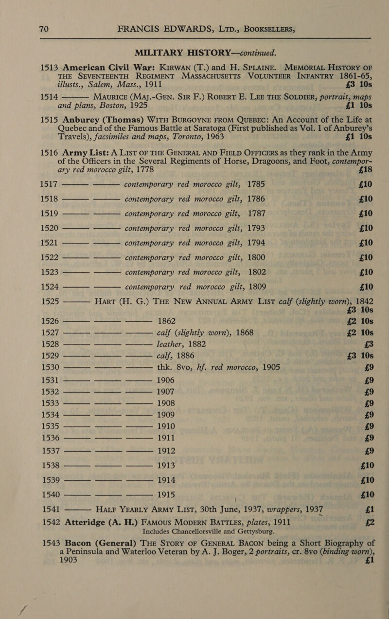 MILITARY HISTORY—continued. 1513 American Civil War: KIRWAN (T.) and H. SPLAINE. MEMORIAL HISTORY OF THE SEVENTEENTH REGIMENT MASSACHUSETTS VOLUNTEER INFANTRY 1861-65,  illusts., Salem, Mass., 1911 £3 10s 1514 MaAuvRICcE (Maj.-GEN. SIR F.) ROBERT E. LEE THE SOLDIER, portrait, maps and plans, Boston, 1925 £1 10s 1515 Anburey (Thomas) WITH BURGOYNE FROM QUEBEC: An Account of the Life at Quebec and of the Famous Battle at Saratoga (First published as Vol. 1 of Anburey’s Travels), facsimiles and maps, Toronto, 1963 £1 10s 1516 Army List: A List OF THE GENERAL AND FIELD OFFICERS as they rank in the Army of the Officers in the Several Regiments of Horse, Dragoons, and Foot, contempor-       ary red morocco gilt, 1778 £18 1517 contemporary red morocco gilt, 1785 | £10 1518 ————- ——— contemporary red morocco gilt, 1786 £10 1519 ———— ———— contemporary red morocco gilt, 1787 £10 1520 ———— ~——— contemporary red morocco gilt, 1793 £10 1521 ———— ———— contemporary red morocco gilt, 1794 £10 1522 ———— ———— contemporary red morocco gilt, 1800 £10 1523 ————- ——— contemporary red morocco gilt, 1802 £10 1524 ———— contemporary red morocco gilt, 1809 £10 1525 ———— Hart (H. G.) THE NEw ANNUAL ARMY LIsT calf (slightly worn), 1842 £3 10s 1526 ————- ———— ———-_ 1862 £2 10s 1527 ———- ———- ———- calf (shghtly worn), 1868 £2 10s 1528 ———- ———— ——— leather, 1882 £3 1529 ——_—— ———— ———- calf, 1886 £3 10s 1530 ———— ———— ——— thk. 8vo, hf. red morocco, 1905 £9 1531 ———~ ———— ———_ 1906 £9 1532 ———- ———— ———__ 1907 £9 1533 ————- ———— ——— 1908 £9 1534 ———- ———— ——— 1909 £9 1535 ———— ———- ———- 1910 £9 1536 ———- ———- ———__ 1911 £9 1537 ———— ———— ———__ 1912 £9 1538 ———— ———— ——— 1913 £10 1539 ———— ———— ———_ 1914 £10 1540 ———— 1915 . £10 1541 HALF YEARLY ARMY LIST, 30th June, 1937, wrappers, 1937 £1 1542 Atteridge (A. H.) FAmMous MODERN BATTLES, plates, 1911 £2 Includes Chancellorsville and Gettysburg. 1543 Bacon (General) THE STORY OF GENERAL BACON being a Short Biography of a Peninsula and Waterloo Veteran by A. J. Boger, 2 portraits, cr. 8vo (binding worn), 1903 1