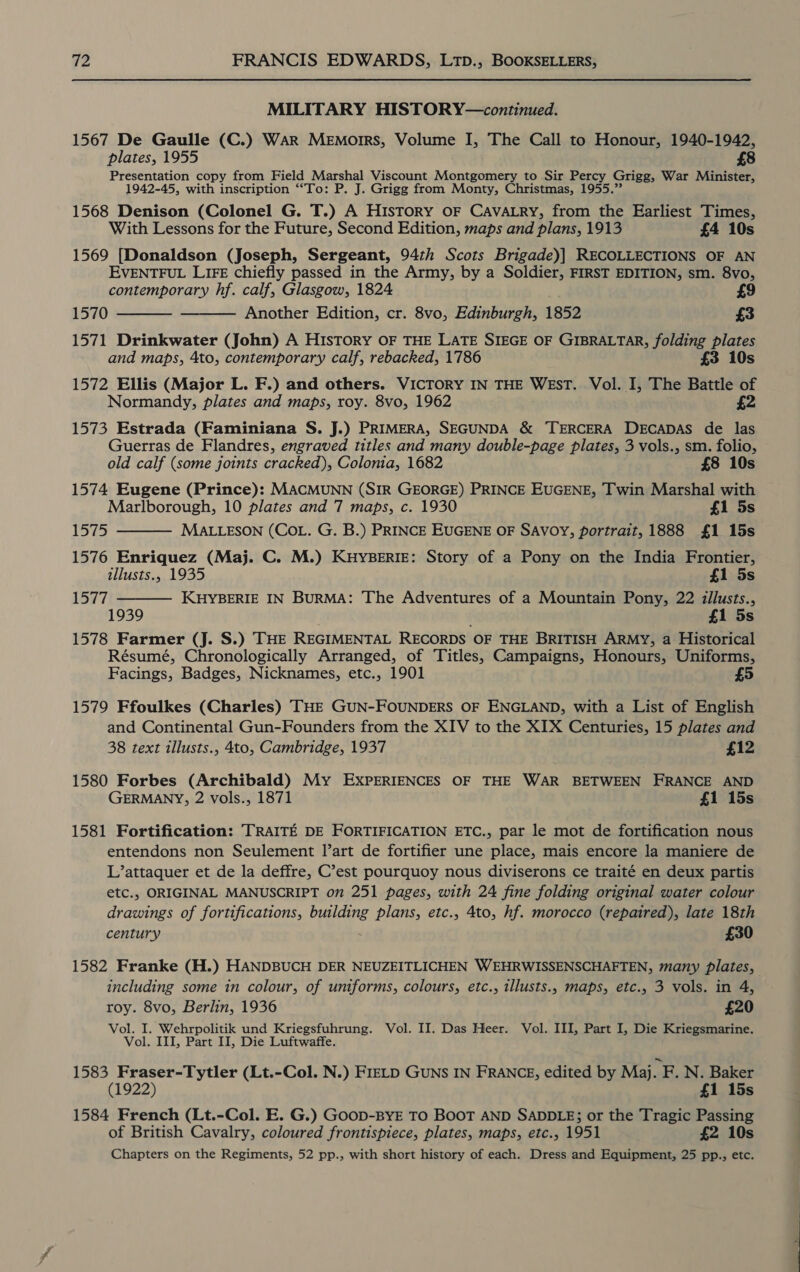 MILITARY HISTORY—continued. 1567 De Gaulle (C.) War Memorrs, Volume I, The Call to Honour, 1940-1942, plates, 1955 £8 Presentation copy from Field Npesbat Viscount Montgomery to Sir Percy Grigg, War Minister, 1942-45, with inscription ““To: P. J. Grigg from Monty, Christmas, 1955.” 1568 Denison (Colonel G. T.) A History OF CAVALRY, from the Earliest Times, With Lessons for the Future, Second Edition, maps and plans, 1913 £4 10s 1569 [Donaldson (Joseph, Sergeant, 94th Scots Brigade)] RECOLLECTIONS OF AN EVENTFUL LIFE chiefly passed in the Army, by a Soldier, FIRST EDITION, sm. 8vo,   contemporary hf. calf, Glasgow, 1824 £9 1570 Another Edition, cr. 8vo, Edinburgh, 1852 £3 1571 Drinkwater (John) A HIsTORY OF THE LATE SIEGE OF GIBRALTAR, folding plates and maps, 4to, contemporary calf, rebacked, 1786 £3 10s 1572 Ellis (Major L. F.) and others. VICTORY IN THE WEST. Vol. I, The Battle of Normandy, plates and maps, roy. 8vo, 1962 £2 1573 Estrada (Faminiana S. J.) PRIMERA, SEGUNDA &amp; TERCERA DECADAS de las Guerras de Flandres, engraved titles and many double-page plates, 3 vols., sm. folio,   old calf (some joints cracked), Coloma, 1682 £8 10s 1574 Eugene (Prince): MACMUNN (SIR GEORGE) PRINCE EUGENE, Twin Marshal with Marlborough, 10 plates and 7 maps, c. 1930 £1 5s 1575 MALLESON (COL. G. B.) PRINCE EUGENE OF SAVOY, portrait, 1888 £1 15s 1576 Enriquez (Maj. C. M.) KHYBERIE: Story of a Pony on the India Frontier, illusts., 1935 £1 5s 1577 KHYBERIE IN BURMA: The Adventures of a Mountain Pony, 22 illusts., 1939 é £1 5s 1578 Farmer (J. S.) THE REGIMENTAL RECORDS OF THE BRITISH ARMY, a Historical Résumé, Chronologically Arranged, of Titles, Campaigns, Honours, Uniforms, Facings, Badges, Nicknames, etc., 1901 £5 1579 Ffoulkes (Charles) THE GUN-FOUNDERS OF ENGLAND, with a List of English and Continental Gun-Founders from the XIV to the XIX Centuries, 15 plates and 38 text illusts., 4to, Cambridge, 1937 £12 1580 Forbes (Archibald) My EXPERIENCES OF THE WAR BETWEEN FRANCE AND GERMANY, 2 vols., 1871 £1 15s 1581 Fortification: TRAITE DE FORTIFICATION ETC., par le mot de fortification nous entendons non Seulement l’art de fortifier une place, mais encore la maniere de L’attaquer et de la deffre, C’est pourquoy nous diviserons ce traité en deux partis etc., ORIGINAL MANUSCRIPT on 251 pages, with 24 fine folding original water colour EB of fortifications, sare plans, etc., 4to, hf. morocco (repaired), late 18th century £30 1582 Franke (H.) HANDBUCH DER NEUZEITLICHEN WEHRWISSENSCHAFTEN, many plates, including some in colour, of uniforms, colours, etc., illusts., maps, etc., 3 vols. in 4, roy. 8vo, Berlin, 1936 £20 Vol. I. Wehrpolitik und Kriegsfuhrung. Vol. II. Das Heer. Vol. III, Part I, Die Kriegsmarine. Vol. III, Part II, Die Luftwaffe. 1583 Fraser-Tytler (Lt.-Col. N.) FIELD GUNS IN FRANCE, edited by Maj F . N. Baker (1922) £1 15s 1584 French (Lt.-Col. E. G.) GooD-BYE TO BOOT AND SADDLE; or the Tragic Passing of British Cavalry, coloured frontispiece, plates, maps, etc., 1951 £2 10s Chapters on the Regiments, 52 pp., with short history of each. Dress and Equipment, 25 pp., etc.