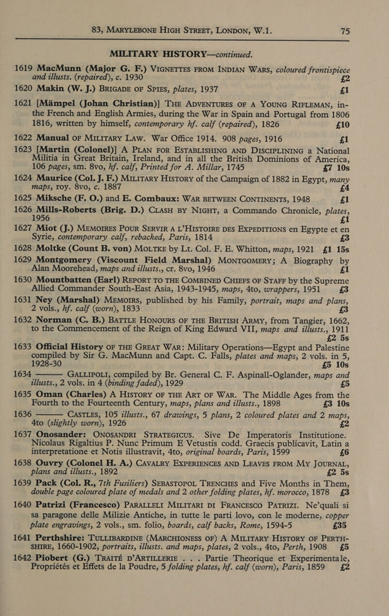 a a cee ne enn RTT RTP RI ere ne ETT OTT MILITARY HISTORY—continued. 1619 MacMunn (Major G. F.) VIGNETTES FROM INDIAN Wars, coloured frontispiece and illusts. (repaired), c. 1930 £2 1620 Makin (W. J.) BRIGADE OF SPIES, plates, 1937 £1 1621 [Mampel (Johan Christian)] THE ADVENTURES OF A YOUNG RIFLEMAN, in- the French and English Armies, during the War in Spain and Portugal from 1806 1816, written by himself, contemporary hf. calf (repaired), 1826 £10 1622 Manual oF MitLiTary LAw. War Office 1914. 908 pages, 1916 £1 1623 [Martin (Colonel)] A PLAN FoR ESTABLISHING AND DISCIPLINING a National Militia in Great Britain, Ireland, and in all the British Dominions of America, 106 pages, sm. 8vo, hf. calf, Printed for A. Millar, 1745 $7 10s 1624 Maurice (Col. J. F.) MILiTary History of the Campaign of 1882 in Egypt, many maps, roy. 8vo, c. 1887 £4 1625 Miksche (F. O.) and E. Combaux: War BETWEEN CONTINENTS, 1948 £1 1626 Mills-Roberts (Brig. D.) CLasH By NIGHT, a Commando Chronicle, plates, 1956 £1 Syrie, contemporary calf, rebacked, Paris, 1814 1628 Moltke (Count B. von) MOoLTKE by Lt. Col. F. E. Whitton, maps, 1921 £1 15s 1629 Montgomery (Viscount Field Marshal) MoNTGoMERY; A Biography by Alan Moorehead, maps and tllusts., cr. 8vo, 1946 £1 1630 Mountbatten (Earl) REPORT TO THE COMBINED CHIEFS OF STAFF by the Supreme Allied Commander South-East Asia, 1943-1945, maps, 4to, wrappers, 1951 £3 1631 Ney (Marshal) Memorrs, published by his Family, portrait, maps and plans, 2 vols., hf. calf (worn), 1833 £3 1632 Norman (C,. B.) BATTLE HONOuRS OF THE BRITISH ARMY, from Tangier, 1662, to the Commencement of the Reign of King Edward VII, maps and illusts., 1911 £2 5s 1633 Official History OF THE GREAT War: Military Operations—Egypt and Palestine compiled by Sir G. MacMunn and Capt. C. Falls, plates and maps, 2 vols. in 5, 1928-30 £5 10s 1634 GALLIPOLI, compiled by Br. General C. F. Aspinall-Oglander, maps and illusts., 2 vols. in 4 (binding faded), 1929 £5 1635 Oman (Charles) A History OF THE ART OF WAR. The Middle Ages from the Fourth to the Fourteenth Century, maps, plans and illusts., 1898 £3 10s CASTLES, 105 illusts., 67 drawings, 5 plans, 2 coloured plates and 2 maps, Ato (slightly worn), 1926 1637 Onosander: ONOSANDRI STRATEGICUS. Sive De Imperatoris Institutione. Nicolaus Rigaltius P. Nunc Primum E Vetustis codd. Graecis publicavit, Latin a 1627 Miot (J.) MEMOIRES PouR SERVIR A L’HISTOIRE DES EXPEDITIONS en Egypte et en £3  1636  interpretatione et Notis illustravit, 4to, original boards, Paris, 1599 £6 1638 Ouvry (Colonel H. A.) CAVALRY EXPERIENCES AND LEAVES FROM My JOURNAL, plans and illusts., 1892 £2 5s 1639 Pack (Col. R., 7th Fusiliers) SEBASTOPOL TRENCHES and Five Months in Them, double page coloured plate of medals and 2 other folding plates, hf. morocco, 1878 {£3 1640 Patrizi (Francesco) PARALLELI MILITARI DI FRANCESCO PATRIZI. Ne’quali si sa paragone delle Milizie Antiche, in tutte le parti lovo, con le moderne, copper plate engravings, 2 vols., sm. folio, boards, calf backs, Rome, 1594-5 £35 1641 Perthshire: TULLIBARDINE (MARCHIONESS OF) A MILITARY HISTORY OF PERTH- SHIRE, 1660-1902, portraits, illusts. and maps, plates, 2 vols., 4to, Perth, 1908 £5 1642 Piobert (G.) TRAITE D’ARTILLERIE . . . Partie Theorique et Experimentale, Propriétés et Effets de la Poudre, 5 folding plates, hf. calf (worn), Paris, 1859 £2