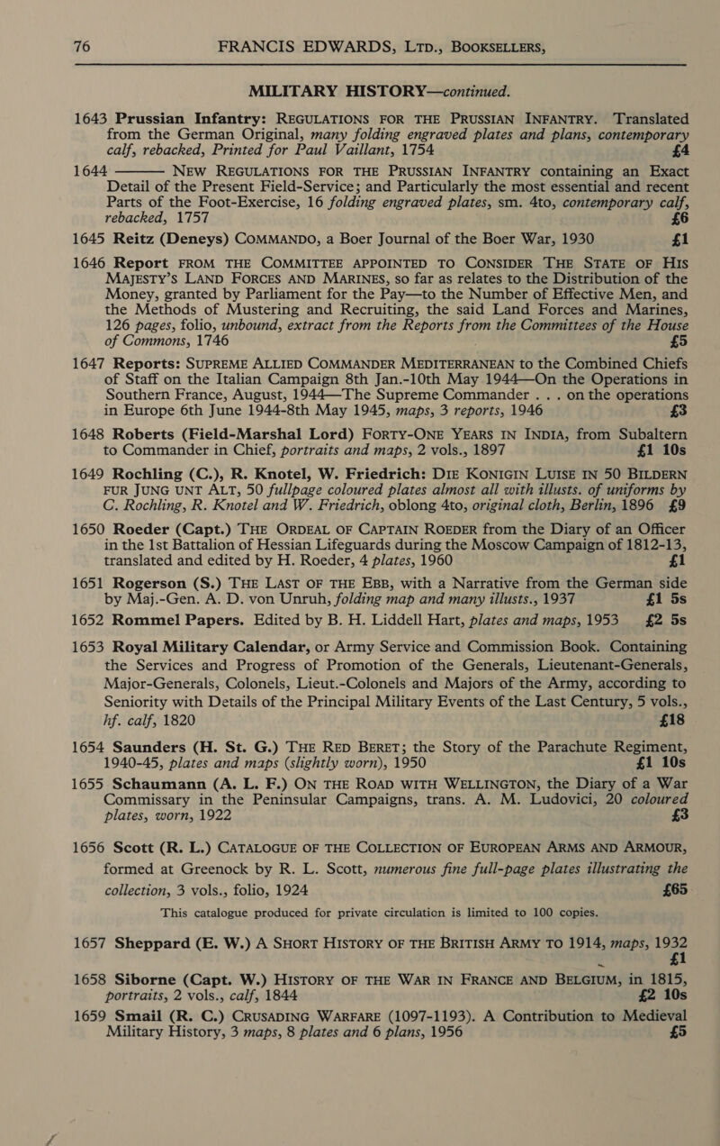 MILITARY HISTORY—continued. 1643 Prussian Infantry: REGULATIONS FOR THE PRUSSIAN INFANTRY. ‘Translated from the German Original, many folding engraved plates and plans, contemporary calf, rebacked, Printed for Paul Vaillant, 1754 1644 NEw REGULATIONS FOR THE PRUSSIAN INFANTRY containing an Exact Detail of the Present Field-Service; and Particularly the most essential and recent Parts of the Foot-Exercise, 16 folding engraved plates, sm. 4to, contemporary calf, rebacked, 1757 6 1645 Reitz (Deneys) COMMANDO, a Boer Journal of the Boer War, 1930 £1 1646 Report FROM THE COMMITTEE APPOINTED TO CONSIDER THE STATE OF His MaAJESTY’s LAND FORCES AND MARINES, so far as relates to the Distribution of the Money, granted by Parliament for the Pay—to the Number of Effective Men, and the Methods of Mustering and Recruiting, the said Land Forces and Marines, 126 pages, folio, unbound, extract from the Reports sph the Committees of the House of Commons, 1746 £5 1647 Reports: SUPREME ALLIED COMMANDER MEDITERRANEAN to the Combined Chiefs of Staff on the Italian Campaign 8th Jan.-10th May 1944—On the Operations in Southern France, August, 1944—The Supreme Commander . . . on the operations in Europe 6th June 1944-8th May 1945, maps, 3 reports, 1946 3 1648 Roberts (Field-Marshal Lord) ForRTY-ONE YEARS IN INDIA, from Subaltern to Commander in Chief, portraits and maps, 2 vols., 1897 £1 10s 1649 Rochling (C.), R. Knotel, W. Friedrich: DIE KONIGIN LUISE IN 50 BILDERN FUR JUNG UNT ALT, 50 fullpage coloured plates almost all with illusts. of uniforms by C. Rochling, R. Knotel and W. Friedrich, oblong 4to, original cloth, Berlin, 1896 £9 1650 Roeder (Capt.) THE ORDEAL OF CAPTAIN ROEDER from the Diary of an Officer in the 1st Battalion of Hessian Lifeguards during the Moscow Campaign of 1812-13,  translated and edited by H. Roeder, 4 plates, 1960 £1 1651 Rogerson (S.) THE LAST OF THE EBB, with a Narrative from the German side by Maj.-Gen. A. D. von Unruh, folding map and many illusts., 1937 £1 5s 1652 Rommel Papers. Edited by B. H. Liddell Hart, plates and maps,1953 = £2 5s 1653 Royal Military Calendar, or Army Service and Commission Book. Containing the Services and Progress of Promotion of the Generals, Lieutenant-Generals, Major-Generals, Colonels, Lieut.-Colonels and Majors of the Army, according to Seniority with Details of the Principal Military Events of the Last Century, 5 vols., hf. calf, 1820 £18 1654 Saunders (H. St. G.) THE RED BERET; the Story of the Parachute Regiment, 1940-45, plates and maps (slightly worn), 1950 £1 10s 1655 Schaumann (A. L. F.) ON THE ROAD WITH WELLINGTON, the Diary of a War Commissary in the Peninsular Campaigns, trans. A. M. Ludovici, 20 coloured plates, worn, 1922 1656 Scott (R. L.) CATALOGUE OF THE COLLECTION OF EUROPEAN ARMS AND ARMOUR, formed at Greenock by R. L. Scott, numerous fine full-page plates illustrating the collection, 3 vols., folio, 1924 £65 This catalogue produced for private circulation is limited to 100 copies. 1657 Sheppard (E. W.) A SHorT HIsTorY OF THE BRITISH ARMY TO 1914, maps, 1932 2 £1 1658 Siborne (Capt. W.) HisToRY OF THE WAR IN FRANCE AND BELGIUM, in 1815, portraits, 2 vols., calf, 1844 £2 10s 1659 Smail (R. C.) CRUSADING WARFARE (1097-1193). A Contribution to Medieval Military History, 3 maps, 8 plates and 6 plans, 1956 £5