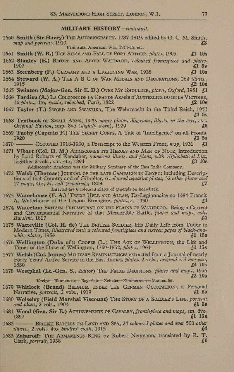 MILITARY HISTORY—continued. 1660 Smith (Sir Harry) THE AUTOBIOGRAPHY, 1787-1819, edited by G. C. M. Smith, £3 map and portrait, 1910 Peninsula, American War, 1814-15, etc. 1661 Smith (W. R.) THE SIEGE AND FALL OF PorT ARTHUR, plates, 1905 £1 10s 1662 Stanley (E.) BEFORE AND AFTER WATERLOO, coloured frontispiece and plates, 1907 £1 5s 1663 Sternberg (F.) GERMANY AND A LIGHTNING WAR, 1938 £1 10s 1664 Steward (W. A.) THE A B C OF WAR MEDALS AND DECORATIONS, 264 illusts., 1915 £2 10s 1665 Swinton (Major-Gen. Sir E. D.) OvER My SHOULDER, plates, Oxford, 1951 £1 1666 Tardieu (A.) LA COLONNE DE LA GRANDE ARMEE D’AUSTERLITZ OU DE LA VICTOIRE, 36 plates, 4to, russia, rebacked, Paris, 1822 £2 10s 1667 Taylor (T.) SworD AND SWASTIKA, The Wehrmacht in the Third Reich, 1953 £1 5s 1668 Textbook oF SMALL ARMS, 1929, many plates, diagrams, illusts. in the text, etc., Original Edition, imp. 8vo (slightly worn), 1929 £6 1669 Tuohy (Captain F.) THE SECRET Corps, A Tale of ‘Intelligence’ on all Fronts, 1920 £1 5s 1670 OccUPIED 1918-1930, a Postscript to the Western Front, map, 1931 £1  1671 Vibart (Col. H. M.) ADDISCOMBE ITS HEROES AND MEN OF NOTE, introduction by Lord Roberts of Kandahar, numerous illusts. and plans, with Alphabetical List, together 2 vols., sm. 4to, 1894 £3 10s Addiscombe Academy was the Military Seminary of the East India Company. 1672 Walsh (Thomas) JOURNAL OF THE LATE CAMPAIGN IN EGYPT: including Descrip- tions of that Country and of Gibraltar, 6 coloured aquatint plates, 32 other plates and 17 maps, Ato, hf. calf (repaired), 1803 £7 Inserted are 6 coloured plates of generals on horseback. 1673 Waterhouse (F. A.) &gt;T wixt HELL AND ALLAH, Ex-Legionnaire no 1484 Francis A. Waterhouse of the Légion Etrangére, plates, c. 1930 1674 Waterloo: BRITAIN TRIUMPHANT ON THE PLAINS OF WATERLOO. Being a Correct and Circumstantial Narrative of that Memorable Battle, plates and maps, calf, Burslem, 1817 4 1675 Watteville (Col. H. de) THE BRITISH SOLDIER, His Daily Life from Tudor to Modern Times, illustrated with a coloured frontispiece and sixteen pages of black-and- white plates, 1954 £1 15s 1676 Wellington (Duke of): Cooper (L.) THE AGE OF WELLINGTON, the Life and Times of the Duke of Wellington, 1769-1852, plates, 1964. £1 15s 1677 Welsh (Col. James) MILITARY REMINISCENCES extracted from a Journal of nearly Forty Years’ Active Service in the East Indies, plates, 2 vols., original red morocco, 1830 £4 10s 1678 Westphal (Lt.-Gen. S., Editor) THE FATAL DECISIONS, plates and Kee pa eR £ Ss Kreipe—Blumentritt—Bayerlein—Zeitzler—Zimmerman—Manteuffel. 1679 Whitlock (Brand) BELGIUM UNDER THE GERMAN OCCUPATION; a Personal Narrative, portrait, 2 vols., 1919 £1 5s 1680 Wolseley (Field Marshal Viscount) THE SToRY OF A SOLDIER’S LIFE, portrait and plans, 2 vols., 1903 £1 5s 1681 Wood (Gen. Sir E.) ACHIEVEMENTS OF CAVALRY, frontispiece and maps, sm. 8vo, 1897 £1 15s 1682 BRITISH BATTLES ON LAND AND SEA, 24 coloured plates and over 500 other 1683 Zaharoff: THE ARMAMENTS KING by Robert Neumann, translated by R. T. Clark, portrait, 1938 £1 