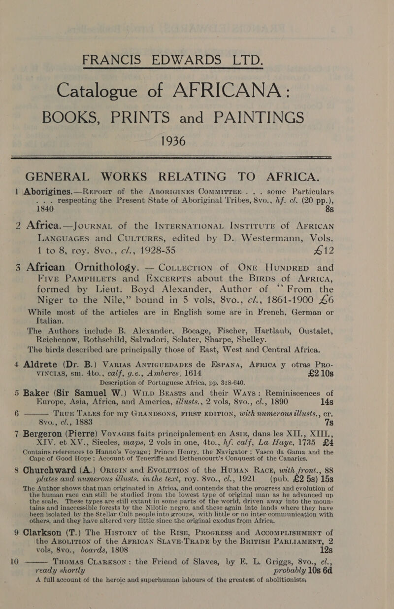 FRANCIS EDWARDS LTD.   GENERAL WORKS RELATING TO AFRICA. 1 Aborigines.—Rerort of the AsorIGinus CoMMITTEE . . . some Particulars . . . respecting the Present State of Aboriginal Tribes, 8vo., hf. cl. (20 pp.), 1840 8s 2 Africa.—JourNaL of the INTERNATIONAL INSTITUTE of AFRICAN LANGUAGES and CULTURES, edited by D.. Westermann, Vols. 1 to 8, roy. 8vo., cl., 1928-35 412 3 African Ornithology. — Co.tecrion of ONE Hunprep and Five PAMPHLETS and Excerpts about the Birps of AFRICcA, formed by Lieut. Boyd Alexander, Author of ‘‘ From the Niger to the Nile,” bound in 5 vols, 8vo., c/., 1861-1900 46 While most of the articles are in English some are in French, German or Italian. The Authors include B. Alexander, Bocage, Fischer, Hartlaub, Oustalet, Reichenow, Rothschild, Salvadori, Sclater, Sharpe, Shelley. The birds described are principally those of East, West and Central Africa. 4 Aldrete (Dr. B.) Varias AnticuEepAapES de Espana, AFRICA y otras PRo- VINCIAS, sm. 4to., calf, g.e., Amberes, 1614 £2 10s Description of Portuguese Africa, pp. 328-640. 5 Baker (Sir Samuel W.) Wixp Breasts and their Ways: Reminiscences of  Europe, Asia, Africa, and America, 2//wsts., 2 vols, 8vo., cl., 1890 14s 6 TRUE JauEs for my GRANDSONS, FIRST EDITION, with numerous wlusts., er. 8vo., cl., 1883 7s 7 Bergeron (Pierre) Voyacss faits principalement en Asin, dans les XII., XIII, XIV. et XV., Siecles, maps, 2 vols in one, 4to., hf. calf, La Haye, 1735 £4 Contains references to Hanno’s Voyage; Prince Henry, the Navigator ; Vasco da Gama and the Cape of Good Hope; Account of Teneriffe and Bethencourt’s Conquest of the Canaries. 8 Churchward (A.) OrierIn and Evoturion of the Human Rack, with front., 88 plates and numerous tllusts. in the text, roy. 8vo., cl., 1921 (pub. £2 5s) 15s The Author shows that man originated in Africa, and contends that the progress and evolution of the human race can still be studied from the lowest type of original man as he advanced up the scale. These types are still extant in some parts of the world, driven away into the moun- tains and inaccessible forests by the Nilotic negro, and these again into lands where they have been isolated by the Stellar Cult people into groups, with little or no inter-communication with others, and they have altered very little since the original exodus from Africa. 9 Clarkson (T.) The History of the Risr, Progress and ACCOMPLISHMENT of the ABOLITION of the AFRICAN SLAVE-TRADE by the BririsH PARLIAMENT, 2  vols, 8vo., boards, 1808 12s 10 THomas Ciarkson: the Friend of Slaves, by E. L. Griggs, 8vo., cl., ready shortly probably 10s 6d A full account of the heroic and superhuman labours of the greatest of abolitionists,