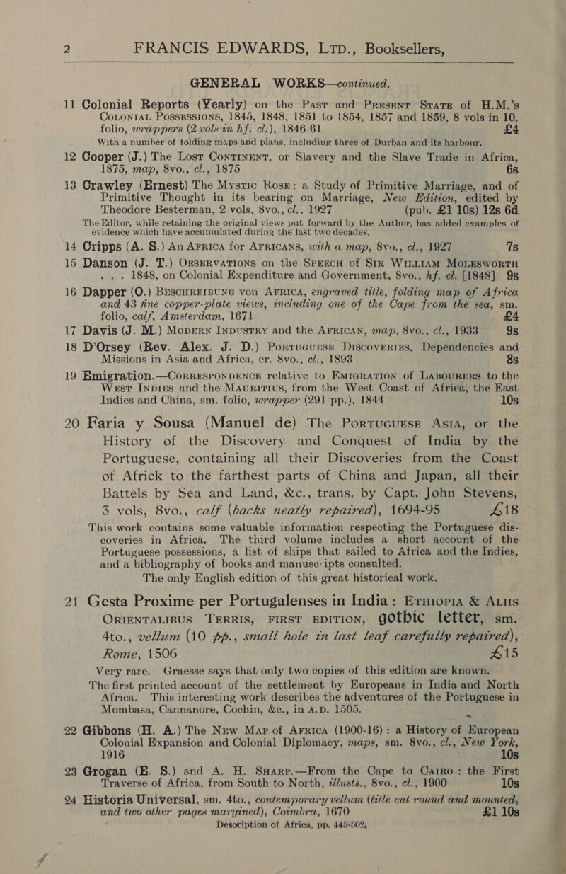    GENERAL WORKS—continued. 11 Colonial Reports (Yearly) on the Pasr and Present Strate of H.M.’s CoLontAL Possessions, 1845, 1848, 1851 to 1854, 1857 and 1859, 8 vols in 10, folio, wrappers (2 vols in hf. cl.), 1846-61 £4 - With a number of folding maps and plans, including three of Durban and its harbour. 12 Cooper (J.) The Lost ContTInENT, or Slavery and the Slave Trade in Africa, 1875, map, 8vo., cl., 1875 6s 13 Crawley (Ernest) The Mystic Rosr: a Study of Primitive Marriage, and of Primitive Thought in its bearing on Marriage, New Hdition, edited by Theodore Besterman, 2 vols, 8vo., cl., 1927 (pub. £1 10s) 12s 6d The Editor, while retaining the original views put forward by the Author, has added examples of evidence which have accumulated during the last two decades. 14 Cripps (A. 8.) An Arrica for AFRICANS, with a map, 8vyo., cl., 1927 7s 15 Danson (J. 'T.) OkfSERVATIONS on the SpEecH of StR Winit1Am MonEswortTH . 1848, on Colonial Expenditure and Government, 8vo., hf. cl. [1848] 9s 16 Dapper (O.) BescHrerBuNG von AFRICA, engraved title, folding map of Africa and 43 fine copper-plate views, including one of the Cape from the sea, sm. folio, calf, Amsterdam, 1671 17 Davis (J. M.) Moprerx Inpustry and the AFRICAN, map, 8vo., cl., 1933 9s 18 D’Orsey (Rev. Alex. J. D.) Portrucursr Discoveries, Dependencies and Missions in Asia and Africa, cr. 8vo., cl., 1893 8s 19 Emigration.—CorreEsponDENCcE relative to Rmiaration of Lasourers to the West Inpres and the Mauritius, from the West Coast of Africa, the East Indies and China, sm. folio, wrapper (291 pp.), 1844 10s 20 Faria y Sousa (Manuel de) The Porrucurse Asia, or the History of the Discovery and Conquest of India by the Portuguese, containing all their Discoveries from the Coast of Africk to the farthest parts of China and Japan, all their Battels by Sea and Land, &amp;c., trans. by Capt. John Stevens, 3 vols, 8vo., calf (backs neatly repatred), 1694-95 418 This work contains some valuable information respecting the Portuguese dis- coveries in Africa. The third volume includes a short account of the Portuguese possessions, a list of ships that sailed to Africa and the Indies, and a bibliography of books and manusc: ipts consulted. The only English edition of this great historical work. 21 Gesta Proxime per Portugalenses in India: Eruiopia &amp; Atts ORIENTALIBUS TERRIS, FIRST EDITION, GOtbic letter, sm. 4to., vellum (10 pp., small hole tn last leaf carefully repaired), Rome, 1506 #15 Very rare. Graesse says that only two copies of this edition are known. The first printed account of the settlement by Europeans in India and North Africa. This interesting work describes the adventures of the Portuguese in Mombasa, Cannanore, Cochin, &amp;c., in A.D. 1505. ~ 22 Gibbons (H. A.) The New Map of Arrica (1900-16): a History of European Colonial Expansion and Colonial Diplomacy, maps, sm. 8vo., cl., New York, 1916 10s 23 Grogan (E. 8.) snd A. H. SHarp.—From the Cape to Carro: the First Traverse of Africa, from South to North, zlusts., 8vo., cl., 1900 10s 24 Historia Universal, sm. 4to., contemporary vellum (title cut round and mounted, and two other pages maryined), Coimbra, 1670 £1 10s Desoription of Africa, pp. 445-502