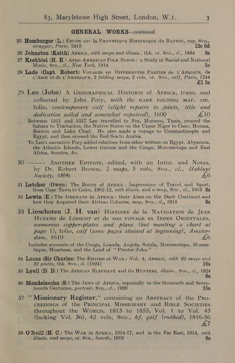 GENERAL WORKS—continued. 25 Homburger (L.) Erupe sur la Poonetigue Historique du BanTou, roy. 8vo., wrapper, Paris, 1913 12s 6d 26 Johnston (Keith) Arrica, with maps and illusts., thk. cr. 8vo., cl., 1884 6s 27 Krehbiel (H. BE.) Arro-American Fo._k Sones: a Study in Racial and National Music, 8vo., cl., New York, 1914 5s 28 Lade (Capt. Robert) Vovacres en DirrerentEs PARTIES de L’ AFRIQUE, de L’AsIE et de L’ AMERIQUR, 2 folding maps, 2 vols, cr. 8vo., calf, Paris, 1744 £1 5s 29 Leo (John) A GrocrapHicaL Hisrorie of Arrica, trans. and collected by John Pory, wth fhe RARE FOLDING MAP, sm. folio, contemporary calf (slight repairs to joints, ttle and dedication sotled and somewhat repaired), 1600 410 Between 1511 and 1517 Leo travelled to Fez, Morocco, Tunis, crossed the Sahara to Timbuctoo, the Native States on the Upper Niger to Cano, Houssa, Bornou and Lake Chad. He also made a voyage to Constantinople and Egypt, and then crossed the Red Sea to Arabia. To Leo’s narrative Pory added relations from other writers on Egypt, Abyssinia, the Atlantic Islands, Lower Guinea and the Congo, Monomotapa and Kast Africa, Socotra, Xe. 30 ————. ANOTHER EDITION, edited, with an Intro. and Notes, by Dr. Robert Brown, 2 maps, 3 vols, 8vo., cl., Hakluyt Society, 1896 L6 31 Letcher (Owen) The Bonps of Arrica: Impressions of Travel and Sport, from Cape Town to Cairo, 1902-12, with dlusts. and a map, 8vo , cl., 1913 8s 32 Lewin (E.) The Germans in Arrica: their Aims on the Dark Continent and how they Acquired their African Colonies, map, 8vo., cl., 1915 8s 33 Linschoten (J. H. van) Hisrorre de la NavicaTion de JEAN Hucues de Linscor et de son VOYAGE es INDES ORIENTALES, numerous copper-plates and plans (but wanting a chart at page 1), folio, calf (some pages stained at beginning), Amster- dam, 1610 46 Includes accounts of the Congo, Loanda, Angola, Sofala, Monomotapa, Mozam- bique, Mombasa, and the Land of ‘* Prester John.” 34 Lucas (Sir Charles) The Empire at War: Vol. 4, ArRicA, with 22 maps and 32 plates, thk. 8vo., cl. [1924] 16s 35 Lyell (D. D.) The African ExLerHant and its HuntERs, dlusts., 8vo., cl., 1924 6s 36 Mendelssohn (S.) The Jews of Arrica, especially in the Sixteenth and Seven- teenth Centuries, portrait, 8vo., cl., 1920 15s 37 ‘‘Missionary Register,” containing an Apsrract of the PRo- CEEDINGS of the PRINcIPAL MISSIONARY and BIBLE SOcIETIES throughout the Wortp, 1813 to 1855, Vol. 1 to Vol. 43 (lacking Vol. 36), 42 vols, 8vo., Af. calf (rubbed), ee 7 38 O’Neill (H. C.) The War in Arrica, 1914-17, and in the Far East, 1914, with illusts. and maps, er. 8vo., boards, 1919 6s