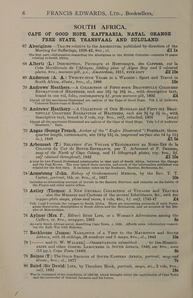  SOUTH AFRICA. CAPE OF GOOD HOPE, KAFFRARIA, NATAL, ORANGE FREE STATE, TRANSVAAL AND ZULULAND. 67 Aborigines.—Tracts relative to the ABORIGINES, published by direction of the Meeting for Sufferings, 1838-42, 8vo , ci. £1 1s The first part—Information respecting the Aborigines in the British Colonies—contains 19 pages relating to South Africa, 68 Alberti (L.) Description, Puysigue et Hisror1quE, des CAFFRES, sur la Cote Meridionale de Afrique, folding plan of Algoa Bay and 2 coloured plates, 8vo., morocco gilt, g.e., Amsterdam, 1811, FINE COPY £2 10s 69 Anderson (A. A.) Twenry-Fiv—E YrARS in a Waceon: Sport and Travel in South Africa, cllusts., 8vo., cl., 1888 10s 70 Andrews’ Heathers.—A Coxiection of Firry-rouR BEAUTIFULLY CoLOURED EncrAvines of HEATHERS, each size 164 by 104 tn., with descriptive text, | bound in one vol, folio, contemporary hf. green morocco gilt, 1802 £4 Almost all the specimens illustrated are natives of the Cape of Good Hope. Vol. I. of Andrews. “Coloured Engravings of Heaths.’ 71 Andrews’ Heathery.—A Coxtuecrion of Onzr HunpReD and Firry-six Bravu- TIFULLY CoLOURED ENGRAVINGS of HEATHERS, each size 94 by 53 in., with descriptive text, bound in 2 vols, roy. 8vo., calf, rebacked, 1804 [SOLD] Almost all the specimens illustrated are natives of the Cape of Good Hope. Vols. 1-2 of Andrews’ ““Heathery.” Rare. 72 Angas (George French, Author of the ‘‘ Kafirs Illustrated”) PortRatt, three- quarter length, LITHOGRAPH, s7ze 19 by 134 in. (engraved surface size 14 by 114 wm.), 1848 £1 5s 73 Arbousset (T.) Renation d’un VoyacE pb’ ExpLoRaATION au Norp-Est de la CoLoNIE du Cap de Bonnz-Esperanor, par T. Arbousset et F. Daumas, map of the North of Cane Colony, and 11 lithograph plates, roy. 8vo., hf. calf (stained throughout), 1842 £1 10s A tour by two French Protestant missionaries to that part of South Africa, between the Orange and the Vaal Rivers. The tour lasted three months, and much of the information published was related for the first time. It includes notes on the Bushmen, Basutos, Bechuanas, &amp;c. 74-Armstrong (John, Bishop of Grahamstown) Mremorr, by the Rey. T. T. Carter, portrazt, thk. er. 8vo., cl., 1857 10s Includes an interesting account of travels in the Eastern Province and remarks on the habits of the Fingos and other native tribes. 75 Astley (Thomas) A New GrnerAL CoLLection of Voyages and TRAVELS . also the Manners and Customs of the several Inhabitants, &amp;c., with fine copper-plate maps, plans and views, 4 vols, 4to., hf. calf, 1745-47 £4 Vols. land 8 contain the voyages to South Africa. There are interesting accounts of early Portu- guese discoveries, descriptions of South Africa and the Hottentots, and an account of the Em- pire of Monomotapa, 76 Aylmer (Mrs. F., Hdztor) Busan Lirz, or a Woman’s Adventures among the Caffres, cr. 8vo., wrapper, 1862 8s Anearly South African novel, describing Cape Town, ec. 1830. Affords some information respect- ing the Kafir War with Makoma. 77 Backhouse (James) NarrATIvE of a Visit to the Mauritius and Sours  AFRICA, with 16 etchings, 28 woodcuts and 2 maps, 8vo., cl., 1844 10s 78 [ and G. W. WaALKER].—OBSERVATIONS submitted . . . to the-Mission- ARIES and other GosPpEL LABOURERS in SoutTH AFRICA, 1840, sm. 8vo0., sewn (15 pp.), Cape Town (1840) 8s 79 Baines (T.) The Gop Rectons of SourH-EASTERN AFRICA, portrait, map and illusts., 8vo., cl., 1877 7s 80 Baird (Sir David) Lirz, by Theodore Hook, portrait, maps, &amp;c., 2 vols, 8vo., calf, 1832 18s Was in command of the expedition of 1805-06, which brought about the capitulation of Cape Town and the surrender of General Janssens and his forces.