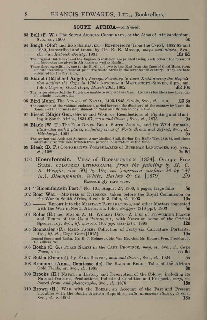 SOUTH AFRICA—continued. 93 Bell (F. W.) The Sourm Arrican Consprracy, or the Aims of Afrikanderdom, 8vo., cl., 1900 6s 94 Bergh (Olof) and Isag ScurisvER.—ExPeEpItiIons [from the CaPE], 1682-83 and 1689, transcribed and trans. by Dr. E. E. Mossop, maps and illusts., 8vo., cl., Van Riebeeck Society, 1931 10s 6d The original Dutch text and the English translation are printed facing each other ; the foreword and foot-notes are given in Afrikaans as well as English. These three expeditions, one to the North and two to the East from the Cape of Good Hope, form a most interesting picture of primitive South Africa in the seventeenth century. They are here published for the first time. 95 Bianchi (Michael Angelo, Foreign Secretary to Lord Keith during the Hapeds- tion against the Cape in 1795) AUTOGRAPH MANUSCRIPT SIGNED, 8 pp., sm. folio, Cape of Good Hope, March 20th, 1802 £2 10s The writer states that the Dutch are unable to support the Cape. He gives his ideas how to render a blockade nugatory, &amp;c. 96 Bird (John) The Annas of Nata, 1495-1845, 2 vols, 8vo., cl., N.D. £3 3s The contents of the volumes embrace a period between the discovery of the country by Vasco da Gama, and the formal establishment of Natal as a British colony in 1845. 97 Bisset (Major-Gen.) Sport and War, or Recollections of Fighting and Hunt- ing in South Africa, 1834-67, map and tllusts., 8vo., cl., 1875 9s 98 Black (W. T.) The Fis River Buss. Sourn Arrica, and its Wild Animals, ellustrated with 5 plates, including views of Forts Brown anid Alfred, 8vo., cl., Edinburgh, 1901 5s The Author was Assistant-Surgeon, Army Medical Staff, during the Kaffir War, 1848-52, and these interesting records were written from personal observation at the time. 99 Bleek (D. F.) Comparative VocaBuLARIES of BUSHMAN LANGUAGES, roy. 8vo., cl., 1929 7s 6d 100 Bloemfontein.—View of BLormrontretn [1854], Orange Free State, COLOURED LITHOGRAPH, from the painting by H. C. S. Wright, size 304 by 194 zn. (engraved surface 24 by 13% in.), Bloemfontein, White, Barlow &amp; Co. [1879] 49 Exceedingly rare view. 101 ‘‘ Bloemfontein Post,” No. 101, August 27, 1900, 4 pages, large folio 5s 102 Boer War.—Minvtss of Evipmncr, taken before the Royal Commission on  the War in South Africa, 4 vols in 3, folio, cl., 1903 10s 103 Report into the MILITARY PREPARATIONS, and other Matters connected with the War in South Africa, sm. folio, wrapper (316 pp.), 1903 5s 104 Bolus (H.) and Masor A. H. Woxttey-Dop.—A List of FLowERine PLANts and Ferns of the Capk PENINSULA, with Notes on some of the Critical Species, roy. 8vo., hf. morocco (167 pp. excerpt) c. 1895 12s 105 Boonzaier (C.) Ranp Facss: Collection of Forty-six Caricature Portraits, 4to., hf. cl., Cape Town [1915] 10s General Smuts and Botha, Mr. H. J. Hofmeyer, Mr. Van Heerden, Mr. Howard Pym, President J. De Villiers, &amp;c. 106 Botha (C. G.) PLacz NAmgs in the CaPE PROVINCE, map, cr. 8vo., cl., Cape 5s 6d Town, N.D. 107 Botha (General), by Earn Buxton, map and ‘llusts. , 8vo., cl., 1924 5s 108 Bremont (Anna, Comtesse de) The Raccup Encz: Tales of the African Gold Fields, cr. 8vo., cl., 1895 8s 109 Brooks (H.) Narau: a History and Description of the Colony, including its Natural Features, Productions, Industrial Condition and Prospects, map, co- loured front. and photographs, 8vo.. cl., 1876 18s 110 Brown (H.) War with the Borers: an Account of the Past and Present Troubles with the South African Republics, with numerous illusts., 5 vols, 8vo., cl., c. 1902 18s