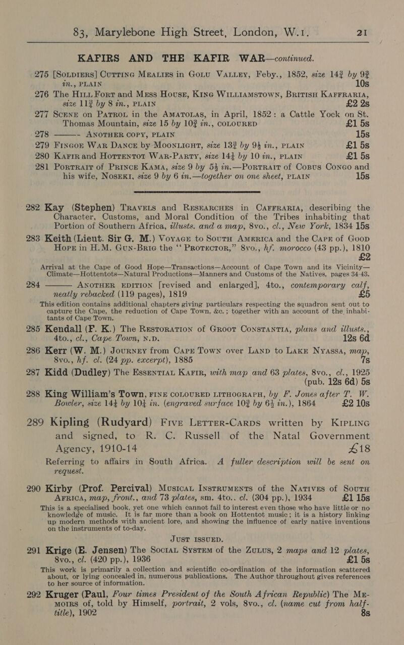 KAFIRS AND THE KAFIR WAR—continued. 275 [Sotprers] Cutting Mgaries in Gotu Vanuery, Feby., 1852, size 142 by 92  in., PLAIN 10s 276 The Hitu Fort and Msss Hovuss, Kine WILLIAMSTOWN, BRITISH KAFFRARIA, size 113 by 8 in., PLAIN £2 2s 277 ScENE on Patron in the AmaATonas, in April, 1852: a Cattle Yock on St. Thomas Mountain, size 15 by 102 in., COLOURED £1 5s 278 - ANOTHER COPY, PLAIN 15s 279 Fincok War Dance by Moon ient, szze 132 by 94 in., PLAIN £1 5s 280 Karrie and Horrentot WaAr-Parry, size 14} by 10 in., PLAIN £1 5s 281 Portrait of PRinck KAMA, size 9 by 54 2n.—PortrRait of Copus Coneo and his wife, NosEKI, s7ze 9 by 6 in.—together on one sheet, PLAIN 15s  282 Kay (Stephen) Travets and RESEARCHES in CAFFRARIA, describing the Character, Customs, and Moral Condition of the Tribes inhabiting that Portion of Southern Africa, lusts. and a map, 8vo., cl., New York, 1834 15s 283 Keith (Lieut. Sir G. M.) Vorace to Sourn Ammrica and the Carr of Goop Hops in H.M. Gun-Brie the ‘‘ Protector,” 8vo., hf. morocco (43 pp.), 1810 £2 Arrival at the Cape of Good Hope—Transactions—Account of Cape Town and its Vicinity— Climate—Hottentots—Natural Productions—Manners and Customs of the Natives, pages 34-43. ANOTHER EDITION [revised and enlarged], 4to., contemporary calf, neatly rebacked (119 pages), 1819 This edition contains additional chapters giving particulars respecting the squadron sent out to capture the Cape, the reduction of Cape Town, &amp;c.; together with an account of the inhabi- tants of Cape Town. 285 Kendall (F. K.) The Restoration of Groor Constantia, plans and illusts., 284  4to., cl., Cape Town, N.D. 12s 6d. 286 Kerr (W. M.) Journey from Carr Town over LAND to Lake Nyassa, map, 8vo., hf. cl. (24 pp. excerpt), 1885 7s 287 Kidd (Dudley) The Essentran Karir, with map and 63 plates, 8vo., cl., 1925 ~ (pub. 12s 6d) 5s 288 King William’s Town, FINE COLOURED LITHOGRAPH, by F. Jones after T. W. Bowler, size 144 by 104 in. (engraved surface 102 by 64 in.), 1864 £2 10s 289 Kipling (Rudyard) Five Lerrer-Carps written by KIPLING and signed, to R. C. Russell of the Natal Government Agency, 1910-14 418 Referring to affairs in South Africa. A fuller description will be sent on request. 290 Kirby (Prof. Percival) Musicat Instruments of the Natives of Sourn AFrica, map, front., and 73 plates, sm. 4to.. cl. (304 pp.), 1934 £1 15s This is a specialised book, yet one which cannot fail to interest even those who have little or no knowledge of music. It is far more than a book on Hottentot music; it is a history linking up modern methods with ancient lore, and showing the influence of early native inventions on the instruments of to-day. JUST ISSUED. 291 Krige (E. Jensen) The Soctan System of the ZuLus, 2 maps and 12 plates, 8vo., cl. (420 pp.), 1936 £1 5s This work is primarily a collection and scientific co-ordination of the information scattered about, or lying concealed in, numerous publications. The Author throughout gives references to her source of information. 292 Kruger (Paul, Your times President of the South African Republic) The Mz- morrs of, told by Himself, portrait, 2 vols, 8vo., cl. (name cut from half- tetle), 1902 8s