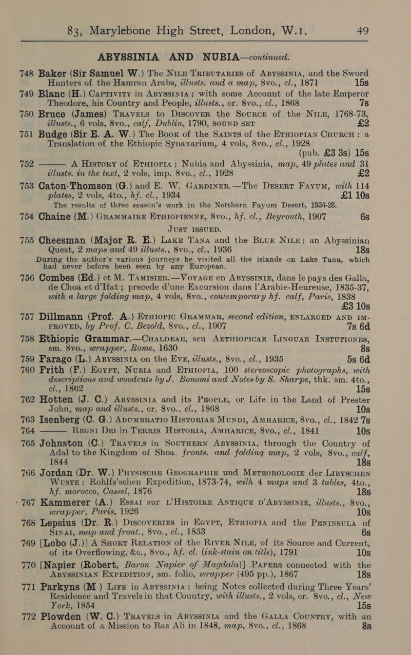 ABYSSINIA AND NUBIA—continued. 748 Baker (Sir Samuel W.) The Nizz Trisvurariss of ApyssinrA, and the Sword Hunters of the Hamran Arabs, zlusts. and a map, 8vo., cl., 1871 15s 749 Blanc (H.) Captivity in AByssIn1a; with some Account of the late Emperor Theodore, his Country and People, z/usts., cr. 8vo., cl., 1868 7s 750 Bruce (James) Travets to Discover the Source of the Nius, 1768-73, illusts., 6 vols, 8vo., calf, Dublin, 1790, SOUND SET £2 751 Budge (Sir E. A. W.) The Book of the Sarnts of the ErH1op1An CHURCH: a Translation of the Ethiopic Synaxarium, 4 vols, 8vo., cl., 1928 (pub. £3 3s) 15s A History of Eruior1a; Nubia and Abyssinia, map, 49 plates and 31 lusts. an the text, 2 vols, imp. 8vo., cl., 1928 753 Caton-Thomson (G.) and E. W. Garpinrer.—The Desert Fayum, with 114  752 plates, 2 vols, 4to., hf. cl., 1934 £1 10s The results of three season’s work in the Northern Fayum Desert, 1924-28. 754 Chaine (M.) Grammatre ErHiortEenne, 8vo., hf. cl., Beyrouth, 1907 6s JUST ISSUED. 755 Cheesman (Major R. E.) Laxe Tana and the Biugr NILE: an Abyssinian Quest, 2 maps and 49 allusts., 8vo., cl., 1936 ' 18s During the author’s various journeys he visited all the islands on Lake Tana, which had never before been seen by any European. 756 Combes (Ed.) et M. Tamtstrr.—VoyaceE en AByssINIg, dans le pays des Galla, de Choa et d’Ifat ; precede d’une Excursion dans |’Arabie-Heureuse, 1835-37, with a large folding map, 4 vols, 8vo., contemporary hf. calf, Paris, 1838 £3 10s 757 Dillmann (Prof. A.) Ersiopic GRAMMAR, second edition, ENLARGED AND IM- PROVED, by Prof. C. Bezold, 8vo., cl., 1907 7s 6d 758 Ethiopic Grammar.—CuaLpkEAz, seu AETHIOPICAE LINGUAE INSTUTIONES, sm. 8vo., wrapper, Rome, 1630 8s 759 Farago (L.) Apyssry1A on the EvE, zllusts., 8vo., cl., 1935 5s 6d 760 Frith (F.) Eeypr, Nusra and Erstopria, 100 stereoscopic photographs, with descriptions and woodcuts by J. Bonomi and Notes by S. Sharpe, thk. sm. 4to.,  cl., 1862 15s 762 Hotten (J. C.) AsyssriniA and its Propie, or Life in the Land of Prester John, map and tllusts., cr. 8vo., cl., 1868 10s 763 Isenberg (C. G.) ApumBratio Histor1ak Munp1, AMHARICE, 8vo., cl., 1842 7s 764 Reent Det in Terris Historta, AMHARICE, 8vo., cl., 1841 10s 765 Johnston (C.) Travers in SoutHerN Asysstnia, through the Country of Adal to the Kingdom of Shoa, fronts. and folding map, 2 vols, 8vo., calf, 1844 18s. 766 Jordan (Dr. W.) PuysiscHe GEOGRAPHIE und MergoroLoaig der LipyscHEN WustTE: Rohlfs’schen Expedition, 1873-74, wilh 4 maps and 3 tables, 4to., hf. morocco, Cassel, 1876 18s -767 Kammerer (A.) Essai sur L’Historrp ANTIQUE D’ABYSSINIE, tlusts., 8vo., wrapper, Paris, 1926 10s 768 Lepsius (Dr. R.) Discoveries in Ecypr, Erstoria and the Peninsuna of Sinal, map and front., 8vo., cl., 1853 6s 769 [Lobo (J.)] A SHort Revation of the River Nig, of its Source and Current, of its Overflowing, &amp;c., 8vo., hf. cl. (tnk-stain on title), 1791 10s 770 [Napier (Robert, Baron Napier of Magdala)] Papers connected with the ABYSSINIAN EXPEDITION, sm. folio, wrapper (495 pp.), 1867 18s 771 Parkyns (M_) Lire in Apysstnta: being Notes collected during Three Years’ Residence and Travelsin that Country, with dlusts., 2 vols, cr. 8vo., cl., New York, 1854 15s 772 Plowden (W. C.) Travers in Apysstnta and the GALLA Country, with an Account of a Mission to Ras Ali in 1848, map, 8vo., cl., 1868 8s.