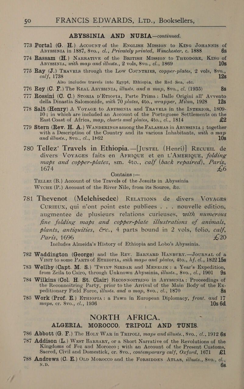 ABYSSINIA AND NUBIA—continued. 773 Portal (G. H.) Accountof the Eneiisu Mission to King JoHANNIS of ABYSSINIA in 1887, 8vo., cl., Privately printed, Winchester, c. 1888 6s 774 Rassam (H.) Narrative of the British Missron to THEODORE, Kine of ABYSSINIA, with map and illusts., 2 vols, 8vo., cl., 1869 10s 775 Ray (J.) Travets through the Low CotuntRrRtiks, copper-plates, 2 vols, 8vo., calf, 1738 12s Also includes travels into Egypt, Ethiopia, the Red. Sea, etc. 776 Rey (C. F.) The Rua Apyssin1ua, lusts. and a map, 8vo., cl. (1935) 8s 777 Rossini (C. C.) Srorta p’Erior1a, Parte Prima: Dalle Origini all’ Avvento della Dinastia Salomonide, with 70 plates, 4to., wrapper, Milan, 1928 12s 778 Salt (Henry) A VoyacsE to AnyssiINIA and TRAVELS in the InTERIOR, 1809- 10; in which are included an Account of the Portuguese Settlements on the East Coast of Africa, map, churts and plates, 4to., cl., 1814 £2 779 Stern (Rev. H. A.) WanprERiInGs among the FaLaswas in AByssINiA ; together with a Description of the Country and its various Inhabitants, with a map and illusts., 8vo., cl., 1&amp;62 10s 780 Tellez’ Travels in Ethiopia.—|Jusre. (Henri)] Recugm de divers VoyaGeEs faits en AFRIQUE et en L’AMERIQUE, folding maps and copper-plates, sm. 4to., calf (back repaired), Parts, 1674 £6 Contains :— TELLEZ (B.) Account of the Travels of the Jesuits in Abyssinia WycuHe (P.) Account of the River Nile, from its Source, &amp;e. 781 Thevenot (Melchisedec) Rerations de divers VoyAGEs CURIEUX, qui n’ont point este publiees . . . nouvelle edition, augmentee de plusieurs relations curieuses, wzth numerous jine folding maps and copper-plate illustrations of animals, plants, antiquities, €~c., 4 parts bound in 2 vols, folio, calf, Parts, 1696 #20 Includes Almeida’s History of Ethiopia and Lobo’s Abyssinia. 782 Waddington (George) and the Rev. Barnard HAnBuRY.—JOURNAL of a Visit to some Partsof EtHropra, with maps and plates, 4to., hf. cl., 1822158 783 Wellby (Capt. M. S.) ’Twixt Strpar and MENeELIK: a Year’s Expedition, from Zeila to Cairo, through Unknown Abyssinia, zJusts., 8vo., cl., 1901 9s. 784 Wilkins (Col. H. St. Clair) Reconnorrrine in Asyssrnta: Proceedings of the Reconnoitring Party, prior to the Arrival of the Main Body of the Ex- peditionary Field Force, clusts. and a map, 8vo., cl., 1870 8s 785 Work (Prof. E.) Eruiopra: a Pawn in European Diplomacy, front. and 17 maps, cr. 8vo., cl., 1936 . 10s 6d. NORTH AFRICA, : ALGERIA, MOROCCO, TRIPOLI AND TUN IS. 786 Abbott (G. F.) The Hoty War in Tripout, maps and illusts., 8vo.; cl., 1912 6s 787 Addison (L.) West Barsary, or a Short Narrative of the Revolutions of the Kingdoms of Fez and Morocco; with an Account of the Present Customs, Sacred, Civil and Domestick, cr. 8vo., contemporary calf, Oxford, 1671 £1 788 Andrews (C. E.) OLp Morocco and the Forsippen Arwas, illusts., 8vo., cl., N.D. 6s.