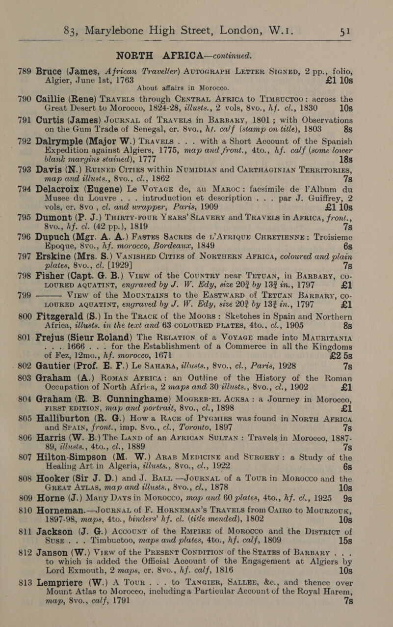  NORTH AFRICA—continued. 789 Bruce (James, African Traveller) AUTOGRAPH LETTER SIGNED, 2 pp., folio, Algier, June Ist, 1763 £1 10s About affairs in Morocco. 790 Caillie (Rene) Travets through CenrrRaL AFRica to Timeucroo: across the Great Desert to Morocco, 1824-28, clusts., 2 vols, 8vo., hf. cl., 1830 10s 791 Curtis (James) JournaL of TRAVELS in BarBaky, 1801; with Observations  on the Gum Trade of Senegal, cr. 8vo., hf. calf (stamp on tetle), 1803 8s 792 Dalrymple (Major W.) Travets . . . with a Short Account of the Spanish ; Expedition against Algiers, 1775, map and front., 4to., hf. calf (some lower blank margins stained), 1777 18s 793 Davis (N.) Rurnep Citi&amp;s within NumMIDIAN and CARTHAGINIAN TERRITORIES, map and tllusts., 8vo., cl., 1862 7s 794 Delacroix (Bugene) Le Voyacr de, au Maroc: facsimile de l’Album du Musee du Louvre . . . introduction et description . . . par J. Guiffrey, 2 vols, cr. 8vo , cl. and wrapper, Paris, 1909 £1 10s 795 Dumont (P. J.) Turrty-rour YEARS’ SLAVERY and TRAVELS in AFRICA, front., 8vo., hf. cl. (42 pp.), 1819 7s 796 Dupuch (Mgr. A. A.) Fastus Sacres de L’ AFRIQUE CHRETIENNE: Troisieme Epoque, 8vo., Af. morocco, Bordeaux, 1849 6s 797 Erskine (Mrs. 8.) VANnIsHED Citres of Norturrn AFrica, coloured and plain plates, 8vo., cl. [1929] 7s 798 Fisher (Capt. G. B.) View of the Country near TeTuan, in BAarBaRy, Co- LOURED AQUATINT, engraved by J. W. Edy, size 202 by 132 in., 1797 £1 799 View of the Mountains to the Eastwarp of Tretuan Barsary, co- LOURED AQUATINT, engraved by J. W. Edy, size 202 by 132 in., 1797 £1 800 Fitzgerald (S.) In the Track of the Moors: Sketches in Spain and Northern Africa, tllusts. in the text and 63 COLOURED PLATES, 4to., cl., 1905 8s 801 Frejus (Sieur cea The RELATION of a VOYAGE made into MAURITANIA for the Establishment of a Commerce in all the Kingdoms of Fez, 12mo., hf. morocco, 1671 £2 5s 802 Gautier (Prof. E. F.) Le Samara, ¢/usts., 8vo., cl., Paris, 1928 7s 803 Graham (A.) Roman Arrica: an Outline of the History of the Roman Occupation of North Africa, 2 maps and 30 allusts., 8vo., cl., 1902 £1 804 Graham (R. B. Cunninghame) Moeres-EL Acksa: a Journey in Morocco, FIRST EDITION, map and portrait, 8vo., cl., 1898 £1 805 Halliburton (R. G.) How a Race of Pyeamtes was found in NortH AFRICA and Spain, front., imp. 8vo., cl., Toronto, 1897 7s 806 Harris (W. B.) The Lanp of an Arrican SULTAN: Travels in Morocco, 1887- 89, alusis., 4to., cl., 1889 7s 807 Hilton-Simpson (M. W.) Aras Mepicine and Surcrery: a Study of the Healing Art in Algeria, zlusts., 8vo., cl., 1922 6s 808 Hooker (Sir J. D.) and J. Barn —Journat of a Tour in Morocco and the GREAT ATLAS, map and illusts., 8vo., cl., 1878 10s 809 Horne (J.) Many Days in Morocco, map and 60 plates, 4to., hf. cl., 1925 9g 810 Horneman.—Journat of F. HoRNEMAN’s TRAVELS from Carro to Mourzouk, 1897-98, maps, 4to., binders’ hf. cl. (title mended), 1802 10s 811 Jackson (J. G.) Account of the Empire of Morocco and the District of Suse... Timbuctoo, maps and plates, 4to., hf. calf, 1809 15s 812 Janson (W. ) View of the PRESENT ConpiITION of the Statss of BARBARY . to which is added the Official Account of the Engagement at Algiers by Lord Exmouth, 2 maps, cr. 8vo., hf. calf, 1816 10s 813 Lempriere (W.) A Tour... to TanerER, SALLEE, &amp;c., and thence over Mount Atlas to Morocco, including a Particular Account of the Royal Harem, map, 8vo., calf, 1791 7s