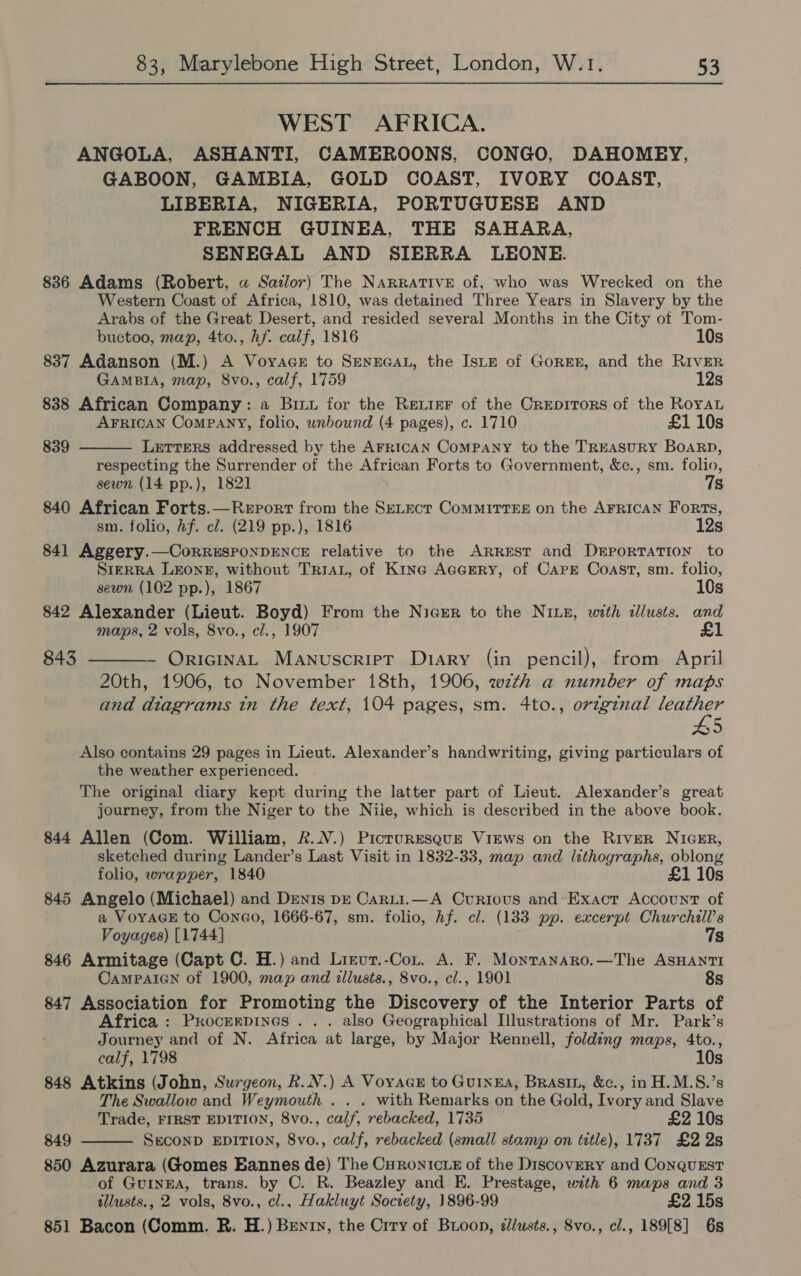 WEST AFRICA. ANGOLA, ASHANTI, CAMEROONS, CONGO, DAHOMEY, GABOON, GAMBIA, GOLD COAST, IVORY COAST, LIBERIA, NIGERIA, PORTUGUESE AND FRENCH GUINEA, THE SAHARA, SENEGAL AND SIERRA LEONE. 836 Adams (Robert, «a Sazlor) The NARRATIVE of, who was Wrecked on the Western Coast of Africa, 1810, was detained Three Years in Slavery by the Arabs of the Great Desert, and resided several Months in the City of Tom-  buctoo, map, 4to., hf. calf, 1816 10s 837 Adanson (M.) A Voyace to SENEGAL, the IstE of GorEE, and the RIvER GAMBIA, map, 8vo., calf, 1759 12s 838 African Company: a Bit for the Retirr of the Creprrors of the Royau AFRICAN Company, folio, wnbound (4 pages), c. 1710 £1 10s 839 Letters addressed by the AFRICAN ComPANY to the TREASURY BOARD, respecting the Surrender of the African Forts to Government, &amp;c., sm. folio, sewn (14 pp.), 1821 7s 840 African Forts.—Report from the SeLEct ComMMITTEE on the AFRICAN Forts, sm. folio, hf. cl. (219 pp.), 1816 12s 841 Aggery.—CorRRESPONDENCE relative to the Arrest and Deportation to SIERRA LEONE, without TRIAL, of Ktne Acarry, of Cape Coast, sm. folio, sewn (102 pp.), 1867 10s 842 Alexander (Lieut. Boyd) From the Nicrr to the NILE, with illusts. and maps, 2 vols, 8vo., cl., 1907  843 - OricinaL Manuscript Diary (in pencil), from April 20th, 1906, to November 18th, 1906, wzth a number of maps and diagrams tn the text, 104 pages, sm. 4to., original leather 45 Also contains 29 pages in Lieut. Alexander’s handwriting, giving particulars of the weather experienced. The original diary kept during the latter part of Lieut. Alexander’s great journey, from the Niger to the Nile, which is described in the above book. 844 Allen (Com. William, 2...) Picruresgue Views on the River NIGER, sketched during Lander’s Last Visit in 1832-33, map and lithographs, oblong folio, wrapper, 1840 £1 10s 845 Angelo (Michael) and Denis pr Carti.—A Curious and-Exacr Account of a VoyaGE to ConcGo, 1666-67, sm. folio, hf. cl. (133 pp. excerpt Churchill’s Voyages) [1744] 7s 846 Armitage (Capt C. H.) and Lrrut.-Cont. A. F. Monranaro.—The ASHANTI CAMPAIGN of 1900, map and illusts., 8vo., cl., 1901 8s 847 Association for Promoting the Discovery of the Interior Parts of Africa : Procerpines . . . also Geographical Illustrations of Mr. Park’s Journey and of N. Africa at large, by Major Rennell, folding maps, 4to., calf, 1798 10s 848 Atkins (John, Surgeon, R.N.) A VoyacE to Gunga, Brasin, &amp;c., in H.M.S.’s The Swallow and Weymouth . . . with Remarks on the Gold, Ivory and Slave Trade, FIRST EDITION, 8vo., calf, rebacked, 1735 £2 10s 849 SECOND EDITION, 8vo., calf, rebacked (small stamp on title), 1737 £2 2s 850 Azurara (Gomes EBannes de) The Curonictz of the Discovery and ConquEst of GUINEA, trans. by C. R. Beazley and E. Prestage, with 6 maps and 3 illusts., 2 vols, 8vo., cl., Hakluyt Society, 1896-99 £2 15s 851 Bacon (Comm. R. H.) Bentry, the Crry of Buoon, élusts., Svo., cl., 189[8] 6s 