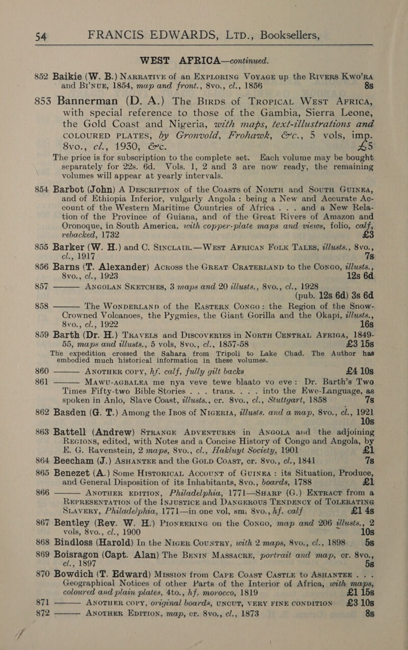 WEST AFRICA—continued. 852 Baikie (W. B.) Narrative of an ExpLorinc VoyaGeE up the Rivers Kwo’Ra and Br’nug, 1854, map and front., 8vo., cl., 1856 8s 853 Bannerman (D. A.) The Birps of TropicaL West AFRICA, with special reference to those of the Gambia, Sierra Leone, the Gold Coast and Nigeria, wzth maps, text-tllustrations and COLOURED PLATES, by Gronvold, Frohawk, &amp;c., 5 vols, imp. 8vo., cl., 1930, Gc. #5 The price is for subscription to the complete set. Hach volume may be bought separately for 22s. 6d. Vols. 1, 2 and 3 are now ready, the remaining volumes will appear at yearly intervals. 854 Barbot (John) A Description of the Coasts of NorrH and Sourn Gunna, and of Ethiopia Inferior, vulgarly Angola: being a New and Accurate Ac- count of the Western Maritime Countries of Africa. . . and a New Rela- tion of the Province of Guiana, and of the Great Rivers of Amazon and Oronoque, in South America, with copper-plate maps and views, folio, calf, rebacked, 1732 855 Barker (W. H.) and C. Stxcuatr.—West AFRICAN FoiK TALES, dllusts., 8vo.,   cl., 1917 7s 856 Barns (T. Alexander) Across the GREAT CRATERLAND to the Coneo, dllusts., 8vo., cl., 1923 12s 6d 857 ANGOLAN SKETCHES, 3 maps and 20 allusts., 8vo., cl., 1928 (pub. 12s 6d) 3s 6d 858 The WonpDERLAND of the EAsteRN Conco: the Region of the Snow- Crowned Volcanoes, the Pygmies, the Giant Gorilla and the Okapi, <llusts., 8vo., cl., 1922 16s 859 Barth (Dr. H.) Travets and Discovertes in NortH CENTRAL AFRIGA, 1849- 55, maps and illusts., 5 vols, 8vo., cl., 1857-58 £3 15s The expedition crossed the Sahara from Tripoli to Lake Chad. The Author has embodied much historical information in these volumes.   860 ANOTHER Copy, hf. calf, fully gilt backs £4 10s 861 MAWU-AGBALEA me nya veve tewe blaato vo eve: Dr. Barth’s Two Times Fifty-two Bible Stories . . . trans. . . . into the Ewe-Language, as spoken in Anlo, Slave Coast, z/usts., er. 8vo., cl., Stuttgart, 1858 862 Basden (G. T.) Among the Izos of Nigeria, illusts. and a map, 8vo., cl., ne 10s 863 Battell (Andrew) Srraner ADVENTURES in ANGOLA and the adjoining Recrons, edited, with Notes and a Concise History of Congo and Angola, by E. G. Ravenstein, 2 maps, 8vo., cl., Hakluyt Society, 1901 £1 864 Beecham (J.) ASHANTEE and the Goup Coast, cr. 8vo., c/., 1841 7s 865 Benezet (A.) Some HistoricaL Account of GuINEA: its Situation, Produce, and General Disposition of its Inhabitants, 8vo., boards, 1788 £1  866 ANOTHER EDITION, Philadelphia, 1771—Suarp (G.) Exrractr from a REPRESENTATION of the [NgusTICE and Danerrous TENDENCY of TOLERATING SLAVERY, Philadelphia, 1771—in one vol, sm, 8vo., Af. calf £1 4s 867 Bentley (Rev. W. H.) PiornERine on the Congo, map and 206 tllusts., 2 vols, 8vo., cl., 1900 10s 868 Bindloss (Harold) In the Nicer Country, with 2 maps, 8vo., cl., 1898 5s 869 Boisragon (Capt. Alan) The Benry Massacre, portrait and map, cr. 8vo., cl., 1897 58 870 Bowdich (T. Edward) Mission from Carr Coast OastLe to ASHANTEE.. . Geographical Notices of other Parts of the Interior of Africa, with maps, coloured and plain plates, 4to., hf. morocco, 1819 £1 15s ANOTHER COPY, original boards, UNCUT, VERY FINE CONDITION £3 10s ANOTHER EDITION, map, cr. 8vo., cl., 1873 8s 871 872  