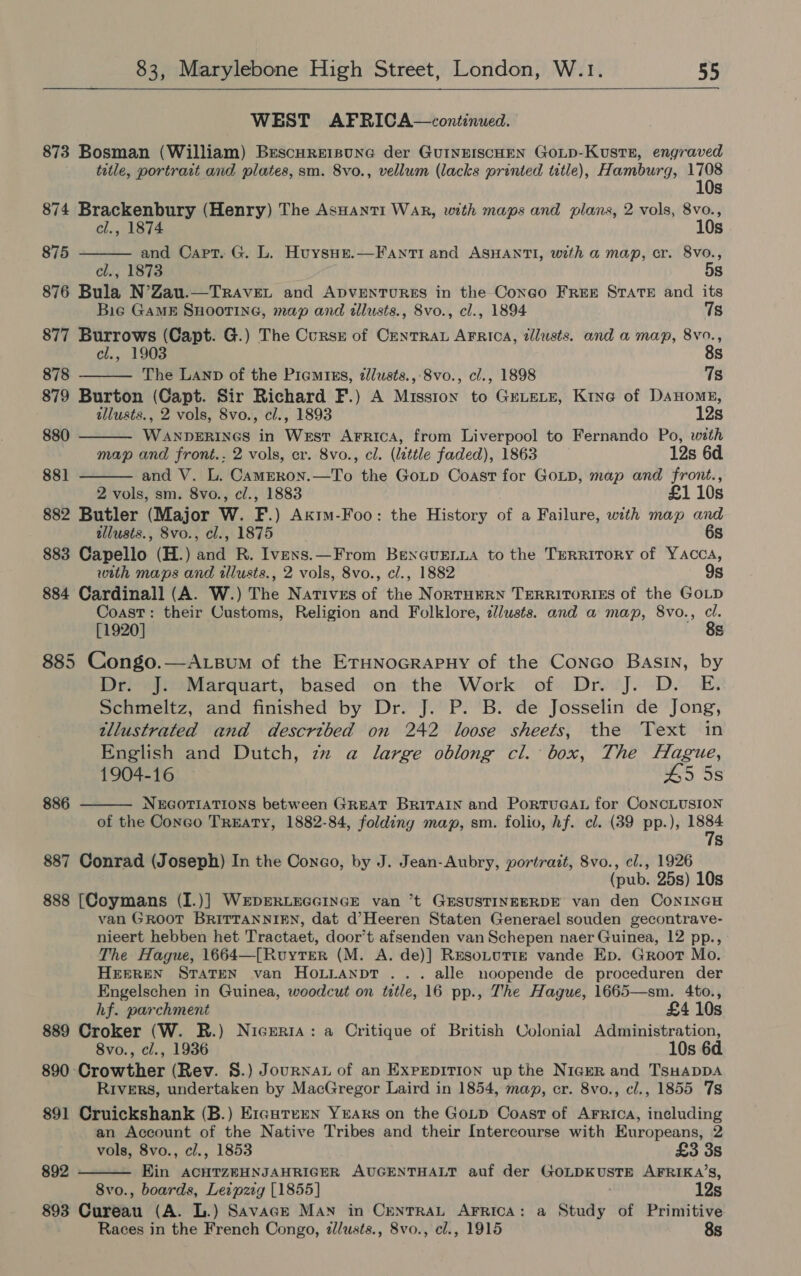  WEST AFRICA—continued. 873 Bosman (William) Brscureisune der GuUINEISCHEN GoLD-KustE, engraved title, portrait and plates, sm. 8vo., vellum (lacks printed title), Hamburg, 1708 10s 874 Brackenbury (Henry) The AsHanti War, with maps and plans, 2 vols, 8vo.,     el., 1874 10s 875 and Capt. G. L. Huysue.—Fanti and ASHANTI, with a map, cr. 8vo., cl., 1873 5s 876 Bula N’Zau.—TRAvEL and ADVENTURES in the Congo FREE STATE and its Bie GaME SHOOTING, map and illusts., 8vo., cl., 1894 7s 877 Burrows (Capt. G.) The Cursz of Centra AFrica, tllusts. and a map, 8vo., cl., 1903 8s 878 The Lanp of the Piemriss, zlusts., 8vo., cl., 1898 7s 879 Burton (Capt. Sir Richard F.) A Missiox to GeLeLE, Kine of Danone, tllusts., 2 vols, 8vo., cl., 1893 12s 880 Wimmiied in Wakir Arrica, from Liverpool to Fernando Po, with map and front.. 2 vols, cr. 8vo., cl. (Little faded), 1863 12s 6d 881 and V. L. Camgeron.—To the Gotp Coast for GoLD, map and front., 2 vols, sm. 8vo., cl., 1883 £1 10s 882 Butler (Major W. F. ) Akim-Foo: the History he a Failure, with map and tllusts., 8vo., cl., 1875 6s 883 Capello (H.) and R. Ivexs.—From BenxGuEennia to the Territory of Yacca, with maps and illusts., 2 vols, 8vo., cl., 1882 9s 884 Cardinall (A. W.) The Natives of the NorTHERN TERRITORIES of the GOLD Coast: their Customs, Religion and Folklore, lusts. and a map, 8vo., cl. [1920] 885 Congo.—A.tsum of the ETHNoGRAPHY of the Conco Basin, by Dr. J. Marquart, based on the Work of Dr. J. D. E. Schmeltz, and finished by Dr. J. P. B. de Josselin de Jong, tllustrated and described on 242 loose sheets, the Text in English and Dutch, zz a large oblong cl. box, The Hague, 1904-16 45 5s NEGOTIATIONS between GREAT BRITAIN and PortuGAL for CoNncLUSION of the Conco TrEaty, 1882-84, folding map, sm. folio, hf. cl. (39 pp.), mers Ss 886  887 Conrad (Joseph) In the Conco, by J. Jean-Aubry, portrait, 8vo., cl., 1926 (pub. 25s) 10s 888 [Coymans (I.)] WEDERLEGGINGE van ’t GESUSTINEERDE van den CoNINGH van Groot BRITTANNIEN, dat d’Heeren Staten Generael souden gecontrave- nieert hebben het Tractaet, door’t afsenden van Schepen naer Guinea, 12 pp., The Hague, 1664—[RuytTer (M. A. de)] ResoLutTige vande Ep. Groot Mo. HEEREN STATEN van HOLLANDT ... alle noopende de proceduren der Engelschen in Guinea, woodcut on title, 16 pp., The Hague, 1665—sm. 4to., hf. parchment £4 10s 889 Croker (W. R.) Nigeria: a Critique of British Colonial Administration, 8vo., cl., 1936 10s 6d 890 Crowther (Rev. S.) Journal of an ExpEDITION up the Niger and TsHapDA Rivers, undertaken by MacGregor Laird in 1854, map, cr. 8vo., cl., 1855 7s 891 Cruickshank (B.) E1cutemn Yrars on the Goitp Coast of Arrica, including an Account of the Native Tribes and their Intercourse with Europeans, 2  vols, 8vo., cl., 1853 £3 3s 892 Ein ACHTZEHNJAHRIGER AUGENTHALT auf der GOLDKUSTE AFRIKA’S, 8vo., boards, Leipzig [1855] 12s 893 Cureau (A. L.) Savace Man in CrenTRAL AFRICA: a Study of Primitive Races in the French Congo, dlusts., 8vo., cl., 1915 8s