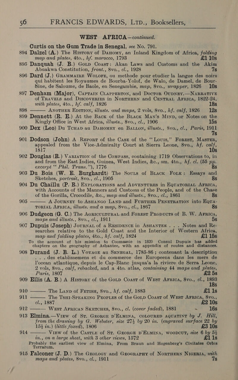 WEST AFRICA — continued. Curtis on the Gum Trade in Senegal, see No. 791. 894 Dalzel (A.) The History of Danomy, an Inland Kingdom of Africa, folding map and plates, 4to., hf. morocco, 1793 £1 10s 895 Danquah (J. B.) Gotp Coast: Akan Laws and Customs and the Akim Abuakwa Constitution, front., 8vo., cl., 1928 7s 896 Dard (J.) GRAMMAIRE WOLOFE, ou methode pour etudier la langue des noirs qui habitent les Royaumes de Bourba-Yolof, de Walo, de Damel, de Bour- Sine, de Saloume, de Baole, en Senegambie, map, 8vo., wrapper, 1826 10s 897 Denham (Major), Caprain CLaprerton, and Docror OupNEY.—NARRATIVE of TRAVELS and DiscovERIES in NORTHERN and CENTRAL AFRICA, 1822-24, with plates, 4to., hf. calf, 1826 18s 898 ANOTHER EpITI0n, illusts. and maps, 2 vols, 8vo., hf. calf, 1826 12s 899 Dennett (R. E.) At the Back of the BLack Man’s Minp, or Notes on the Kingly Office in West Africa, zJlusts., 8vo., cl., 1906 15s 900 Dex (Leo) Du Tcuap au Danomry en BALLon, dlusts., 8vo., cl., Paris, ee Ss 901 Dodson (John) A Report of the Cass of the ‘‘ Louis,” Forest, MASTER, - appealed from the Vice-Admiralty Court at Sierra Leone, 8vo., hf. calf, 1817 10s 902 Douglas (R.) Variation of the Compass, containing 1719 Observations to, in and from the East Indies, Guinea, West Indies, &amp;c., sm. 4to., Af. cl. (55 pp.  excerpt ‘* Phil. Trans.’’), 1776 8s 903 Du Bois (W. E. Burghardt) The Sovts of Brack Foutk: Essays and Sketches, portratt, 8vo., cl., 1905 8s 904 Du Chaillu (P. B.) Expiorations and ADVENTURES in EQUATORIAL AFRICA, with Accounts of the Manners and Customs of the People, and of the Chase  of the Gorilla, Crocodile, &amp;c., map and illusts., 8vo., cl., 1861 8s 905 A JouRNEY to ASHANGO LAND and FURTHER PENETRATION into Equa- TORIAL AFRICA, dllusts. and a map, 8vo., cl., 1867 8s 906 Dudgeon (G. C.) The AcricuLTURAL and Forrest Propucts of B. W. Arrica, maps and illusts., 8vo., cl., 1911 5s 907 Dupuis (Joseph) JournaL of a RESIDENCE in ASHANTEK . . . Notes and Re- searches relative to the Gold Coast and the Interior of Western Africa, map and folding plates, 4to., hf. calf, 1824 £1 15s To the account of his mission to Coomassie in 1820 Consul Dupuis has added chapters on the geography of Ashantee, with an appendix of routes and distances. 908 Durand (J. B. L.) Voyage au SrnecaL, 1785-86 ; contenant la description des etablissemens et Gu commerce des Kuropeens dans les mers de Vocean atlantique, depuis le Cap-Blanc jusqua’a la riviere de Serra Leone, 2 vols, 8vo., calf, rebacked, and a 4to. atlas, containing 44 maps and plates,   Paris, 1807 £2 5s 909 Ellis (A. B.) A Hisrory of the Gotp Coast of West Arrica, 8vo., cl., Ss 910 The Lanp of Fetisu, 8vo., hf. calf, 1883 £11s 911 The Tsu1-SPEAKING PEoPLEs of the Gop Coast of West AFRICA, 8vo., cl., 1887 £2 10s 912 — West AFRICAN SKETCHES, 8vo., cl. (cover faded), 1881 = 16s  913 Elmina.—View of Sr. GrorGEe D’ELMINA, COLOURED AQUATINT by J. Ail, from the drawing by G. Webster, size 274 by 20 in. (engraved surface 22 by 154 in.) (little foxed), 1806 ' £310s — Virw of the Castix of St. Grorce D’ELMINA, woopcutT, size 6 by 54 in., on a large sheet, with 3 other views, 1572 £1i1s Probably the earliest view of Elmina, From Braun and Hogenberg’s Civitates Orbis Terrarum, 914  915 Falconer (J. D.) The Grotoay and Groarapuy of NorTHERN NIGERIA, with maps and plates, 8vo., cl., 1911 7s