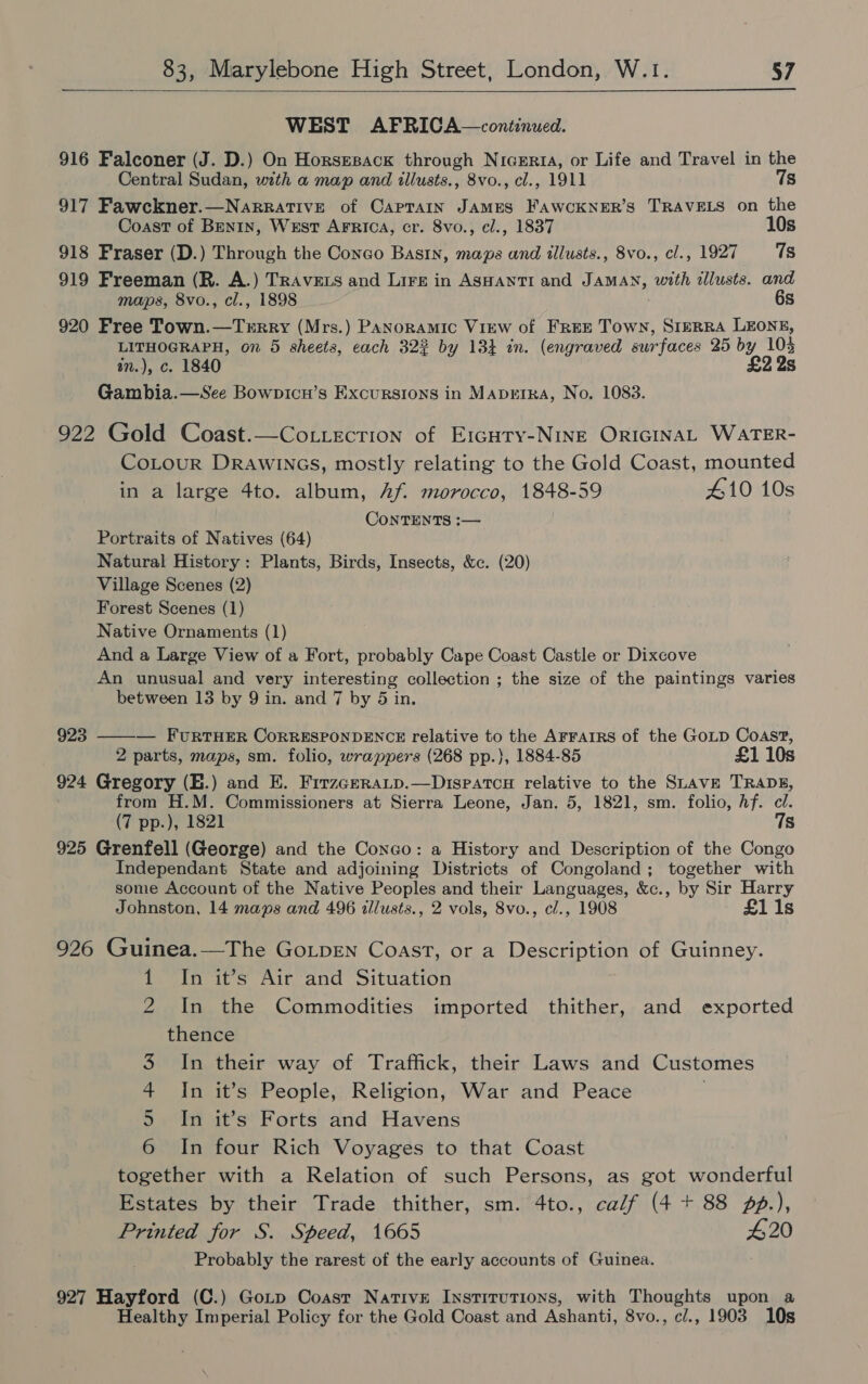  WEST AFRICA—continued. 916 Falconer (J. D.) On Horsesack through Nicerta, or Life and Travel in the Central Sudan, with a map and illusts., 8vo., cl., 1911 7s 917 Fawckner.—NarraTiveE of Caprain JAMES FAWCKNER’S TRAVELS on the Coast of Benin, West ArFrica, cr. 8vo., ¢l., 1837 10s 918 Fraser (D.) Through the Congo Basin, maps and illusts., 8vo., cl., 1927 7s 919 Freeman (R. A.) TRAVELS and Lire in Aswanti and JAMAN, with allusts. and maps, 8vo., cl., 1898 6s 920 Free Town.—Terrry (Mrs.) Panoramic View of FREE Town, SIERRA LEONE, LITHOGRAPH, on 5 sheets, each 322 by 13} in. (engraved surfaces 25 by 103 on.), c. 1840 £2 2s Gambia.—See Bowpicn’s Excursions in Maprtra, No. 1083. 922 Gold Coast.—Co.tecrion of E1cury-NINE ORIGINAL WATER- CoLour DRaAwiInGs, mostly relating to the Gold Coast, mounted in a large 4to. album, Af morocco, 1848-59 #10 10s CONTENTS :— Portraits of Natives (64) Natural History: Plants, Birds, Insects, &amp;c. (20) Village Scenes (2) Forest Scenes (1) Native Ornaments (1) And a Large View of a Fort, probably Cape Coast Castle or Dixcove An unusual and very interesting collection ; the size of the paintings varies between 13 by 9 in. and 7 by 5 in. 923 ——-— FURTHER CORRESPONDENCE relative to the AFFAIRS of the GoLp Coast, 2 parts, maps, sm. folio, wrappers (268 pp.), 1884-85 £1 10s 924 Gregory (E.) and E. Firzceratp.—Dispatcu relative to the SLAVE TRADE, from H.M. Commissioners at Sierra Leone, Jan. 5, 1821, sm. folio, hf. cl. (7 pp.), 1821 7s 925 Grenfell (George) and the Conco: a History and Description of the Congo Independant State and adjoining Districts of Congoland; together with some Account of the Native Peoples and their Languages, &amp;c., by Sir Harry Johnston, 14 maps and 496 illusts., 2 vols, 8vo., cl., 1908 £11s 926 Guinea.—The GoLpENn Coast, or a Description of Guinney. 1 In it’s Air and Situation 2 In the Commodities imported thither, and exported thence 3 In their way of Traffick, their Laws and Customes 4 In it’s People, Religion, War and Peace 5 In it’s Forts and Havens 6 In four Rich Voyages to that Coast together with a Relation of such Persons, as got wonderful Estates by their Trade thither, sm. 4to., calf (4 + 88 pp.), Printed for S. Speed, 1665 #20 Probably the rarest of the early accounts of Guinea. 927 Hayford (C.) Gotp Coast Native Institutions, with Thoughts upon a Healthy Imperial Policy for the Gold Coast and Ashanti, 8vo., c/., 1903 10s