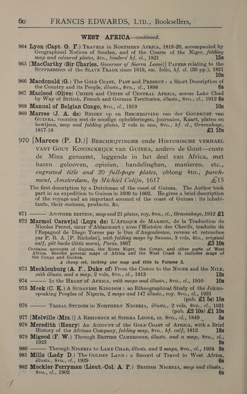 WEST AFRICA—continued. 964 Lyon (Capt. G. F.) Travers in Nortuern Arrica, 1818-20, accompanied by Geographical Notices of Soudan, and of the Course of the Niger, folding map and coloured plates, 4to., binders’ hf. cl., 1821 15s 965 [MacCarthy (Sir Charles, repens of Kips Leone)] Parurs relating to the SUPPRESSION of the SLAVE TRADE since 1819, sm. folio, hf. cl. (30 pp.), nT: Ss 966 Macdonald (G.) The Goip Coast, Past and Present: a Short Description of the Country and its People, c/usts., 8vo., cl., 1898 6s 967 Macleod (Olive) Curers and Crries of CentraL AFRICA, across Lake Chad by Way of British, French and German Territories, ¢/Jwsts., 8vo., cl., 1912 6s 968 Manual of Belgian Congo, 8vo., c/., 1919 10s 969 Marree (J. A. de) Reizen op en BrEscHRIJvING van. der GoUDKUST van GUINEA, voorzien met de noodige ophelderingen, journalen, Kaart, platen en bewijzen, map and folding plates, 2 vols in one, 8vo., hf. cl., Gravenhage, 1817-18 £1 10s 970 [Marees (P. D.)] BescuriyvincHE ende HisToRISCHE VERHAEL VANT GOUT KONINCKRIJCK van GUINEA, anders de Gout—custe de Mina genaemt, leggende in het deel van Africa, met haren gelooven, opinien, handelinghen, manieren, etc., engraved title and 20 full-page plates, oblong 4to., parch- ment, Amsterdam, by Michiel Colzjn, 1617 #15 The first description by a Dutchman of the coast of Guinea. The Author took part in an expedition to Guinea in 1600 to 1602. He gives a brief description of the voyage and an important account of the coast of Guinea : its inhabi- tants, their customs, products, &amp;c. 971 ——— ANOTHER EDITION, map and 21 plates, roy. 8vo., cl., Gravenhage, 1912 £1 972 Marmol Caravjal (Luys de) L’Arriqur de Marmot, de la Traduction de Nicolas Perrot, sieur d’Ablancourt ; avec l’Histoire des Cherifs, traduite de Espagnol de Diego Torres par le Duc d’Angoulesme, reveue et retouchee par P. R. A. [P. Richelet], with folding maps by Sanson, 3 vols, 4to., oreginal calf, gilt backs (little worn), Paris, 1667 £3 10s Contains accounts of Guinea, the River Niger, the Congo, and other parts of West Africa. Besides general maps of Africa and the West Coast it includes maps of the Congo and Guinea. A cheap set, lacking one map and title to Volume 3. 973 Mecklenburg (A. F., Duke of) From the Conco to the NieER and the Nig, with illusts. and a map, 2 vols, 8vo., cl., 1913 12s 974 In the Heart of AFRICA, with maps and illusts., 8vo., cl., 1910 10s 975 Meek (C. K.) A SupanrsE Kinepom : an Ethnographical Study of the Jukun- speaking Peoples of Nigeria, 2 maps and 147 illusts., roy. 8vo., cl., 1931 (pub. ‘£1 5s) 15s TRIBAL STUDIES in NORTHERN NIGERIA, 2//usts., 2 vols, 8vo., cl., 1931 (pub. £2 10s) £1 10s 977 [Melville (Mrs.)] A Restpence at StmrrA LEONE, cr. 8vo., cl., 1849 _ 5s 978 Meredith (Henry) An Account of the Gop Coast of AFRIcA, with a Brief  976  History of the African Company, folding map, 8vo., hf. calf, 1812 18s 979 Migeod (F. W.) Through British CAmERoons, tllusts. and a map, 8vo., cl., 1925 9s 980 ——— Through Nigeria to LAKE CHab, dlusts. and 2 maps, 8vo., cl., 1924 9s 981 Mills (Lady D.) The Gotpen Lanp: a Record of Travel in West Africa, tllusts., 8vo., cl., 1929 6s 982 Mockler-Ferryman (Lieut.-Col. A. F.) British NicEeria, map and zilusts., 8vo., cl., 1902 6s