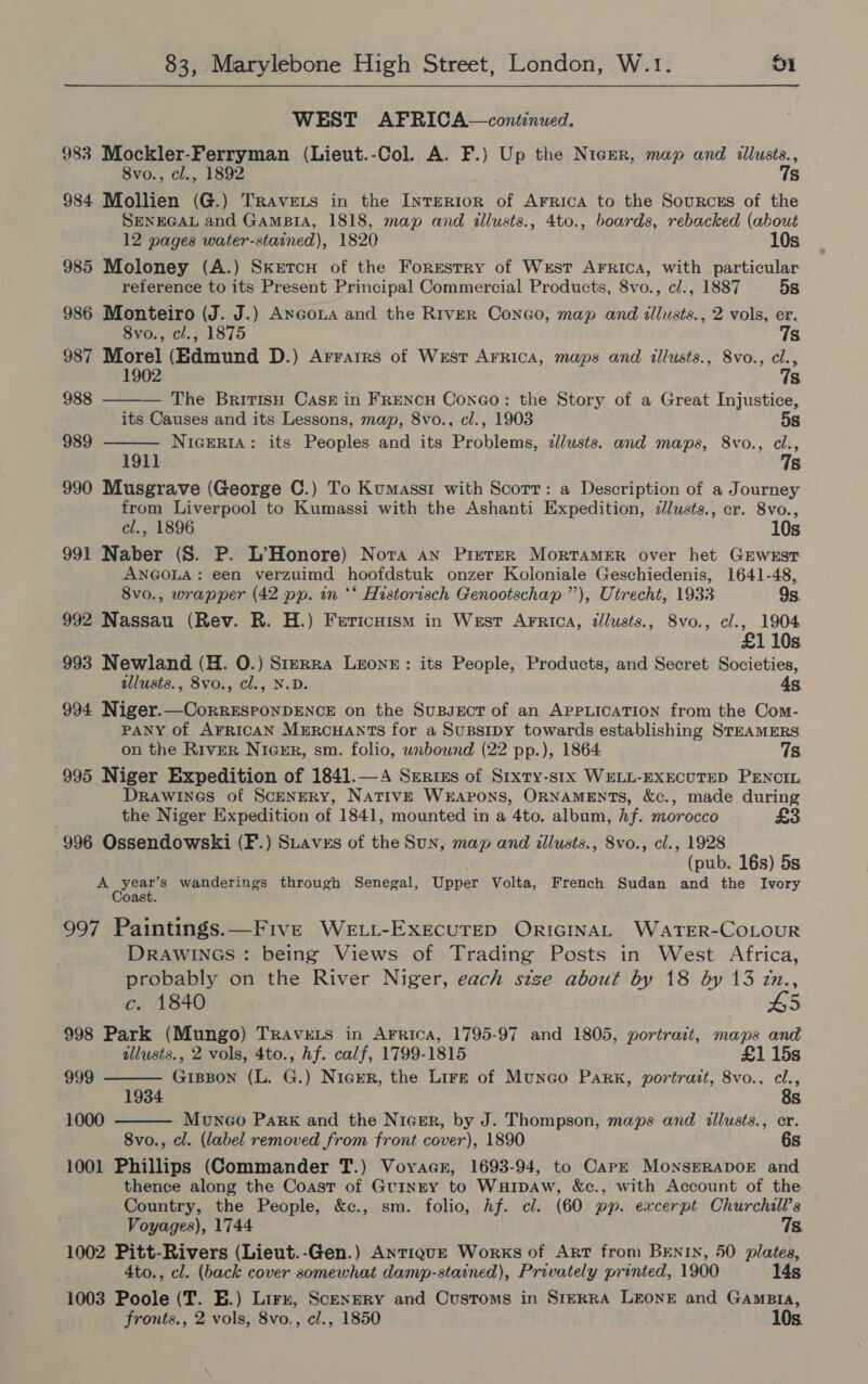 WEST AFRICA—continued. 983 Mockler-Ferryman (Lieut.-Col. A. F.) Up the Nicer, map and illusts., 8vo., cl., 1892 7s 984 Mollien (G.) TRavets in the InrER10oR of Arrica to the Sources of the SENEGAL and GAMBIA, 1818, map and illusts., 4to., boards, rebacked (about   12 pages water-stained), 1820 10s 985 Moloney (A.) Sketcn of the Forestry of West Arrica, with particular reference to its Present Principal Commercial Products, 8vo., cl., 1887 5s 986 Monteiro (J. J.) Axcoua and the River Coneo, map and illusts., 2 vols, er. 8vo., cl., 1875 7s 987 Morel (Edmund D.) Arratrs of West Arrica, maps and illusts., 8vo., cl., 1902 7s 988 — The Brirtisu Cask in FrencH Coneo: the Story of a Great Injustice, its Causes and its Lessons, map, 8vo., cl., 1903 5s 989 Nigeria: its Peoples and its Problems, zllusts. and maps, 8vo., cl., 1911 78 990 Musgrave (George C.) To Kumasst with Scorr: a Description of a Journey from Liverpool to Kumassi with the Ashanti Expedition, clusts., cr. 8vo., cl., 1896 10s 991 Naber (S. P. L’>Honore) Nora an PixeteR MortaMeEr over het GEWEST ANGOLA: een verzuimd hoofdstuk onzer Koloniale Geschiedenis, 1641-48, 8vo., wrapper (42 pp. in ** Historisch Genootschap ”), Utrecht, 1933 9s. 992 Nassau (Rev. R. H.) Fericaism in West Arrica, illusts., 8vo., cl., 1904 £1 10s 993 Newland (H. O.) S1izrra Leone: its People, Products, and Secret Societies, tllusts., 8vo., cl., N.D. 4s, 994 Niger.—CoRRESPONDENCE on the SuBpsEcT of an APPLICATION from the Com- PANY of AFRICAN MERCHANTS for a SuBSIDY towards establishing STEAMERS on the River Nicur, sm. folio, unbound (22 pp.), 1864 7s 995 Niger Expedition of 1841.—A Serius of Srxty-stx WELL-EXECUTED PENCIL Drawines of Scenery, NativE Weapons, ORNAMENTS, &amp;c., made during the Niger Expedition of 1841, mounted in a 4to. album, Af. morocco £3 996 Ossendowski (F.) SLavzs of the Sun, map and illusts., 8vo., cl., 1928 (pub. 16s) 5s. Bi ated wanderings through Senegal, Upper Volta, French Sudan and the Ivory oast. 997 Paintings.—Five WeE.ti-ExEcUuTED ORIGINAL WATER-COLOUR DRAWINGS : being Views of Trading Posts in West Africa, probably on the River Niger, each stze about by 18 by 13 in.,   c. 1840 65 998 Park (Mungo) Travnets in Arrica, 1795-97 and 1805, portrait, maps and illusts., 2 vols, 4to., hf. calf, 1799-1815 £1 15s 999 GIBBON (L. G.) Niger, the Lire of Munco PARK, portrazt, 8vo., cl., 1934 8s 1000 Muneo Park and the Nicsr, by J. Thompson, maps and illusts., er. 8vo., cl. (label removed from front cover), 1890 6s 1001 Phillips (Commander T.) Voyacr, 1693-94, to Cape MOoNSERADOE and thence along the Coast of Grinrty to WuHIDAw, &amp;c., with Account of the Country, the People, &amp;c., sm. folio, hf. cl. (60 pp. excerpt Churchill’s Voyages), 1744 7s 1002 Pitt-Rivers (Lieut.-Gen.) AnTIQUE Works of Art from BENIN, 50 plates, 4to., cl. (back cover somewhat damp-stained), Privately printed, 1900 14s 1003 Poole (T. E.) Lirx, Scenery and Customs in Srrrra LEONE and GampBia,