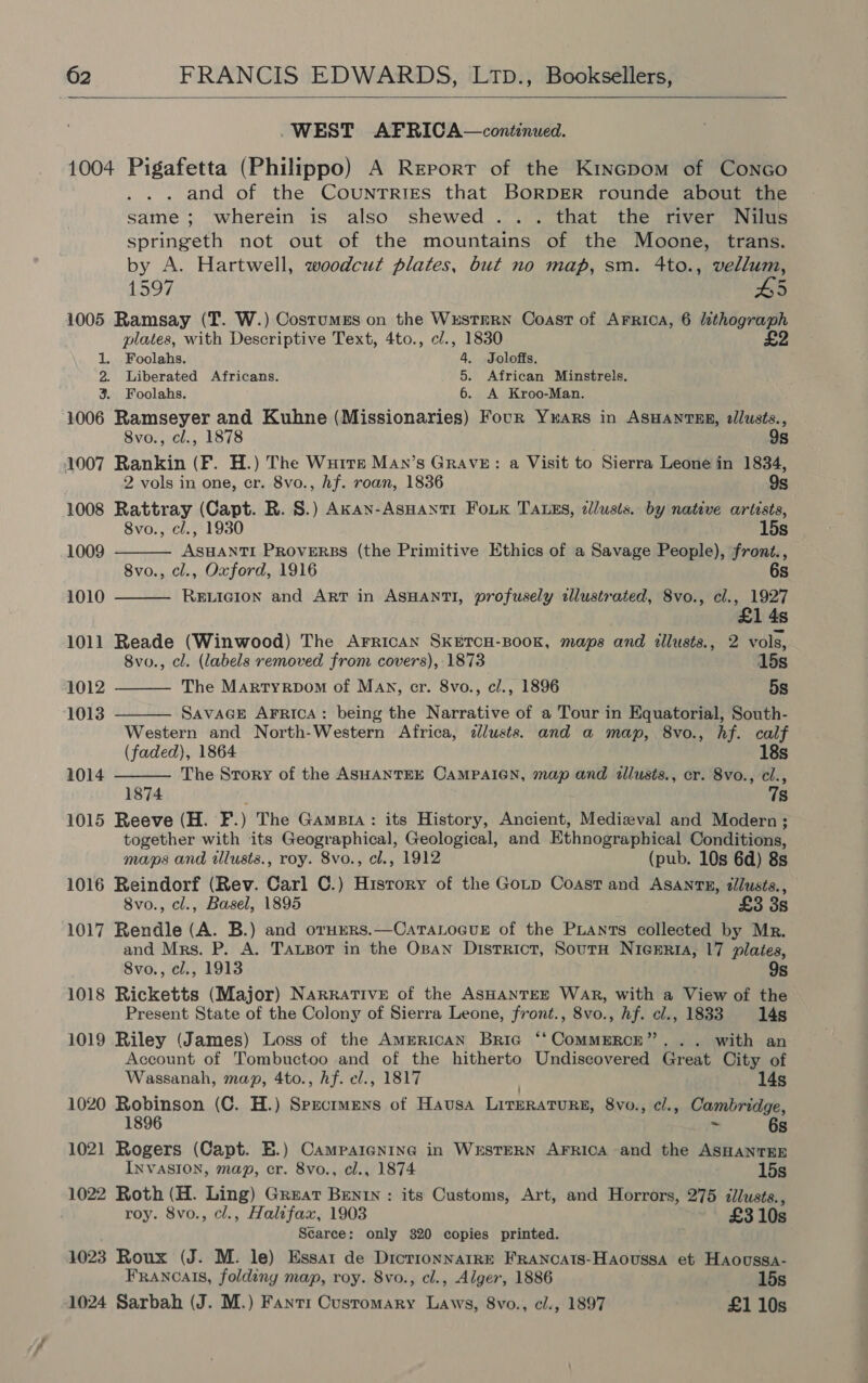  WEST AFRICA—continued. 1004 Pigafetta (Philippo) A Report of the Kincpom of Conco . and of the COUNTRIES that BORDER rounde about the same; wherein is also shewed... that the river Nilus springeth not out of the mountains of the Moone, trans. by A. Hartwell, woodcut plates, but no map, sm. 4to., vellum, 1597 #5 1005 Ramsay (T. W.) Costumes on the WxustrRn Coast of Arrica, 6 lithograph plates, with Descriptive Text, 4to., c/., 1830 £2      1. Foolahs. 4. Joloffs. 2. Liberated Africans. 5. African Minstrels. 3. Foolahs. 6. A Kroo-Man. 1006 Ramseyer and Kuhne (Missionaries) Focr Yuars in ASHANTER, tllusts., 8vo., cl., 1878 9s 1007 Rankin (F. H.) The Wurre Man’s Grave: a Visit to Sierra Leone in 1834, 2 vols in one, cr. 8vo., hf. roan, 1836 9s 1008 Rattray (Capt. R. S.) Akan-AsHantr FoLk TALEs, zilusis. by native arittsts, 8vo., cl., 1930 15s 1009 ASHANTI PROVERBS (the Primitive Ethics of a Savage People), front., 8vo., cl., Oxford, 1916 6s 1010 RELIGION and ArT in ASHANTI, profusely illustrated, 8vo., cl., 1927 4s 1011 Reade (Winwood) The Arrican SKETCH-BOOK, maps and tllusts., 2 vols, 8vo., cl. (labels removed from covers), 1873 15s 1012 The Martyrpom of Man, cr. 8vo., cl., 1896 5s 1013 SavaGE AFRICA: being the Narrative of a Tour in Equatorial, South- Western and North-Western Africa, dlusts. and a map, 8vo., hf. calf (faded), 1864 18s 1014 The Srory of the ASHANTEE CaMPAIGN, map and allusts., cr. 8vo., cl., 1874 78 1015 Reeve (H. F.) The Gamstra: its History, Ancient, Medieval and Modern; together with its Geographical, Geological, and Ethnographical Conditions, maps and illusts., roy. 8vo., cl., 1912 (pub. 10s 6d) 8s 1016 Reindorf (Rev. Carl C.) History of the Gotp Coast and AsanrE, dlusts., 8vo., cl., Basel, 1895 £3 3s 1017 Rendle (A. B.) and oru»rs.—CatTaLocue of the Piants collected by Mr. and Mrs. P. A. TausBor in the Osan District, SoutrH NicEria, 17 plates, 8vo., cl., 1913 9s 1018 Ricketts (Major) Narrative of the ASHANTEE WAR, with a View of the Present State of the Colony of Sierra Leone, front., 8vo., hf. cl., 1833 14s 1019 Riley (James) Loss of the American Bric ‘‘CoMMERCE”. .. with an Account of Tombuctoo and of the hitherto Undiscovered Great City of Wassanah, map, 4to., hf. el., 1817 14s 1020 Robinson (C. H.) Spzcrmens of Hausa LitHRATURE, 8vo., cl., Cambridge, 1896 be 6s 1021 Rogers (Capt. BE.) Campaigning in WESTERN AFRICA and the ASHANTEE INVASION, map, cr. 8vo., cl., 1874 15s 1022 Roth (H. Ling) Great Benin : its Customs, Art, and Horrors, 275 dllusts., roy. 8vo., cl., Halifax, 1903 £3 10s Searce: only 320 copies printed. 1023 Roux (J. M. le) Essar de Dictionnaire FRancats-Haovussa et Haoussa- Francais, folding map, roy. 8vo., cl., Alger, 1886 15s 1024 Sarbah (J. M.) Fantr Customary Laws, 8vo., cl., 1897 £1 10s