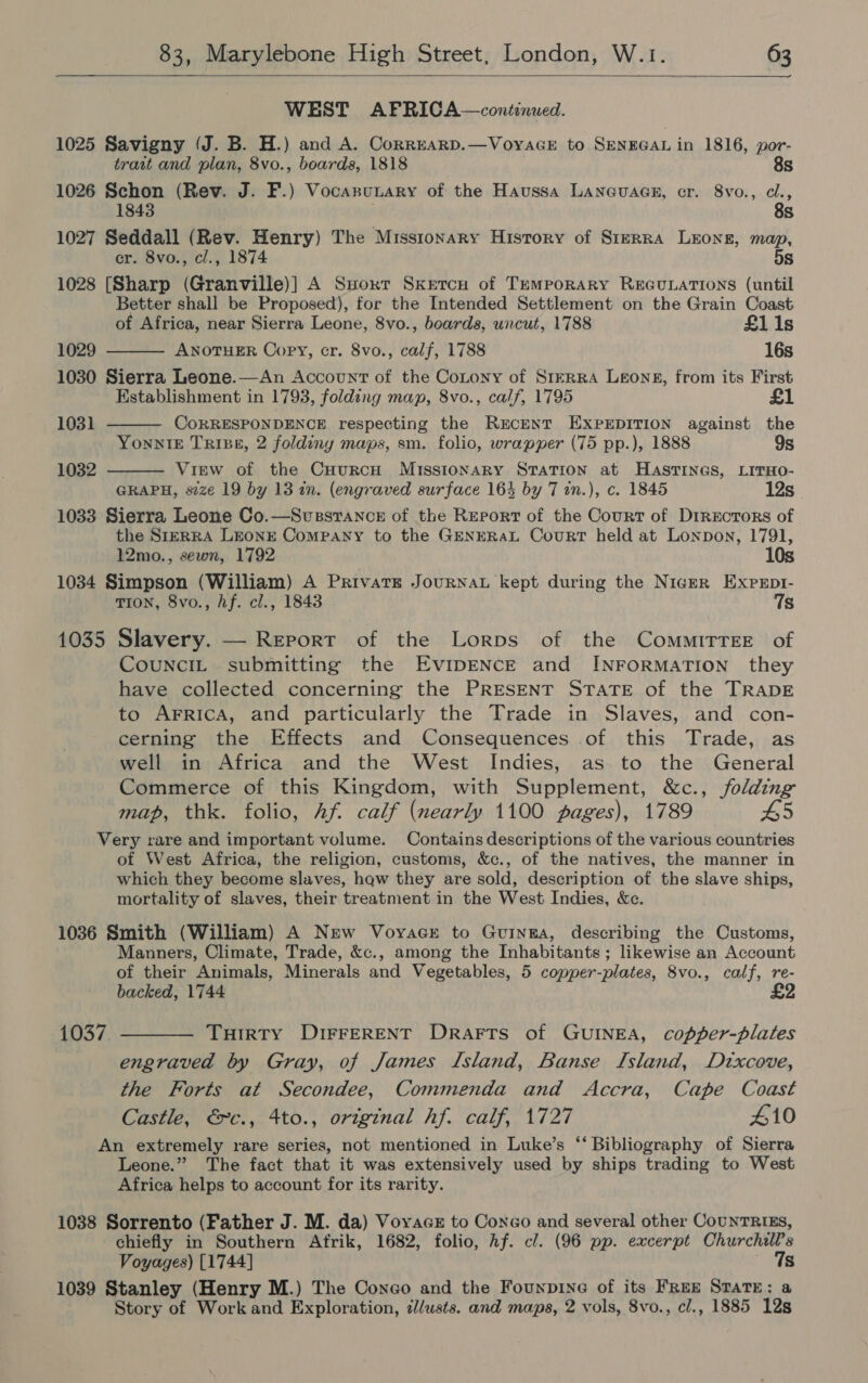  WEST AFPRICA—continued. 1025 Savigny (J. B. H.) and A. Corrrarp.—VoyaGE to SENEGAL in 1816, por- trait and plan, 8vo., boards, 1818 8s 1026 Schon (Rev. J. F.) Vocanunary of the Haussa Laneuaes, cr. 8vo., cl., 8s 1027 Seddall (Rev. Henry) The Misstonary History of Sirrra Leong, map, cr. 8vo., cl., 1874 5s 1028 [Sharp (Granville)] A Suoxr Skercu of Temporary REGULATIONS (until Better shall be Proposed), for the Intended Settlement on the Grain Coast of Africa, near Sierra Leone, 8vo., boards, uncut, 1788 £1 1s 1029 ANOTHER Oopy, cr. 8vo., calf, 1788 16s 1030 Sierra Leone.—An Account of the Cotony of StrrRA Leong, from its First Establishment in 1793, folding map, 8vo., calf, 1795    1031 CORRESPONDENCE respecting the Rrcent EXPEDITION against the YonntE Tripp, 2 foldiny maps, sm. folio, wrapper (75 pp.), 1888 9s 1032 View of the CHurRcH Missionary Station at HASTINGS, LITHO- GRAPH, size 19 by 13 in. (engraved surface 164 by 7 in.), c. 1845 12s 1033 Sierra Leone Co.—Svussrance of the Report of the Court of Directors of the SrERRA LEONE Company to the GENERAL Court held at Lonpon, 1791, 12mo., sewn, 1792 1034 Simpson (William) A Private Journau kept during the Niger Expept- TION, 8vo., hf. cl., 1843 7s 1035 Slavery. — Report of the Lorps of the CommirrEe of CounciIL submitting the EviIpENCE and INFORMATION they have collected concerning the PRESENT STATE of the TRADE to AFRICA, and particularly the Trade in Slaves, and con- cerning the Effects and Consequences .of this Trade, as well in Africa and the West Indies, as to the General Commerce of this Kingdom, with Supplement, &amp;c., folding map, thk. folio, Af. calf (nearly 1100 pages), 1789 65 Very rare and important volume. Contains descriptions of the various countries of West Africa, the religion, customs, &amp;c., of the natives, the manner in which they become slaves, hqw they are sold, description of the slave ships, mortality of slaves, their treatment in the West Indies, &amp;c. 1036 Smith (William) A New Voyacr to Guinga, describing the Customs, Manners, Climate, Trade, &amp;c., among the Inhabitants; likewise an Account of their Animals, Minerals and Vegetables, 5 copper-plates, 8vo., calf, re- backed, 1744 £2 1037. ———— Tuirty DIFFERENT DrRarts of GUINEA, copper-plates engraved by Gray, of James Island, Banse Island, Dzxcove, the Forts at Secondee, Commenda and Accra, Cape Coast Castle, €c., 4to., original hf. calf, 1727 410 An extremely rare series, not mentioned in Luke’s ‘‘ Bibliography of Sierra Leone.” The fact that it was extensively used by ships trading to West Africa helps to account for its rarity. 1038 Sorrento (Father J. M. da) Voyace to Conco and several other CouNTRIEs, chiefly in Southern Afrik, 1682, folio, Af. cl. (96 pp. excerpt Churchills Voyages) [1744] 18 1039 Stanley (Henry M.) The Coneo and the Founpine of its Free State: a Story of Work and Exploration, i/usts. and maps, 2 vols, 8vo., cl., 1885 12s