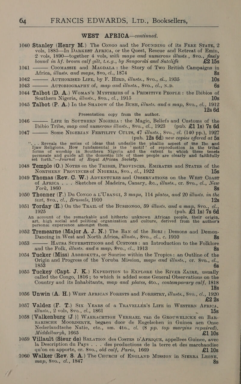   WEST AFRICA—continued. 1040 Stanley (Henry M.) The Conco and the Founprne of its Free Strate, 2 vols, 1885—In Darkest AFRICA, or the Quest, Rescue and Retreat of Emin, 2 vols, 1890—together 4 vols, with maps and numerous illusts., 8vo., finely     bound in hf. brown calf gilt, t.e.g., by Sangorskt and Sutcliffe £2 15s 1041 CoomassiE and Macpata: the Story of Two British Campaigns in Africa, zllusts. and maps, 8vo, cl., 1874 8s 1042 AUTHORISED LIFE, by F. Hipp, zllusts., 8vo., el., 1935 10s 1043 AUTOBIOGRAPHY of, map and illusts., 8vo., cl., N.D. 6s 1044 Talbot (D. A.) Woman’s Mysteries of a PRIMITIVE PEOPLE: the Ibibios of Southern Nigeria, ¢lusts., 8vo., cl., 1915 10s 1045 Talbot (P. A.) In the SHapow of the Busu, z/usts. and a map, 8vo., cl., 1912 Presentation copy from the author. re 1046 LIFE in SOUTHERN NIGERIA: the Magic, Beliefs and Customs of the Ibibio Tribe, map and numerous tllusts., 8vo., cl., 1923 (pub. £1 1s) 7s 6d Some NIGERIAN FrErTILIty Cutts, 47 zllusts., 8vo., cl. (140 pp.), 1927 (pub. 12s 6d) new copzes offered at 5s «|. . Reveals the series of ideas that underlie the phallic aspect of the Ibo and Ijaw Religions. How fundamental is the ‘motif’ of reproduction in the tribal forms of worship in Southern Nigeria and the extent to which these tenets permeate and guide all the domestic life of these people are clearly and faithfully set forth.”’—Journal of Royal. African Society. 1048 Temple (O.) Norzs on the TriBgs, PRovinces, Emirates and States of the 1047  NoRTHERN PRovINcES of NIGERIA, 8vo., cl., 1922 15s 1049 Thomas (Rev. C. W.) ADVENTURES and OBSERVATIONS on the Wrst Coast of AFRica ... Sketches of Madeira, Canary, &amp;c., zlusts., er. 8vo., cl., New York, 1860 8s 1050 Thonner (F.) Du Conco a L’UBANGI, 3 maps, 114 plates, and 20 tllusis. in the text, 8vo., cl., Brussels, 1910 12s 1051 Torday (E.) On the Trait of the BusHoneo, 59 lusts. and a map, 8vo., cl., 1925 (pub. £1 1s) 7s 6d An account of the remarkable and hitherto unknown African people, their origin, art, high social and political organization and culture, derived from the author’s personal experience amongst them. 1052 Tremearne (Major A. J. N.) The Ban of the Bort: Demons and Demon-  Dancing in West and North Africa, alusts., 8vo., cl., c. 1910 8s 1053 Hausa SUPERSTITIONS and Customs: an Introduction to the Folklore and the Folk, zllusts. and a map, 8vo., cl., 1913 8s 1054 Tucker (Miss) ApproxkutTa, or Sunrise within the Tropics: an Outline of the Origin and Progress of the Yoruba Mission, maps and illusts., cr. 8vo., cl., 1853 6s 1055 Tuckey (Capt. J. K.) Exprpirion to Expiore the River Zaire, usually called the Congo, 1816; to which is added some General Observations on the Country and its Inhabitants, map and plates, 4to., contemporary calf, 1818 18s 1056 Unwin (A. H.) West Arrican Forests and Forsstry, z/usts., 8vo., cl., 1920 £2 2s 1057 Valdez (F. T.) Six Years of a TRAVELLER’s LiFe in WESTERN AFRICA, tllusts., 2 vols, 8vo., cl., 1861 nf 15s 1058 [Valkenburg (J.)] WarracuTIGH VERHAEL van de GROUWELICKE en BarR- BARISCHE MOORDERYE, begaen door de Engelschen in Guinea aen Onse Nederlandtsche Natie, etc., sm. 4to., cl. (8 pp. top margins. repatred), Middelburgh, 1665 £1 10s 1059 Villault (Sieur de) Renation des Costes p’ AFRIQUE, appellees Guinee, avec la Description du Pays . . . des productions de la terre et des marchandise qu’on en apporte, cr. 8vo., old calf, Paris, 1669 £1 10s 1060 Walker (Rev. S. A.) The Courncu of Excuanp Misston in SrerRA LEONE, map, 8vo., cl., 1847 8s